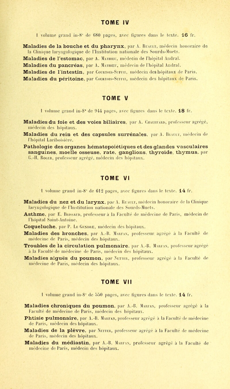 1 volume grand in-8 do G80 pages, avec figures dans le lexte. 16 fr. Maladies de la bouche et du pharynx, par A. Riaiit, médecin honoraire de la Clini(|ue laryngologique de l'Inslitulion nationale des Soiirds-Jluets. Maladies de l'estomac, par A. Maihieh, médecin de l'hôpilal Andral. Maladies du pancréas, par A. Mathieu, médecin de l'hôpital Andral. Maladies de l'intestin, par Courtois-Si ffit, médecin des hôpitaux de Paris. Maladies du péritoine, par Courtois-Suffit, médecin des hôpitaux de Paris. TOME V I volume grand in-8° do 944 pages, avec ligures dans le Icxio. 18 ir. Maladies du foie et des voies biliaires, par A. CiiAurrAun, prolosseur agrégé, médecin des hôpitaux. Maladies du rein et des capsules surrénales, par A. Buaut, médecin de rhô|)ilal Larilioisiorc. Pathologie des organes hématopoiétiques et des glandes vasculaires sanguines, moelle osseuse, rate, ganglions, thyroïde, thymus, par (!.-!!. Roger, prolossour agrégé, médecin dos In'ipilaux. TOME VI 1 volume grand in-8 de 01'2 pages, a\ec figures dans le lexio. 14 Ir. Maladies du nez et du larynx, par A. Ruailt, mi'decin lionoi airr de la ('.lini(pie laryngologi(pie de l'Insliluliou nalionalo des Sourds-Muols. Asthme, par E. Biussauh, [irofosseur à la P'acullé do médecine de Pai is, médecin do riin|)ital Saint-Antoine. Coqueluche, par P. Lr, (iKNrtr.E, médecin dos hôpilaux. Maladies des bronches, par A.-B. Map.fan, protessonr agrégé à la Kacullé do mi'dcciiic lie Pal is, mi'di'ciii dos li(ipilau\. Troubles de la circulation pulmonaire, ]iai- A.-Lî. JIaufan, prolosseur agr('gé à la Faculléde médecine île l'aris, médecin dos hôpilaux. Maladies aiguës du poumon, par >'i;ttfi:. prolosseur agrégé à la Faculté de miMlcciui' de Paris, miMlocin dos lii'ipilaux. TOME VII 1 volume grand in-8 do UhO pages, avec ligui'os dans le Icxio. 14 Ir. Maladies chroniques du poumon, par A.-B. Warfan, professeur agrégé à la Kaculli' de UK'dociiK^ do Paris, médecin des hôpilaux. Phtisie pulmonaire, par A.-B. Marfan, professeur agrégé à la Facullé do médecine de Paris, médecin des hôpilaux. Maladies de la plèvre, i)ar Nfttki!, professeur agrégé à la Faculté de médecine de l'aris, miMlcciu des hôpilaux. Maladies du médiastin, par A.-B. Maiifan, professeur agrégé à la Facullé de médecine de Paris, médecin dos hôpitaux.