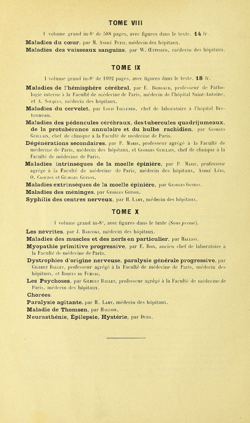 I volume grand in-8° de 588 pages, avec figures dans le texte. 14 l'r. Maladies du cœur, par M. A-sdré Peut, médecin des hôpitaux. Maladies des vaisseaux sanguins, par W. Œttingeu, médecin des hôpitaux. TOME IX 1 volume grand in-8 de 1092 pages, avec figures dans le texte. 18 fr. Maladies de l'hémisphère cérébral, par E. Brissaid, professeur de Patho- logie interne à la Faculté de médecine de Paris, médecin de l'hôpital Saint-Antoine, et A. Souques, médecin des hôpitaux. Maladies du cervelet, par Louis Tollemep,, chef de laboratoire à l'hôpital Bre- ton neau. Maladies des pédoncules cérébraux, des tubercules quadrijumeaux, de la protubérance annulaire et du bulbe rachidien, par Georges (îuiLi.AiN, chel' de clinique à la Faculté de médecine de Paris. Dégénérations secondaires, par P. Marie, professeur agrégé à la Faculté de médecine de Paris, médecin des hôpitaux, et Georges Guill.un, chef de clinique à la Faculté de médecine de Paris. Maladies intrinsèques de la moelle épiniére, par P. Marie, professeur agrégé à la Faculté de médecine de Paris, médecin des hôpitaux, Axdré Léiu, 0. Crouzom et Georges Guinon. Maladies extrinsèques de la moelle épinière, par Georges Guinon. Maladies des méninges, par Georges Guinon. Syphilis des centres nerveux, par H. Lamy, médecin des hôpitaux. TOME X 1 volume grand in-8°, avec figures dans le texte (Sous presse). Les névrites, par J. Babinski, médecin des hôpitaux. Maladies des muscles et des nerfs en particulier, par Hallio.n. Myopathie primitive progressive, par E. Boix, ancien chef de laboratoire à la Faculté de médecine de Paris. Dystrophies d'origine nerveuse, paralysie générale progressive, par Gilbert B.vluet, professeur agrégé à la Faculté de médecine de Paris, médecin des hôpitaux, et Boques de Firsac. Les Psychoses, par Gilbert Ballet, professeur agrégé à la Faculté de médecine de Taris, médecin des hôpitaux. Chorées. Paralysie agitante, par H. Lamy, médecin des hôpitaux. Maladie de Thomsen, par Hallion. Neurasthénie, Épilepsie, Hystérie, par Dcth,.