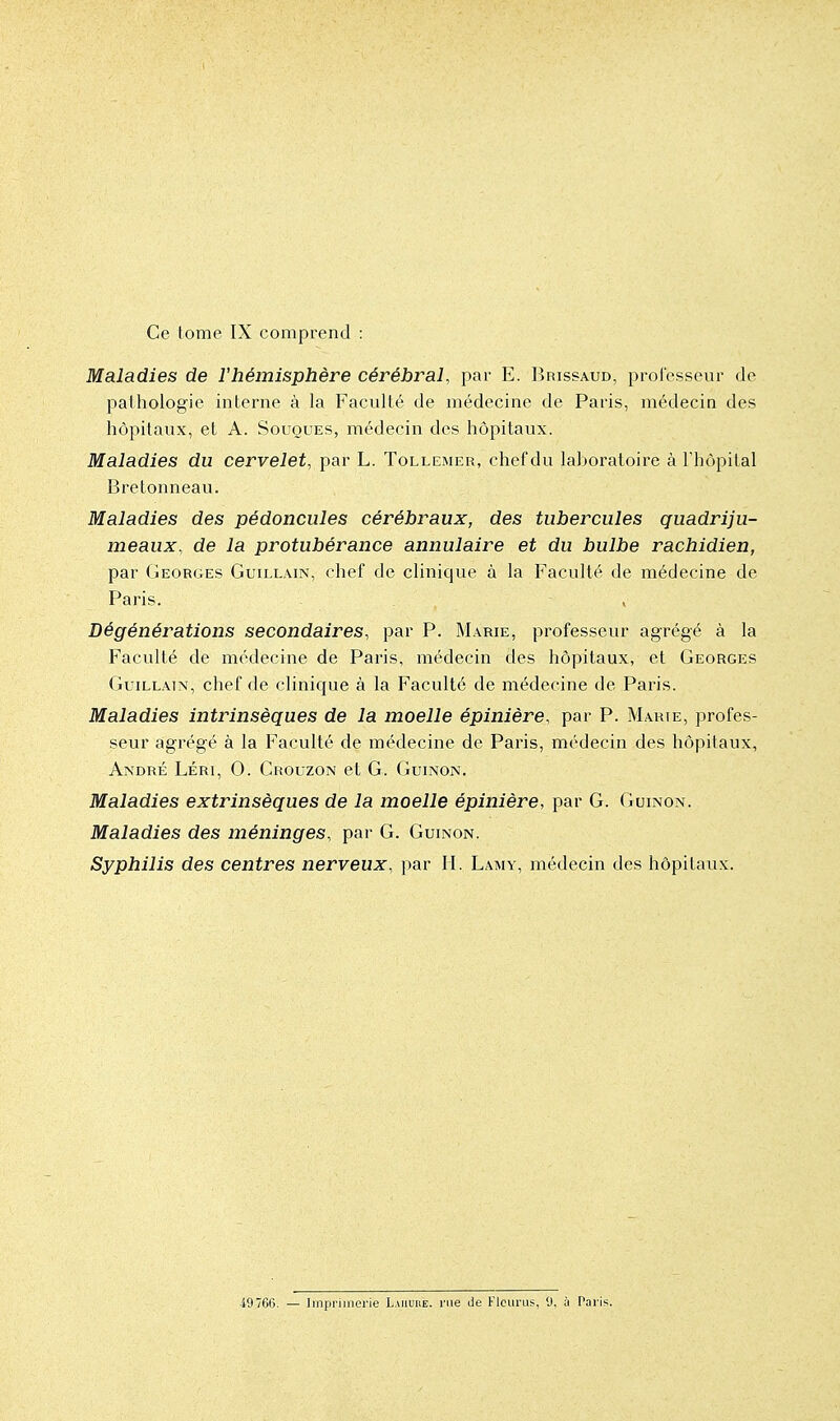 Ce tome IX comprend : Maladies de l'hémisphère cérébral, par E. Brissaud, professeur de pathologie interne à la Faculté de médecine de Paris, médecin des hôpitaux, et A. Souques, médecin des hôpitaux. Maladies du cervelet, par L. Tollemer, chef du laboratoire à l'hôpital Bre tonneau. Maladies des pédoncules cérébraux, des tubercules quadriju- meaux, de la protubérance annulaire et du bulbe rachidien, par Georges Guillain, chef de clinique à la Faculté de médecine de Paris. Dégénérations secondaires, par P. Marie, professeur agrégé à la Faculté de médecine de Paris, médecin des hôpitaux, et Georges Guillain, chef de clinique à la Faculté de médecine de Paris. Maladies intrinsèques de la moelle épinière, par P. Marie, profes- seur agrégé à la Faculté de médecine de Paris, médecin des hôpitaux, André Léri, 0. Crouzon et G. Guinon. Maladies extrinsèques de la moelle épinière, par G. Guinon. Maladies des méninges, par G. Guinon. Syphilis des centres nerveux, par II. Lamy, médecin des hôpitaux. 49766. — Imprimerie Laiiuue. rue de KicurLis, <J, ii Paris.