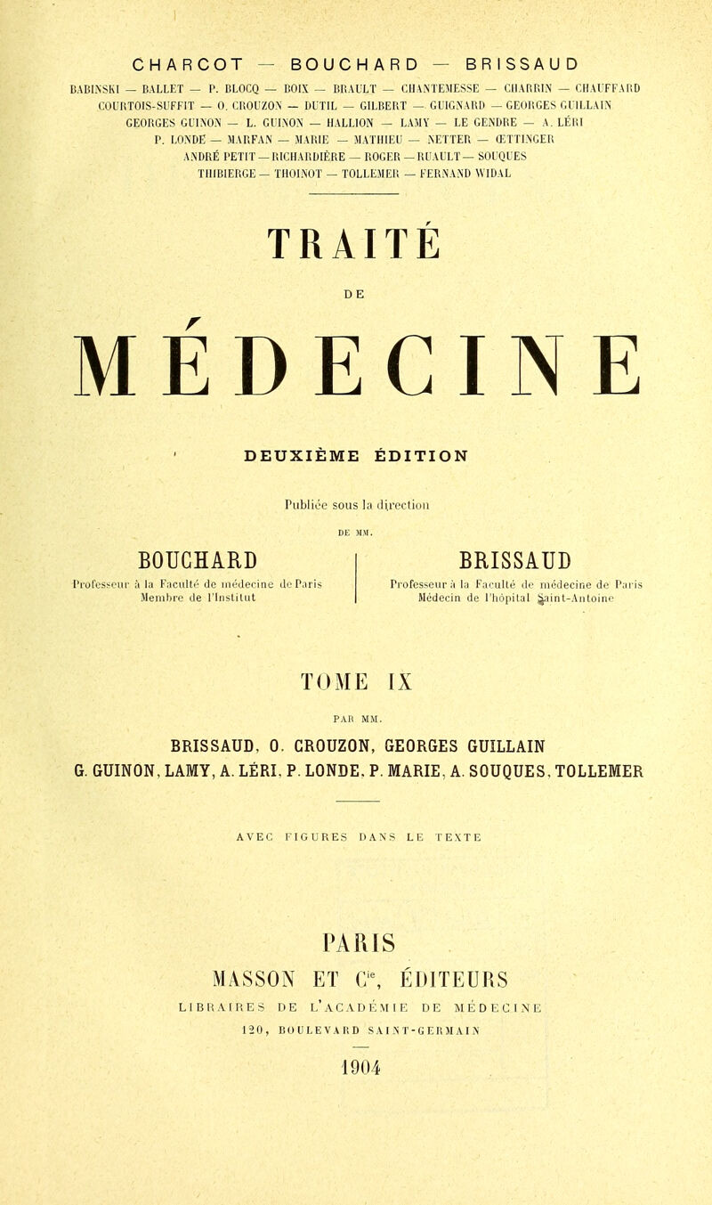 CHARCOT — BOUCHARD — BRISSAUD BABLNSKI — BALLET — P. BLOCQ — BOIX ~ BBAULT — CHANXEMESSE — CHARRL^ — CHAUFFARD COURTOIS-SUFFIT — 0. CliOUZO.N — DUTIL — GILBERT —. GUlGiNARD — GEOIIGES GUILLAIN' GEORGES GU1N0.\ — L. GliLNON — HALLION — LAMY — LE GENDRE — A. LÉKI P. LONDE — MARFA.N — MARIE — MATHIEU — iNETTER — ŒTTLNGER ANDRÉ PETIT —RICHARDIÈRE — ROGER —RUAULT— SOUQUES THIBIERGE— THOL^iOT — TOLLEMER — FERNAND WIDAL TRAITÉ D E MÉDECINE DEUXIÈME ÉDITION Publiée sous la direction BOUCHARD Professeur à la Faculté de médecine de Paris Membre de l'InsUlut BRISSAUD Professeur à la Faculté de médecine de Paris Médecin de l'iiôpilal Jjaint-Antoine TOME IX PAR MM. BRISSAUD, 0. CROUZON, GEORGES GUILLAIN G. GUINON, LAMY, A. LÉRI, P. LONDE. P. MARIE, A. SOUQUES, TOLLEMER AVEC FIGURES DANS LE TEXTE PARIS MASSON ET a% ÉDITEURS LIBHAIHES DE l'aCADÉMIE DE MÉDECINE 12 0, BOULEVARD S AIN T-G E R M AIN 1904