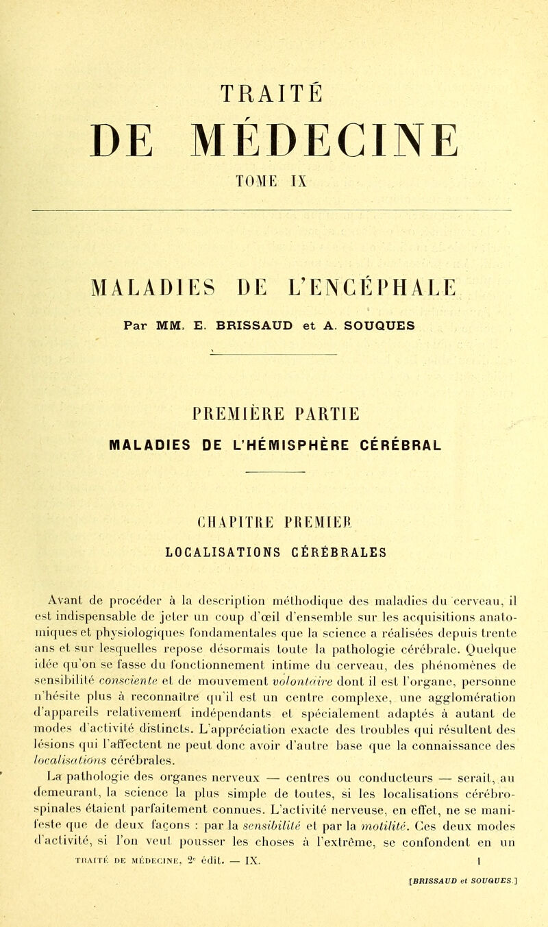 DE MÉDECINE TOME IX MALADIES DE L'ENCÉPHALE Par MM. E. BRISSAUD et A. SOUQUES PREMIÈRE PARTIE MALADIES DE L'HÉMISPHÈRE CÉRÉBRAL CHAPITRE PREMIER LOCALISATIONS CÉRÉBRALES Avant de procéder à la description méthodique des maladies du cerveau, il est indispensable de jeter un coup d'œil d'ensemble sur les acquisitions anato- miques et physiologiques fondamentales que la science a réalisées depuis trente ans et sur lesquelles repose désormais toute la pathologie cérébrale. Quelque idée qu'on se fasse du fonctionnement intime du cerveau, des phénomènes de sensibilité consciente et de mouvement volontaire dont il est l'organe, personne n'hésite plus à reconnaître qu'il est un centre complexe, une agglomération d'appareils relativement indépendants et spécialement adaptés à autant de modes d'activité distincts. L'appréciation exacte des troubles qui résultent des lésions qui l'affectent ne peut donc avoir d'autre base que la connaissance des localisât ions cérébrales. La pathologie des organes nerveux — centres ou conducteurs — serait, au demeurant, la science la plus simple de toutes, si les localisations cérébro- spinales étaient parfaitement connues. L'activité nerveuse, en effet, ne se mani- feste que de deux façons : par la sensibilité et par la molilitc. Ces deux modes d'activité, si l'on veul, pousser les choses à l'extrême, se confondent en un TIIAITÉ DE MLDECINi;, 2' édit. — IX. I