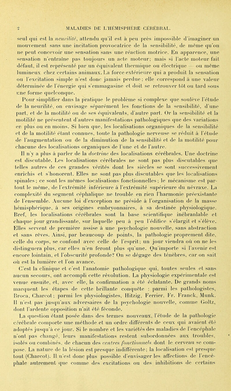 seul qui est la neurilité, attendu qu'il est à peu près impossible d'imaginer un mouvement sans une incitation provocatrice de la sensibilité, de même qu'on ne peut concevoir une sensation sans une réaction motrice. En apparence, une sensation n'entraîne pas toujours un acte moteur; mais si l'acte moteur fait défaut, il est représenté par un équivalent thermique ou électrique — ou même lumineux chez certains animaux. La force extérieure qui a produit la sensation ou l'excitation simple n'est donc jamais perdue ; elle correspond à une valeur déterminée de l'énergie qui s'emmagasine et doit se retrouver tôt ou tard sous une forme quelconque. Pour simplifier dans la pratique le problème si complexe que soulève l'étude de la neurilité, on envisage séparément les fonctions de la sensibilité, d'une part, et de la motilité ou de ses équivalents, d'autre part. Or la sensibilité et la motilité ne présentent d'autres manifestations pathologiques que des variations en plus ou en moins. Si bien que, les localisations organiques de la sensibilité et de la motilité étant connues, toute la pathologie nerveuse se réduit à l'étude de l'augmentation ou de la diminution de la sensibilité et de la motilité pour chacune des localisations organiques de l'une et de l'autre. Il n'y a plus à parler de la doctrine des localisations cérébrales. Une doctrine est discutable. Les localisations cérébrales ne sont pas plus discutables que telles autres de ces grandes vérités dont les siècles se sont successivement enrichis et s'honorent. Elles ne sont pas plus discutables que les localisations spinales; ce sont les mêmes localisations fonctionnelles; le mécanisme est par- tout le même, de l'extrémité inférieure à l'extrémité supérieure du névraxe. La complexité du segment céphalique ne trouble en rien l'harmonie préexistante de l'ensemble. Aucune loi d'exception ne préside à l'organisation de la masse hémisphérique, à ses origines embryonnaires, à sa destinée physiologique. Bref, les localisations cérébrales sont la base scientiflque inébranlable et chaque jour grandissante, sur laquelle peu à peu l'édifice s'élargit et s'élève. Elles servent de première assise à une psychologie nouvelle, sans abstraction et sans rêves. Ainsi, par beaucoup de points, la pathologie proprement dite, celle du corps, se confond avec celle de l'esprit; un jour viendra où on ne les distinguera plus, car elles n'en feront plus qu'une. Qu'importe si l'avenir est encore lointain, et l'obscurité profonde? On se dégage des ténèbres, car on sait où est la lumière et l'on avance. C'est la clinique et c'est l'anatomie pathologique qui, toutes seules et sans aucun secours, ont accompli cette révolution. La physiologie expérimentale est venue ensuite, et, avec elle, la confirmation a été éclatante. De grands noms marquent les étapes de cette brillante conquête : parmi les pathologistes, Broca, Charcot; parmi les physiologistes, Hitzig, Ferrier, Fr. Franck, Munk. Il n'est pas jusqu'aux adversaires de la psychologie nouvelle, comme Goltz, dont l'ardente opposition n'ait été féconde. La question étant posée dans des termes nouveaux, l'élude de la pathologie cérébrale comporte une méthode et un ordre différents de ceux qui avaient été adoptés jusqu'à ce jour. Si le nombre et les variétés des maladies de l'encéphale n'ont pas changé, leurs manifestations restent subordonnées aux troubles, isolés ou combinés, de chacun des centres fonctionnels dont le cerveau se com- pose. La nature de la lésion est presque indifférente; la localisation est presque tout (Charcot). Il n'est donc plus possible d'envisager les affections de l'encé- phale autrement que comme des excitations ou des inhibitions de certains