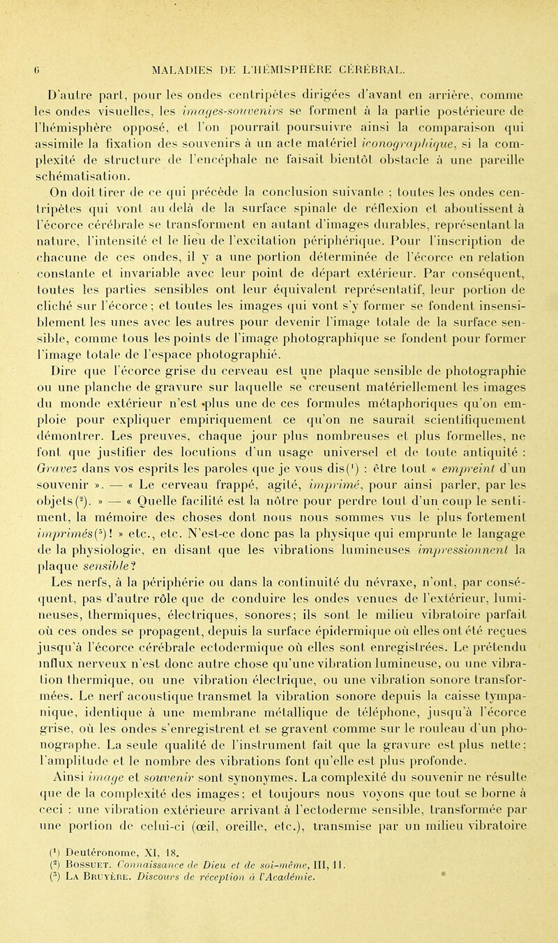 D'autre pari, pour les oncles centripètes dirigées d'avant en arrière, comme les ondes visuelles, les images-souvenirs se forment à la partie postérieure de l'hémisphère opposé, et l'on pourrait poursuivre ainsi la comparaison qui assimile la fixation des souvenirs à un acte matériel ironograj>liique, si la com- plexité de structure de l'encéphale ne faisait bientôt obstacle à une pareille schématisation. On doit tirer de ce qui précède la conclusion suivante ; toutes les ondes cen- tripètes qui vont au delà de la surface spinale de réflexion et aboutissent à l'écorce cérébrale se transforment en autant d'images durables, représentant la nature, l'intensité et le lieu de l'excitation périphérique. Pour l'inscription de chacune de ces ondes, il y a vme portion déterminée de l'écorce en relation constante et invariable avec leur point de départ extérieur. Par conséquent, toutes les parties sensibles ont leur équivalent représentatif, leur portion de cliché sur l'écorce ; et toutes les images qui vont s'y former se fondent insensi- blement les unes avec les autres pour devenir l'image totale de la surface sen- sible, comme tous les points de l'image photographique se fondent pour former l'image totale de l'espace photographié. Dire que l'écorce grise du cerveau est une plaque sensible de photographie ou une planche de gravure sur laquelle se creusent matériellement les images du monde extérieur n'est «plus une de ces formules métaphoriques qu'on em- ploie pour expliquer empiriquement ce qu'on ne saurait scientifiquement démontrer. Les preuves, chaque jour plus nombreuses et plus formelles, ne l'ont que justifier des locutions d'un usage universel et de toute antiquité : Gravez dans vos esprits les paroles que je vous dis(') : être tout « empreint d'un souvenir ». — « Le cerveau frappé, agité, imprimé^ pour ainsi parler, parles objets(^). » — « Quelle facilité est la nôtre pour perdre tout d'un coup le senti- ment, la mémoire des choses dont nous nous sommes vus le plus fortement imprimés{^) \ » etc., etc. N'est-ce donc pas la physique qui emprunte le langage de la physiologie, en disant que les vibrations lumineuses impressionnent la plaque sensible'l Les nerfs, à la périphérie ou dans la continuité du névraxe, n'ont, par consé- quent, pas d'autre rôle que de conduire les ondes venues de l'extérieur, lumi- neuses, thermiques, électriques, sonores; ils sont le milieu vibratoire parfait où ces ondes se propagent, depuis la surface épidermique où elles ont été i^eçues jusqu'à l'écorce cérébrale ectodermique où elles sont enregistrées. Le prétendu mflux nerveux n'est donc autre chose qu'une vibration lumineuse, ou une vibra- tion thermique, ou une vibration électrique, ou une vibration sonore transfor- mées. Le nerf acoustique transmet la vibration sonore depuis la caisse tympa- nique, identique à une membrane métallique de téléphone, jusqu'à l'écorce grise, où les ondes s'enregistrent et se gravent comme sur le rouleau d'un pho- nographe. La seule qualité de l'instrument fait que la gravure est plus nette; l'amplitude et le nombre des vibrations font qu'elle est plus profonde. Ainsi image et souvenir sont synonymes. La complexité du souvenir ne résulte que de la complexité des images; et toujours nous Aboyons que tout se borne à ceci : une vibration extérieure arrivant à l'ectoderme sensible, transformée par une portion de celui-ci (œil, oreille, etc.), transmise par un milieu vibratoire (') Deutéronome, XI, 18. (-) BossuET. Connaissance de Dieu et de soi-même, III, 11. (') La Bruyère. Discours de réceplion à l'Académie. *