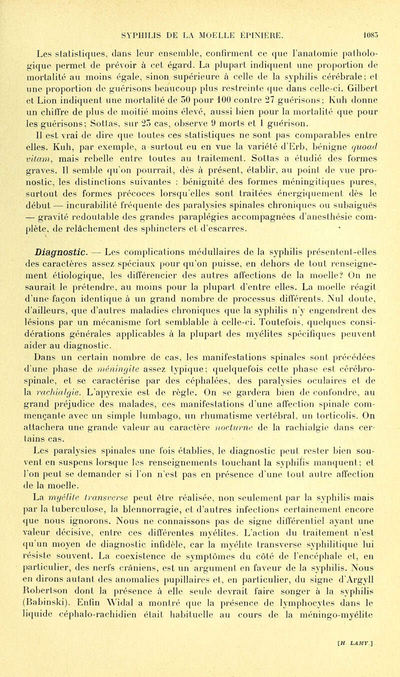 Les statistiques, dans leur ensemble, confirment ce que Fanatomie patholo- gique permet de prévoir à cet égard. La plupart indiquent une proportion de mortalité au moins égale, sinon supérieure à celle de la syphilis cérébrale; et une proportion de guérisons beaucoup plus restreinte que dans celle-ci. Gilbert et Lion indiquent une mortalité de 50 pour 100 contre 27 guérisons; Kuh donne un chill're de plus de moitié moins élevé, aussi bien pour la mortalité que pour les guérisons; Soltas, sur 25 cas, observe 9 morts et 1 guérison. Il est vrai de dire que toutes ces statistiques ne sont pas comparables entre elles. Kuh, par exemple, a surtout eu en vue la variété d'Erb, bénigne (/iioad vitam, mais rebelle entre toutes au traitement. Sottas a étudié des formes graves. Il semble qu'on pourrait, dès à présent, établir, au point de vue pro- nostic, les distinctions suivantes : bénignité des formes méningitiques pures, surtout des formes précoces lorsqu'elles sont traitées énergiquement dès le début — incurabilité fréquente des paralysies spinales chroniques ou subaiguës — gravité redoutable des grandes paraplégies accompagnées d'anesthésie com- plète, de relâchement des sphincters et d'escarres. Diagnostic. — Les complications médullaires de la syphilis présentent-elles des caractères assez spéciaux pour qu'on puisse, en dehors de tout renseigne- ment étiologique, les différencier des autres affections de la moelle? On ne saurait le prétendre, au moins pour la plupart d'entre elles. La moelle réagit d'une façon identique à un grand nombre de processus différents. Nul doute, d'ailleurs, que d'autres maladies chroniques que la syphilis n'y engendrent des lésions par un mécanisme fort semblable à celle-ci. Toutefois, quelques consi- dérations générales applicables à la plupart des myélites spécifiques peuvent aider au diagnostic. Dans un certain nombre de cas, les manifestations spinales sont précédées d'une phase de méningite assez typique; quelquefois cette phase est cérébro- spinale, et se caractérise par des céphalées, des paralysies oculaires et de la rachialgie. L'apyrexie est de règle. On se gardera bien de confondre, au grand préjudice des malades, ces manifestations d'une affection spinale com- mençante avec un simple lumbago, un rhumatisme vertébral, un torticolis. On attachera une grande valeur au caractère nocturne de la rachialgie dans cer- tains cas. Les paralysies spinales une fois établies, le diagnostic peut rester bien sou- vent en suspens lorsque les renseignements touchant la syphilis manquent; et l'on peut se demander si l'on n'est pas en présence d'une tout autre affection de la moelle. La myélite transverse peut être réalisée, non seulement par la syphilis mais par la tuberculose, la blennorragie, et d'autres infections certainement encore que nous ignorons. Nous ne connaissons pas de signe différentiel ayant une valeur décisive, entre ces différentes myélites. L'action du traitement n'est qu'un moyen de diagnostic infidèle, car la myélite transverse syphilitique lui résiste souvent. La coexistence de symptômes du côté de l'encéphale et, en particulier, des nerfs crâniens, est un argument en faveur de la syphilis. Nous en dirons autant des anomalies pupillaires et, en particulier, du signe d'Argyll Robertson dont la présence à elle seule devrait faire songer à la syphilis (Babinski). Enfin Widal a montré que la présence de lymphocytes dans le liquide céphalo-rachidien était liabituelle au cours de la méningo-myélite