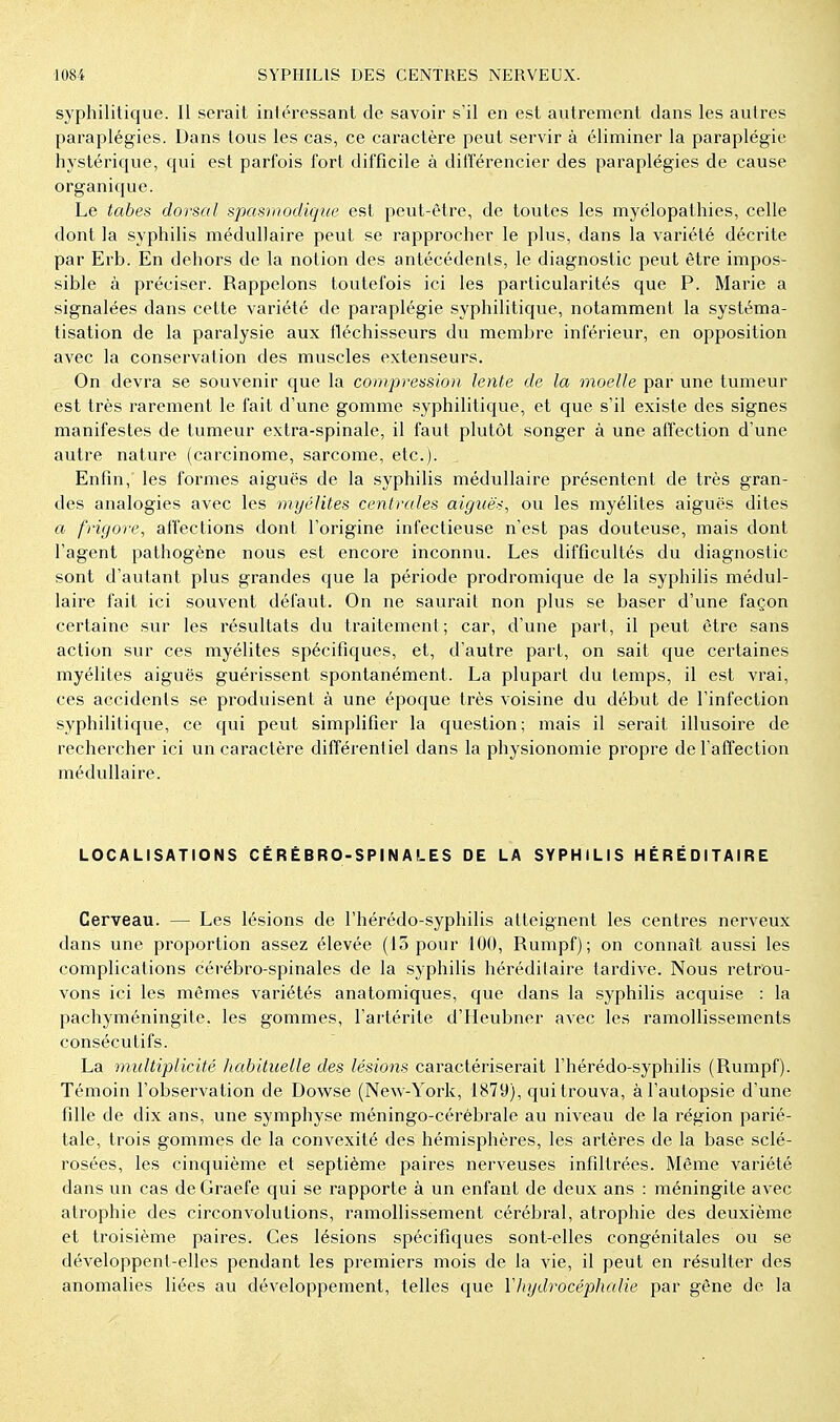 syphilitique. Il serait intéressant de savoir s'il en est avitrement dans les autres paraplégies. Dans tous les cas, ce caractère peut servir à éliminer la paraplégie hystérique, qui est parfois fort difficile à différencier des paraplégies de cause organique. Le tabès dorsal spasnwdique est peut-être, de toutes les myélopathies, celle dont la syphilis médullaire peut se rapprocher le plus, dans la variété décrite par Erb. En dehors de la notion des antécédents, le diagnostic peut être impos- sible à préciser. Rappelons toutefois ici les particularités que P. Marie a signalées dans cette variété de paraplégie syphilitique, notamment la systéma- tisation de la paralysie aux fléchisseurs du membre inférieur, en opposition avec la conservation des muscles extenseurs. On devra se souvenir que la compression lente de la moelle par une tumeur est très rarement le fait d'une gomme syphilitique, et que s'il existe des signes manifestes de tumeur extra-spinale, il faut plutôt songer à une affection d'une autre nature (carcinome, sarcome, etc.). Enfin, fes formes aiguës de fa syphilis médullaire présentent de très gran- des analogies avec les myélites centrales aiguë<, ou les myélites aiguës dites a frigore, affections dont l'origine infectieuse n'est pas douteuse, mais dont l'agent pathogène nous est encore inconnu. Les difficultés du diagnostic sont d'autant plus grandes que la période prodromique de la syphilis médul- laire fait ici souvent défaut. On ne saurait non plus se baser d'une façon certaine sur les résultats du traitement; car, d'une part, il peut être sans action sur ces myélites spécifiques, et, d'autre part, on sait que certaines myélites aiguës guérissent spontanément. La plupart du temps, il est vrai, ces accidents se produisent à une époque très voisine du début de l'infection syphilitique, ce qui peut simplifier la question ; mais il serait illusoire de rechercher ici un caractère différentiel dans la physionomie propre de l'affection médullaire. LOCALISATIONS CÉRÉBRO-SPINALES DE LA SYPHILIS HÉRÉDITAIRE Cerveau. — Les lésions de l'hérédo-syphilis atteignent les centres nerveux dans une proportion assez élevée (15 pour 100, Rumpf); on connaît aussi les complications cérébro-spinales de la syphilis héréditaire tardive. Nous retrou- vons ici les mêmes variétés anatomiques, que dans la syphilis acquise : la pachyméningite. les gommes, l'artérite d'Heubner avec les ramollissements consécutifs. La multiplicité habituelle des lésions caractériserait l'hérédo-syphilis (Rumpf). Témoin l'observation de Dowse (New-York, 1879), qui trouva, à l'autopsie d'une fille de dix ans, une symphyse méningo-cérébrale au niveau de la région parié- tale, trois gommes de la convexité des hémisphères, les artères de la base sclé- rosées, les cinquième et septième paires nerveuses infiltrées. Même variété dans un cas de Graefe qui se rapporte à un enfant de deux ans : méningite avec atrophie des circonvolutions, ramollissement cérébral, atrophie des deuxième et troisième paires. Ces lésions spécifiques sont-elles congénitales ou se développent-elles pendant les premiers mois de la vie, il peut en résulter des anomalies liées au développement, telles que Vhydrocéphalie par gêne de la