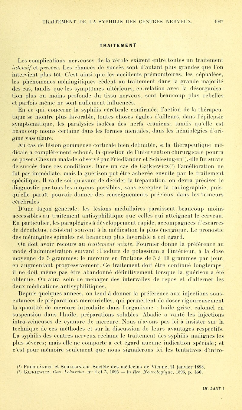 TRAITEMENT Les complicalions nerveuses de la vérole exigent entre toutes un traitement inlemif e[ précoce. Les chances de succès sont d'autant plus grandes que l'on intervient plus tôt. C'est ainsi que les accidents prémonitoires, les céphalées, les phénomènes méningitiques cèdent au traitement dans la grande majorité des cas, tandis que les symptômes ultérieurs, en relation avec la désorganisa- tion plus ou moins profonde du tissu nerveux, sont beaucoup plus rebelles et parfois même ne sont nullement influencés. En ce qui concerne la sy})hilis cérébrale confirmée, l'action de la thérapeu- tique se montre plus favorable, toutes choses égales d'ailleurs, dans l'épilepsie symptomatique, les paralysies isolées des nerfs crâniens; tandis qu'elle est beaucoup moins certaine dans les formes mentales, dans les hémiplégies d'ori- gine vasculaire. Au cas de lésion gommeuse corticale bien délimitée, si la thérapeutique mé- dicale a complètement échoué, la question de l'intervention chirurgicale pourra se poser. Chez un malade observé par Friedlander et Schlesinger ('), elle l'ut suivie de succès dans ces conditions. Dans un cas de Gajkie\vicz(-) l'amélioration ne fut pas immédiate, mais la guérison put être achevée ensuite par le traitement spécifique. Il va de soi qu'avant de décider la trépanation, on devra préciser le diagnostic par tous les moyens possibles, sans excepter la radiographie, puis- qu'elle paraît pouvoir donner des renseignements précieux dans les tumeurs cérébrales. D'une façon générale, les lésions médullaires paraissent beaucoup moins accessibles au traitement antisyphilitique que celles qui atteignent le cerveau. En particulier, les paraplégies à développement rapide, accompagnées d'escarres de décubitus, résistent souvent à la médication la plus énergique. Le pronostic des méningites spinales est beaucoup plus favorable à cet égard. On doit avoir recours au traitement mixte. Fournier donne la préférence au mode d'administi'ation suivant : l'iodure de potassium à l'intérieur, à la dose moyenne de 5 grammes; le mercure en frictions de 5 à 10 grammes par jour, en augmentant progressivement. Ce traitement doit être continué longtemps; il ne doit même pas être abandonné définitivement lorsque la guérison a été obtenue. On aura soin de ménager des intervalles de repos et d'alterner les deux médications antisyphilitiques. Depuis quelques années, on tend à donner la préférence aux injections sous- cutanées de préparations mercurielles, qui permettent de doser rigoureusement la quantité de mercure introduite dans l'organisme : huile grise, calomel en suspension dans l'huile, préparations solubles. Abadie a vanté les injections intra-veineuses de cyanure de mercure. Nous n'avons pas ici à insister sur la technique de ces méthodes et sur la discussion de leurs avantages respectifs. La syphilis des centres nerveux réclame le traitement des syphilis malignes les plus sévères; mais elle ne comporte à cet égard aucune indication spéciale; et c'est pour mémoire seulement que nous signalerons ici les tentatives d'intro- (M Friedlandeh et Schlesinger. Société des médecins de Vienne, 21 janvier 1898. (^) Gajkie\vii;z. llaz. Lekaratm. n' '2 et Ti, 1895 — in Rev. Neurologique, 1896, p. 460.