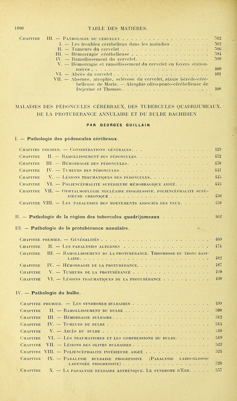 Chapitre III. — Pathologie du cervelet -62 I. — Les troubles cérébelleux dans les maladies 5(52 II. — Tumeurs du cervelet 366 III. — Hémorragie cérébelleuse 394 I\'. — Ramollissement du cervelet 599 V. — Hémorragie et ramollissement du cervelet en foyers stalion- iiaires 400 VI. — Abcès du cervelet 401 VII. — Absence, atrophie, scléi'ose du cervelet, ataxie liérédo-céré- belleuse de Marie. — Atrophie olivo-ponto-cérébelleuse Je Dejerine et Thomas . 408 MALADIES DES PÉDONCULES CÉRÉBRAUX, DES TUBERCULES QUADRIJUMEAUX, DE LA PROTUBÉRANCE ANNULAIRE ET DU BULBE RACHIDIEN PAR GEORGES GUILLAIN I. — Pathologie des pédoncules cérébraux. Chapitre premier. •— Considérations générales. . . - 429 Chapitre II. — Ramollissement des pédoncules 432, Chapitre III. — Hémorragie des pédoncules ... 438 Chapitre IV. — Tumeurs des pédoncules 441 Chapitre V. — Lésions traumatiques des pédoncules 445 Chapitre VI. — Poliencéphalite supérieure hémorragique aiguë 445 Chapitre VII. — Ophtalmoplégie nucléaire progressive, poliencéphalite supé- rieure chronique 450 Chapitre VIII. — Les paralysies des mouvements associés des yeux 458 II. — Pathologie de la région des tubercules quadrijumeaux ... 462 III. — Pathologie de la protubérance annulaire. Chapitre premier. — Généralités 469 Chapitre II. — Les paralysies alternes 474 Chapitre III. — Ramollissement de la protubérance. Thrombose du tronc basi- laire 482 Chapitre IV. — Hémorragie de la protubérance 487 Chapitre V. — Tumeurs de la protubérance 4fi0 Chapitre VI. — Lésions traumatiques de la protubérance 498 IV. — Pathologie du bulbe. Chapitre premier. — Les syndromes bulbaires 499 Chapitre II. — Ramollissement du bulbe 508 Chapitre III. — Hémorragie bulbaire 512 Chapitre IV. — Tumeurs du bulbe 514 Chapitre V. — Abcès du bulbe 318 Chapitre VI. — Les traumatismes et les compressions du bulbe 519 Chapitre VII. — Lésions des olives bulbaires 522 Chapitre VIII. — Poliencéphalite inférieure aiguë 524 Chapitre IX. — Paralysie bulbaire progressive, (Paralysie labio-glosso- laryngée progressive) 526 Chapitre X. — La paralysie bulbaire asthénique. Le syndrome d'Erb 557