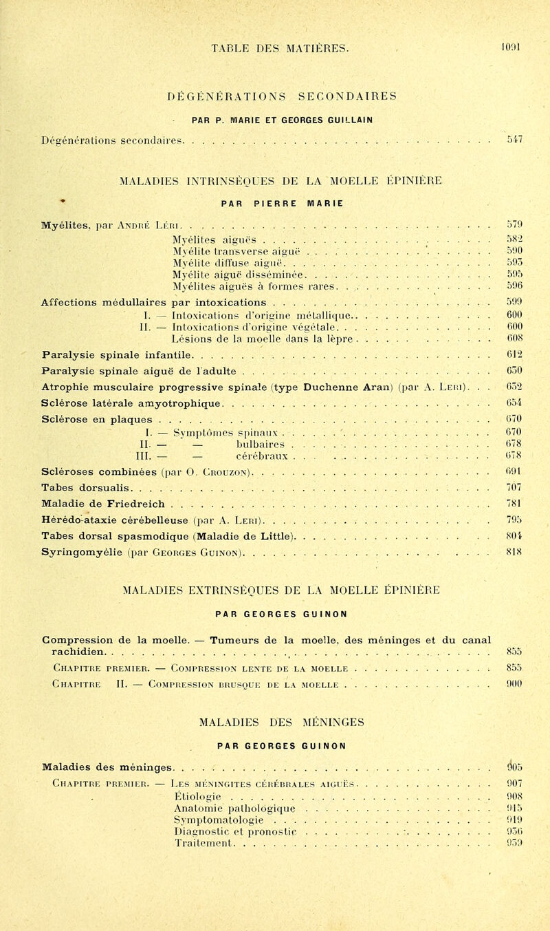 DÉGËNÉRATIONS SECONDAIRES PAR p. MARIE ET GEORGES GUILLAIN Dégénéralions secondaires 5i7 MALADIES INTRINSÈQUES DE LA MOELLE ÈPINIÈRE • PARPIERREMARIE Myélites, par André Léri 579 Myélites aiguës 582 Myélite transverse aiguë 51)0 Myélite diffuse aiguë 593 Myélite aiguë disséminée 595 Myélites aiguës à foi'mes rares 596 Affections médullaires par intoxications 599 I. — Intoxications d'origine métallitiue 600 II. — Intoxications d'origine végétale 600 Lésions de la moelle dans la lèpre 608 Paralysie spinale infantile 612 Paralysie spinale aiguë de l'adulte 650 Atrophie musculaire progressive spinale (type Duchenne Aran) (par A. Lei;i). . . 6.2 Sclérose latérale amyotrophique 654 Sclérose en plaques 670 I. — Symptômes spinaux ' 670 II. — — bulbaires 678 III. — — cérébraux 678 Scléroses combinées (par 0. Crouzon) 691 Tabès dorsualis 707 Maladie de Friedreich 781 Hérédo-ataxie cérébelleuse (par A. Leri) 795 Tabès dorsal spasmodique (Maladie de Little) 801 Syringomyélie (par Georges Guinon) 818 MALADIES EXTRINSÈQUES DE LA MOELLE ÉPINIÉRE PAR GEORGES GUINON Compression de la moelle. — Tumeurs de la moelle, des méninges et du canal rachidien 855 Ch.^pitre premier. — Compression lente de la moelle 855 Chapitre II. — Compression brusque de la moelle 900 MALADIES DES MÉNINGES PAR GEORGES GUINON Maladies des méninges d05 Chapitre pre.mier. — Les méningites cérébrales aiguës 907 Éliologie 908 Analomie pathologique l'IS Symptomatologie 919 Diagnostic et pronostic ■ 936 Traitement , 939