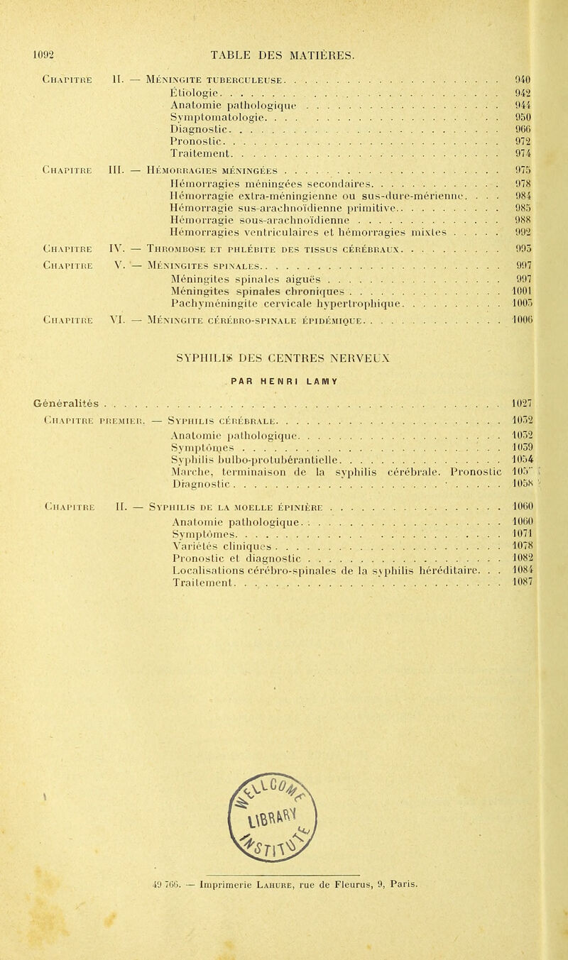 Chapitre II. — Méningite tuberculeuse 940 Éliologic 942 Anatomie pathologiqiu' 944 SympLomatologie 950 Diagnostic 960 Pronostic 972 Traitement 974 Chapitre III. — Hémorragies méningées 975 Hémorragies méningées secondaires 978 Hémorragie extra-méningienne ou sus-diire-mérienne. . . . 984 Hémorragie sus-arachnoïdienne primitive 985 Hémorragie sous-arachnoïdienne 988 Hémorragies ventriculaires et hémorragies mixtes 992 Chapitre IV. — Thromuose et phlébite des tissus cérébr.\ux 995 Chapitre V. '— Méningites spinales 997 Méningites spinales aiguës 997 Méningites spinales chroniciues 1001 Pachyméningite cervicale hypertropliique 1003 Chapitre VI. — Méningite cérébro-spinale épidémique 1006 SYPHILIS DES CENTRES NERVEUX PAR HENRI LAIVIY Généralités 1027 Chapitre premier. — Syphilis cérébrale 1032 Anatomie ]jalhologique 1032 Sympt(>mes !.. 1059 Sypliilis Ijulbo-protubérantielle 1054 Marche, terminaison de la syphilis cérébrale. Pronostic 10.'» Diagnostic • 105S - Chapitre H. — Syphilis de la moelle épinière 1060 Anatomie pathologique. 1060 Symptômes 1071 Variétés cliniques 1078 Pronostic et diagnostic 1082 Localisations cérébro-spinales de la s\philis héréditaire. . . 1084 Traitement. . ' 1087 49 7(3G. — Imprimerie Lahure, rue de Fleurus, 9, Paris.