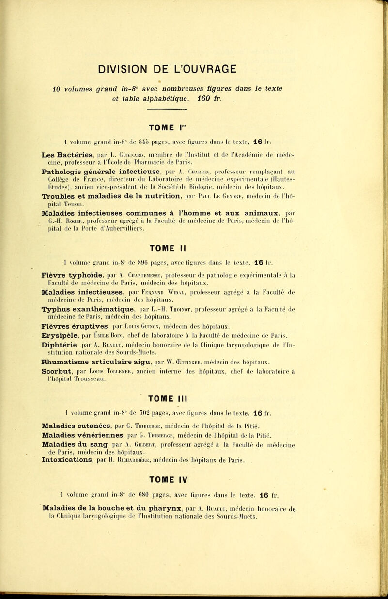 DIVISION DE L'OUVRAGE 10 volumes grand in-8'' avec nombreuses figures dans le texte et table alphabétique. 160 fr. TOME Ier 1 volume grand in-8 do 845 pages, avec figures dans le texte, 16 fr. Les Bactéries, par L. Guigmrd, membre de l'Institut et de l'Académie de méde- cine, professeur à l'Ecole de Pharmacie de Paris. Pathologie générale infectieuse, par A. Charrin, professeur remplaçant au Collège de France, directeur du Laboratoire de médecine expérimentale (Hautes- Études), ancien vice-président de la Société de Biologie, médecin des hôpitaux. Troubles et maladies de la nutrition, par Pau. Le Gendre, médecin de l'hô- pital Tenon. Maladies infectieuses communes à l'homme et aux animaux, par G.-H. Roger, professeur agrégé à la Faculté de médecine de Paris, médecin de l'hô- pital de la Porte d'Aubervilliers. TOME II 1 volume grand in-8 de 896 pages, avec figures dans le texte. 16 fr. Fièvre typhoïde, par A. Chantemesse, professeur de pathologie expérimentale à la Faculté de médecine de Paris, médecin des hôpitaux. Maladies infectieuses, par Fernand Widal, professeur agrégé à la Faculté de médecine de Paris, médecin des hôpitaux. Typhus exanthématique, par L.-H. Tuoinot, professeur agrégé à la Faculté de médecine de Paris, médecin des hôpitaux. Fièvres éruptives, par Louis Gumox, médecin des hôpitaux. Erysipèle, par Emile Boix, chef de laboratoire à la Faculté de médecine de Paris. Diphtérie, par A. Ruault, médecin honoraire de la Clinique laryngologique de l'In- stitution nationale des Sourds-Muets^ Rhumatisme articulaire aigu, par W. Œttixger, médecin des hôpitaux. Scorbut, par Louis Toli.emek, ancien interne des hôpitaux, chef de laboratoire à l'hôpital Trousseau. TOME III 1 volume grand in-8° de 702 pages, avec figures dans le texte. 16 fr. Maladies cutanées, par G. Thibiergk, médecin de l'hôpital de la Pitié. Maladies vénériennes, par G. Thibierge, médecin de l'hôpital de la Pitié. Maladies du sang, par A. Gilbert, professeur agrégé à la Faculté de médecine de Paris, médecin des hôpitaux. Intoxications, par II. Riciiaiwière, médecin des hôpitaux de Paris. TOME IV 1 volume grand in-8 de 680 pages, avec figures dans le texte. 16 fr. Maladies de la bouche et du pharynx, par A. Ruault, médecin honoraire de la Clinique laryngologique de l'Institution nationale des Sourds-Muets.