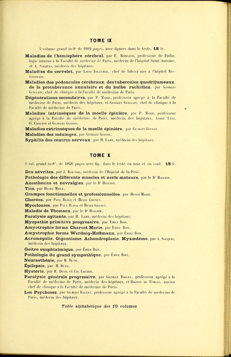 1 volume grand in-8° de 10(,I2 pages, avec figures dans le texte. 18 fr. Maladies de l'hémisphère cérébral, par E. Brissaud, professeur de Patho- logie interne à la Faculté de médecine de Paris, médecin de l'hôpital Saint-Anloine. et A. Souques, médecin des hôpitaux. Maladies du cervelet, par Louis Tollemer, chef de lahora'oire à l'hôpital Bre- tonneau. Maladies des pédoncules cérébraux, des tubercules quadrijumeaux, de la protubérance annulaire et du bulbe rachidien, par Georges Guillain, chef de clinique à la Facullé de médecine de Paris. Dégénérations secondaires, par P. Marie, professeur agrégé à la Faculté de médecine de Paris, médecin des hôpitaux, et Georges Guillain, chef de clinique à la Faculté de médecine de Paris. Maladies intrinsèques de la moelle épinière, par P. Marie, professeur agrégé à la Faculté de médecine de Paris, médecin des hôpitaux, André Léri, 0. Crouzon et Georges Guinon. Maladies extrinsèques de la moelle épinière, par Georges Guinon. Maladies des méninges, par Georges Guinon. Syphilis des centres nerveux, par H. Lamy, médecin des hôpitaux. TOME X 1 vol. grand in-8, de 1048 pages avec fig. dans le texte en noir et en coxil. 181V. Des névrites, par J. Babusski, médecin de l'Hôpital de la Pitié. Pathologie des différents muscles et nerfs moteurs, par le D' Hallion. Anesthésies et névralgies, par le Dr IIai.iion. Tics, par Henry Meige. Crampes fonctionnelles et professionnelles, par Henry Meige. Chorées, par Paul Blocq et Henri Grenet. Myoclonies, par Paul Blocq et Henri Grenet. Maladie de Thomsen, par le ])' Hallion. Paralysie agitante, par H. Lamy, médecin des hôpitaux. Myopathie primitive progressive, par Emile Boix. Amyotrophie forme Charcot-Marie, par Emile Boix. Amyotrophie forme Werdnig-Hoffmann, par Emile Boix. Acromégalie, Gigantisme, Achondroplasie, Myxœdème, par A. Souques, médecin des hôpitaux. Goitre exophtalmique, par Emile Boix. Pathologie du grand sympathique, par Emile Boix. Neurasthénie, par H. Outil. Épilepsie, par H. Dutil. Hystérie, par II. Dutil et Cit. Laubry. Paralysie générale progressive, par Gildert Ballet, professeur agrégé à la Faculté de médecine de Paris, médecin des hôpitaux, et Bogues de Fursac, ancien chef de clinique à la Faculté de médecine de Paris. Les Psychoses, par Gilbert Ballet, professeur agrégé à la Faculté de médecine de Paris, médecin des hôpitaux. Table alphabétique des 10 volumes