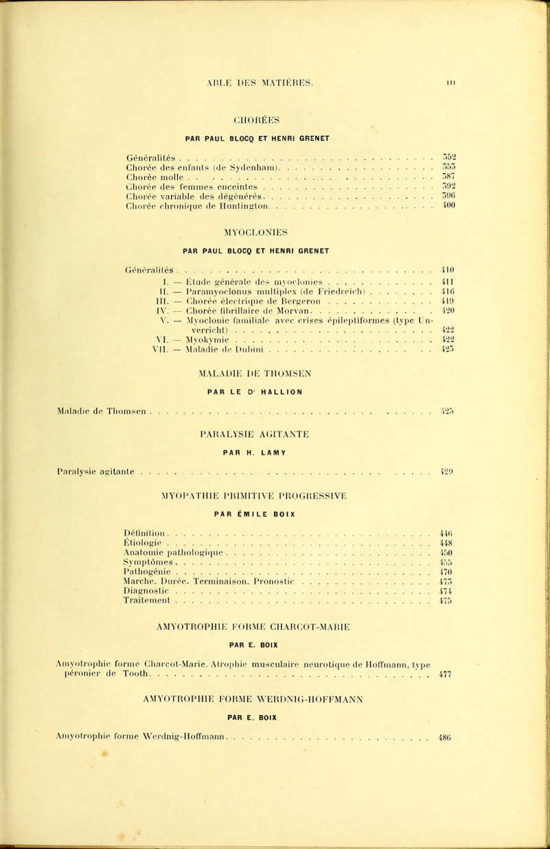 CHORÉES PAR PAUL BLOCQ ET HENRI GRENET Généralités 352 Chorée des enfants (de Sydenham) 355 Chorée molle 387 Chorée des femmes enceintes 392 Chorée variable des dégénérés 39G Chorée chronique de Huntington 400 MYOCLONIES PAR PAUL BLOCQ ET HENRI GRENET Généralités 410 I. — Etude générale des myoclonies 411 II. — l'aramyoclonus multiplex (de Friedreich) 416 III. — Chorée électrique de Bergeron 411) [V. — Chorée fibrillaire de Morvan 420 V. — Myoclonic familiale avec crises épileptiformes (type Un- verricht) 422 VI. — Myokymie .......... 422 VU. — Maladie de Duhini 425 MALADIE DE THOMSEN PAR LE D' HALLION Maladie de Thomsen 425 PARALYSIE AGITANTE PAR H. LAMY Paralysie agitante 429 MYOPATHIE PRIMITIVE PROGRESSIVE PAR EMILE BOIX Définition 446 Etiologie 448 Anatomie pathologique 450 Symptômes 455 Palhogénie 470 Marche. Durée. Terminaison. Pronostic 475 Diagnostic 474 Traitement 475 AMYOTROPHIE FORME CHARCOT-MARIE PAR E. BOIX Amyotrophie forme Charcot-Marie. Atrophie musculaire neurotique de Hoffmann, type péronier de Tooth ,. 477 AMYOTROPHIE FORME WERDNIG-HOFFMANN PAR E. BOIX Amyotrophie forme Werdnig-Hoffmann 480