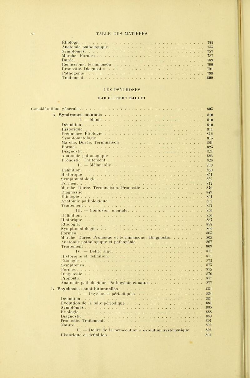 Éliologie 722 Anatomie pathologique 755 Symptômes ■ ■. . . . 757 Marche. Formes 787 Durée 789 Rémissions, terminaison 790 Pronostic. Diagnostic 791 Pathogénie 798 Traitement 800 LES PSYCHOSES PAR GILBERT BALLET Considérations générales 805 A. Syndromes mentaux 810 I. — Manie . . 810 Définition 810 Historique. , 811 Fréquence. Eliologie 812 Symptomatologie . . 813 Marche. Durée. Terminaison 821 Formes 825 Diagnostic 824 Anatomie pathologique 820 Pronostic. Traitement 820 IL — Mélancolie 830 Définition 830 Historique 831 Svmptomatologie 832 Formes 842 Marche. Durée. Terminaison. Pronostic 840 Diagnostic 849 Étiologie 851 Anatomie pathologique 852 Traitement 852 III. — Confusion mentale 850 Définition : 856 Historique 857 Étiologie 858 Symptomatologie 860 Formes 865 Marche. Durée. Pronostic et terminaisons. Diagnostic 865 Anatomie pathologique et pathogénie 867 Traitement • 869 IV. — Délire aigu ' 871 Historique cl définition 871 Étiologie . <S72 Symptômes 873 Formes 875 Diagnostic 876 Pronostic X77 Anatomie pathologique. Pathogénie et nature S77 B. Psychoses constitutionnelles 881 I. — Psychoses périodiques 881 Définition 881 Évolution de la folie périodique 881 Symptômes 883 Étiologie 888 Diagnostic 889 Pronostic. Traitemenl 891 Nature 892 IL — Délire de la persécution à évolution systématique. . . . 891 Historique et définition 8(.M