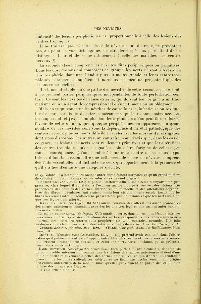 l'intensité des lésions périphériques est proportionnelle à celle des lésions des centres trophiques. Je ne traiterai pas ici cette classe de névrites, qui, du reste, ne présentent pas, au point de vue histologique, de caractères spéciaux permettant de les distinguer. Leur étude se lie intimement à celle des maladies des centres nerveux ('). La seconde classe comprend les névrites dites périphériques ou primitives. Dans les observations qui composent ce groupe, les nerfs ne sont altérés qu'à leur périphérie, dans une étendue plus ou moins grande, et leurs centres tro- phiques paraissent complètement normaux, ou bien ne présentent que des lésions superficielles. Il est incontestable qu'une partie des névrites de cette seconde classe sont, à proprement parler, périphériques, indépendantes de toute perturbation cen- trale. Ce sont les névrites de cause externe, qui doivent leur origine à un trau- matisme ou à un agent de compression tel qu'une tumeur ou un phlegmon. Mais, en ce qui concerne les névrites de cause interne, infectieuse ou toxique, il est encore permis de discuter le mécanisme qui leur donne naissance. Les uns supposent, et j'exposerai plus loin les arguments qu'on peut faire valoir en faveur de cette opinion, que, quoique périphériques en apparence, un grand nombre de ces névrites sont sous la dépendance d'un état pathologique des centres nerveux plus ou moins difficile à déceler avec les moyens d'investigation dont nous disposons; les autres, au contraire, sont d'avis que, dans les cas de ce genre, les lésions des nerfs sont réellement primitives et que les altérations des centres trophiques qu'on a signalées, loin d'être l'origine de celles-ci, en sont la conséquence. Qu'on se rallie à l'une ou à l'autre de ces deux hypo- thèses, il faut bien reconnaître que cette seconde classe de névrites comprend des faits essentiellement distincts de ceux qui appartiennent à la première et qu'il y a lieu d'en faire une catégorie spéciale. 1877), Gombaull a noté que les racines antérieures étaient normales et qu'un grand nombre de cellules multipolaires des cornes antérieures avaient disparu. Dresciifei.d (The Brain, 1886) a publié l'histoire d'un sujet atteint d'amyotrophie pro- gressive, chez lequel il constata, à l'examen anatomique post mortem, des lésions très prononcées des cellules des cornes antérieures de la moelle et des altérations dégénéra- tives des fibres musculaires, qui avaient perdu leur striation transversale, tandis que les fibres nerveuses intra-musculaires ne présentaient pas de lésions et que les nerfs n'étaient que très légèrement altérés. Oppeniieim (Arch. fur Psych., Bd XIX) aurait constaté des altérations assez prononcées des cornes antérieures coïncidant avec des lésions très légères des racines antérieures et des nerfs mixtes. Ce même auteur (Arch. fiir Psych., XVI) aurait observé, dans un cas, des lésions intenses des cornes antérieures et des altérations des nerfs correspondants, les racines antérieures ntermédiaires entre les centres et la périphérie étant, au contraire, normales. Des faits analogues ont été du reste signalés antérieurement (Monakow. Arch. fiir Psych., Bd X; — Zunker. Zeitschr. fiir klin. Med., 1880. — OEller. Zut paih. Anal, der Bleiliihmung, Miïn- chen, 1885). Kronthal (Neurologisch.es Centralblatt, 1891, p. 153) prétend avoir constaté dans l'obser- vation qu'il publie un contraste frappant entre l'état des cornes et des racines antérieures, qui seraient profondément altérées, et celui des nerfs correspondants, qui se présente- raient sous un aspect normal. Darkschewitsch (Neurologisches Centralblatt, 1892, p. 221) dit avoir constaté, dans un cas de poliomyélite antérieure chronique, que les lésions des racines antérieures étaient d'une faible intensité relativement à celles des cornes antérieures, ce qui, d'après lui, tendrait à prouver que les fibres radiculaires antérieures ne tirent pas exclusivement leur origine des cornes antérieures de la moelle, mais qu'elles proviennent en partie des cellules de la base des cornes postérieures. (*) Voir article Moelle.