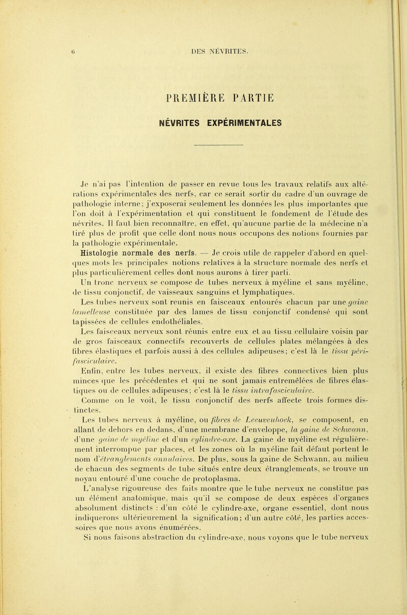 PREMIÈRE PARTIE NÉVRITES EXPÉRIMENTALES Je n'ai pas l'intention de passer en revue tous les travaux relatifs aux alté- rations expérimentales des nerfs, car ce serait sortir du cadre d'un ouvrage de pathologie interne; j'exposerai seulement les données les plus importantes que l'on doit à l'expérimentation et qui constituent le fondement de l'étude des névrites. Il faut bien reconnaître, en effet, qu'aucune partie de la médecine n'a tiré plus de profit que celle dont nous nous occupons des notions fournies par la pathologie expérimentale. Histologie normale des nerfs. — Je crois utile de rappeler d'abord en quel- ques mots les principales notions relatives à la structure normale des nerfs et plus particulièrement celles dont nous aurons à tirer parti. Un tronc nerveux se compose de tubes nerveux à myéline et sans myéline, de tissu conjonctif, de vaisseaux sanguins et lymphatiques. Les tubes nerveux sont reunis en faisceaux entourés chacun par une gaine lamelleuse constituée par des lames de tissu conjonctif condensé qui sont tapissées de cellules endothéliales. Les faisceaux nerveux sont réunis entre eux et au tissu cellulaire voisin par de gros faisceaux connectifs recouverts de cellules plates mélangées à des fibres élastiques et parfois aussi à des cellules adipeuses; c'est là le tissu péri- fasciculaire. Enfin, entre les tubes nerveux, il existe des fibres connectives bien plus minces que les précédentes et qui ne sont jamais entremêlées de fibres élas- tiques ou de cellules adipeuses; c'est là le tissu intrafasciculaire. Comme on le voit, le tissu conjonctif des nerfs affecte trois formes dis- tinctes. Les tubes nerveux à myéline, ou fibres de Leeuveuhoek, se composent, en allant de dehors en dedans, d'une membrane d'enveloppe, la gaine de Schwann, d'une gaine de myéline et d'un cylindre-axe. La gaine de myéline est régulière- ment interrompue par places, et les zones où la myéline fait défaut portent le nom d''étranglements annulaires. De plus, sous la gaine de Schwann, au milieu de chacun des segments de tube situés entre deux étranglements, se trouve un noyau entouré d'une couche de protoplasma. L'analyse rigoureuse des faits montre que le tube nerveux ne constitue pas un élément anatomique, mais qu'il se compose de deux espèces d'organes absolument distincts : d'un côté le cylindre-axe, organe essentiel, dont nous indiquerons ultérieurement la signification; d'un autre côté, les parties acces- soires que nous avons énumérées. Si nous faisons abstraction du cylindre-axe, nous voyons que le tube nerveux