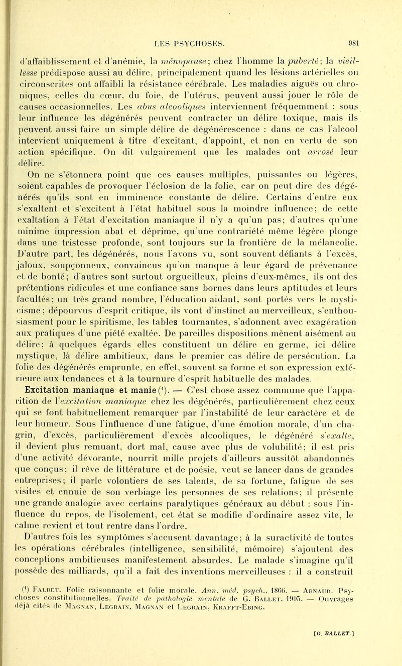 d'affaiblissement et d'anémie, la ménopause; chez l'homme la puberté; la vieil- lesse prédispose aussi au délire, principalement quand les lésions artérielles ou circonscrites ont affaibli la résistance cérébrale. Les maladies aiguës ou chro- niques, celles du cœur, du foie, de l'utérus, peuvent aussi jouer le rôle de causes occasionnelles. Les abus alcooliques interviennent fréquemment : soug leur influence les dégénérés peuvent contracter un délire toxique, mais ils peuvent aussi faire un simple délire de dégénérescence : dans ce cas l'alcool intervient uniquement à titre d'excitant, d'appoint, et non en vertu de son action spécifique. On dit vulgairement que les malades ont arrosé leur délire. On ne s'étonnera point que ces causes multiples, puissantes ou légères, soient capables de provoquer l'éclosion de la folie, car on peut dire des dégé- nérés qu'ils sont en imminence constante de délire. Certains d'entre eux s'exaltent et s'excitent à l'état habituel sous la moindre influence; de cette exaltation à l'état d'excitation maniaque il n'y a qu'un pas; d'autres qu'une minime impression abat et déprime, qu'une contrariété môme légère plonge dans une tristesse profonde, sont toujours sur la frontière de la mélancolie. D'autre part, les dégénérés, nous l'avons vu, sont souvent défiants à l'excès, jaloux, soupçonneux, convaincus qu'on manque à leur égard de prévenance et de bonté; d'autres sont surtout orgueilleux, pleins d'eux-mêmes, ils ont des prétentions ridicules et une confiance sans bornes dans leurs aptitudes et leurs facultés; un très grand nombre, l'éducation aidant, sont portés vers le mysti- cisme; dépourvus d'esprit critique, ils vont d'instinct au merveilleux, s'enthou- siasment pour le spiritisme, les tables tournantes, s'adonnent avec exagération aux pratiques d'une piété exaltée. De pareilles dispositions mènent aisément au délire; à quelques égards elles constituent un délire en germe, ici délire mystique, là délire ambitieux, dans le premier cas délire de persécution. La folie des dégénérés emprunte, en effet, souvent sa forme et son expression exté- rieure aux tendances et à la tournure d'esprit habituelle des malades. Excitation maniaque et manie ('). — C'est chose assez commune que l'appa- rition de Y excitation maniaque chez les dégénérés, particulièrement chez ceux qui se font habituellement remarquer par l'instabilité de leur caràctère et de leur humeur. Sous l'influence d'une fatigue, d'une émotion morale, d'un cha- grin, d'excès, particulièrement d'excès alcooliques, le dégénéré sexalte, il devient plus remuant, dort mal, cause avec plus de volubilité; il est pris d'une activité dévorante, nourrit mille projets d'ailleurs aussitôt abandonnés que conçus; il rêve de littérature et de poésie, veut se lancer dans de grandes entreprises; il parle volontiers de ses talents, de sa fortune, fatigue de ses visites et ennuie de son verbiage les personnes de ses relations; il présente une grande analogie avec certains paralytiques généraux au début : sous l'in- fluence du repos, de l'isolement, cet état se modifie d'ordinaire assez vite, le calme revient et tout rentre dans l'ordre. D'autres fois les symptômes s'accusent davantage; à la suractivité de toutes les opérations cérébrales (intelligence, sensibilité, mémoire) s'ajoutent des conceptions ambitieuses manifestement absurdes. Le malade s'imagine qu'il possède des milliards, qu'il a fait des inventions merveilleuses : il a construit (') Falret. Folie raisonnante et folie morale. Ann. rnéd. psych., 1866. — Arnaud. Psy- choses constitutionnelles. Traité de pathologie mentale de G. Ballet, 1905. — Ouvrages déjà cités de Magnan', Legrain, Magnan et Legrain, Krai ft-Ebing.