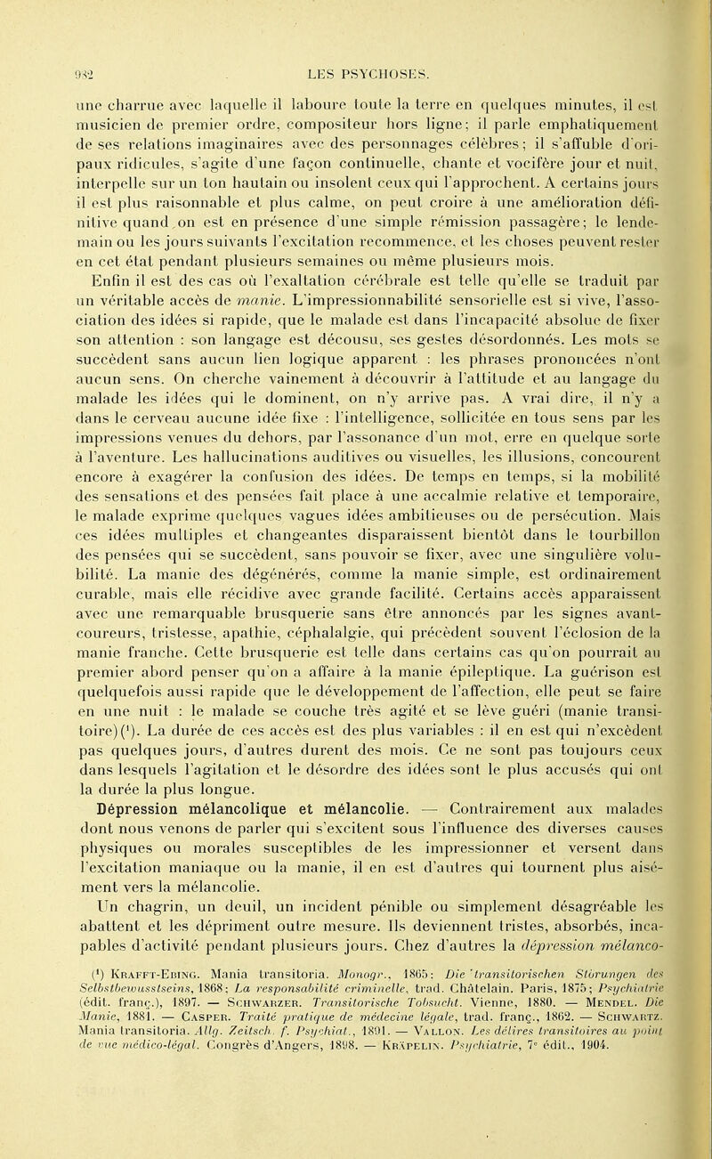 une charrue avec laquelle il laboure toute la terre en quelques minutes, il est musicien de premier ordre, compositeur hors ligne; il parle emphatiquement de ses relations imaginaires avec des personnages célèbres ; il s'affuble d'ori- paux ridicules, s'agite d'une façon continuelle, chante et vocifère jour et nuit, interpelle sur un ton hautain ou insolent ceux qui l'approchent. A certains jours il est plus raisonnable et plus calme, on peut croire à une amélioration défi- nitive quand, on est en présence d'une simple rémission passagère; le lende- main ou les jours suivants l'excitation recommence, et les choses peuvent rester en cet état pendant plusieurs semaines ou même plusieurs mois. Enfin il est des cas où l'exaltation cérébrale est telle qu'elle se traduit par un véritable accès de manie. L'impressionnabilité sensorielle est si vive, l'asso- ciation des idées si rapide, que le malade est dans l'incapacité absolue de fixer son attention : son langage est décousu, ses gestes désordonnés. Les mots se succèdent sans aucun lien logique apparent : les phrases prononcées n'ont aucun sens. On cherche vainement à découvrir à l'attitude et au langage du malade les idées qui le dominent, on n'y arrive pas. A vrai dire, il n'y a dans le cerveau aucune idée fixe : l'intelligence, sollicitée en tous sens par les impressions venues du dehors, par l'assonance d'un mot, erre en quelque sorte à l'aventure. Les hallucinations auditives ou visuelles, les illusions, concourent encore à exagérer la confusion des idées. De temps en temps, si la mobilité des sensations et des pensées fait place à une accalmie relative et temporaire, le malade exprime quelques vagues idées ambitieuses ou de persécution. Mais ces idées multiples et changeantes disparaissent bientôt dans le tourbillon des pensées qui se succèdent, sans pouvoir se fixer, avec une singulière volu- bilité. La manie des dégénérés, comme la manie simple, est ordinairement curable, mais elle récidive avec grande facilité. Certains accès apparaissent avec une remarquable brusquerie sans être annoncés par les signes avant- coureurs, tristesse, apathie, céphalalgie, qui précèdent souvent l'éclosion de la manie franche. Cette brusquerie est telle dans certains cas qu'on pourrait au premier abord penser qu'on a affaire à la manie épileptique. La guérison est quelquefois aussi rapide que le développement de l'affection, elle peut se faire en une nuit : le malade se couche très agité et se lève guéri (manie transi- toire) ('). La durée de ces accès est des plus variables : il en est qui n'excèdent pas quelques jours, d'autres durent des mois. Ce ne sont pas toujours ceux dans lesquels l'agitation et le désordre des idées sont le plus accusés qui ont la durée la plus longue. Dépression mélancolique et mélancolie. — Contrairement aux malades dont nous venons de parler qui s'excitent sous l'influence des diverses causes physiques ou morales susceptibles de les impressionner et versent dans l'excitation maniaque ou la manie, il en est d'autres qui tournent plus aisé- ment vers la mélancolie. Un chagrin, un deuil, un incident pénible ou simplement désagréable les abattent et les dépriment outre mesure. Ils deviennent tristes, absorbés, inca- pables d'activité pendant plusieurs jours. Chez d'autres la dépression mélanco- (') Krafft-Ebing. Mania transitoria. Monogr., 1805: Die ' transitorischen Slorungen des Selbstbeivusslseins,\868; La responsabilité criminelle, trad. Châtelain. Paris, 1875; Psychiatrie (édit. franç.), 1897. — Schwarzer. Transitorische Tobsucht. Vienne, 1880. — Mendel. Die Manie, 1881. — Casper. Traité pratique de médecine légale, trad. franç., 1862. — Schwartz. Mania transitoria. Allg. Zeitsch. f. Psychiat., 1891. — Vallon. Les délires transitoires au point