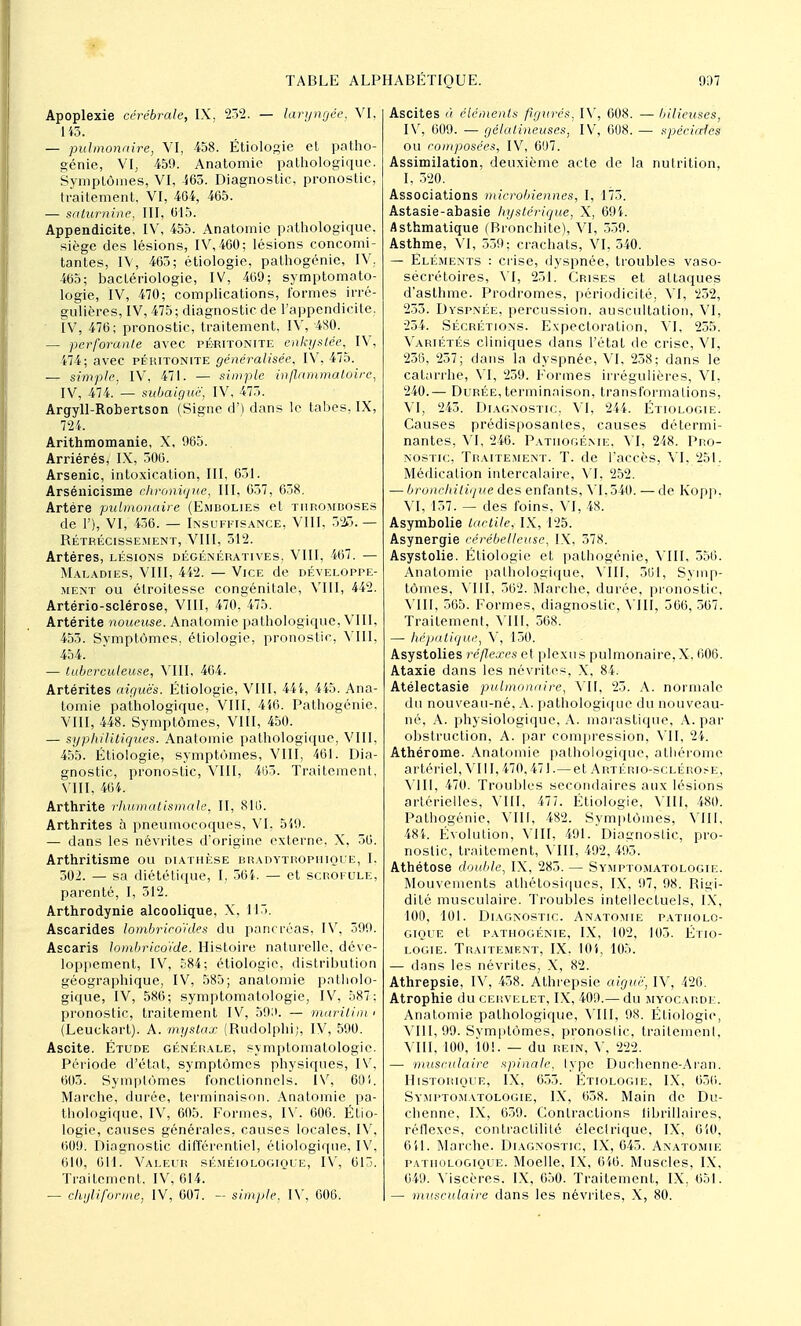 Apoplexie cérébrale, IX, 232. — laryngée, VI, 143. — pulmonaire, VI, 458. Étiologie et patho- génie, VI, 459. Anatomic pathologique. Symptômes, VI, 365. Diagnostic, pronostic, traitement, VI, 464, 465. — saturnine, III, 015. Appendicite, IV, 455. Anatomic pathologique, siège des lésions, IV, 460; lésions concomi- tantes, IV, 465; étiologie, palhogénie, IV. 465; bactériologie, IV, 469; symptomato- logie, IV, 470; complications, formes irré- gulières, IV, 475; diagnostic de l'appendicite. IV, 476; pronostic, traitement, IV, 480. — perforante avec péritonite enkystée, IV, 474; avec péritonite généralisée, IV, 475. — simple, IV, 471. — simple inflammatoire, IV, 474. — subaiguë. IV, 475. Argyll-Robertson (Signe d') dans le tabès, IX, 724. Arithmomanie, X, 965. Arriérés, IX, 506. Arsenic, intoxication, III, 651. Arsénicisme chronique, III, 637, 638. Artère pulmonaire (Embolies et thromboses de 1'), VI, 436. — Insuffisance, VIII, 323.— Bétrécissement, VIII, 512. Artères, lésions dégénératives, VIII, 467. — Maladies, VIII, 442. — Vice de développe- ment ou élroitesse congénitale, VIII, 442. Artério-sclérose, VIII, 470. 475. Artérite noueuse. Anatomic pathologique, VIII, 453. Symptômes, étiologie, pronostic, VIII, 454. — tuberculeuse, VIII, 464. Artérites aiguës. Étiologie, VIII, 444, 445. Ana- tomie pathologique, VIII, 446. Pathogénie. VIII, 448. Symptômes, VIII, 450. — syphilitiques. Anatomie pathologique, VIII, 455. Étiologie, symptômes, VIII, 461. Dia- gnostic, pronostic, VIII, 403. Traitement, VIII, 464. Arthrite rhumatismale, II, 816. Arthrites à pneumocoques, VI, 549. — dans les névrites d'origine externe, X, 56. Arthritisme ou diathèse bradytrophique, I, 302. — sa diététique, I, 364. — et scrofule, parenté, I, 512. Arthrodynie alcoolique, X, 115. Ascarides lombrico'ides du pancréas, IV, 599. Ascaris lombricoïde. Histoire naturelle, déve- loppement, IV, 584; étiologie, distribution géographique, IV, 585; anatomie patholo- gique, IV, 586; symptomatologie, IV, 587; pronostic, traitement IV, 50;>. — marilïm < (Leuckart). A. mystax (Rudolphi), IV, 590. Ascite. Étude générale, symptomatologie. Période d'état, symptômes physiques, IV, 603. Symptômes fonctionnels. IV, 60 i. Marche, durée, terminaison. Anatomie pa- thologique, IV, 605. Formes, IV. 606. Étio- logie, causes générales, causes locales, IV, 609. Diagnostic différentiel, étiologique, IV, 610, 011. Valeur séméiologique, IV, 61. Traitement. IV, 614. — chijliforme, IV, 607. — simple, IV, 606. Ascites à éléments figurés, IV, 608. — bilieuses, IV, 609. — gélatineuses, IV, 608. — spéciales ou composées, IV, 607. Assimilation, deuxième acte de la nulrition, I, 320. Associations microbiennes, I, 173. Astasie-abasie hystérique, X, 694. Asthmatique (Bronchite), VI, 339. Asthme, VI, 559; crachats, VI, 540. — Éléments : crise, dyspnée, troubles vaso- sécrétoires, VI, 251. Crises et attaques d'asthme. Prodromes, périodicité, VI, 232, 233. Dyspnée, percussion, auscultation, VI, 234. Sécrétions. Expectoration, VI, 235. Variétés cliniques dans l'état de crise, VI, 236, 257; dans la dyspnée, VI, 258; dans le catarrhe, VI, 259. Formes irrégulières, VI, 240.— Durée,terminaison, transformations, VI, 243. Diagnostic, VI, 244. Étiologie. Causes prédisposantes, causes détermi- nantes, VI, 246. Pathogénie, VI, 248. Pro- nostic, Traitement. T. de l'accès, VI. 251. Médication intercalaire, VI, 252. — bronchitique des enfants, VI. 540. — de Kopp, VI, 157. — des foins, VI, 48. Asymbolie tactile, IX, 125. Asynergie cérébelleuse, IX, 378. Asystolie. Etiologie et pathogénie, VIII, 556. Anatomie pathologique, VIII, 501, Symp- tômes, VIII, 562. Marche, durée, pronostic, VIII, 565. Formes, diagnostic, VIII, 566, 567. Traitement. Mil, 568. — hépatique, V, 150. Asystolies réflexes et plexus pulmonaire, X. 606. Ataxie dans les névrites, X. 84. Atélectasie pulmonaire, VU, 23. A. normale du nouveau-né. A. pathologique du nouveau- né, A. physiologique, A. marastique, A. par obstruction, A. par compression, VII, 24. Athérome. Anatomie pathologique, athérome artériel, VIII, 470,471.— et Artério-sclérose, VIII, 470. Troubles secondaires aux lésions artérielles, VIII, 477. Étiologie, VIII, 480. Pathogénie, VIII, 482. Symptômes, VIII, 484. Évolution, VIII, 491. Diagnostic, pro- nostic, traitement, VIII, 492, 493. Athétose double, IX, 283. — Symptomatologie. Mouvements athétosiques, IX, 97, 98. Bigï- dité musculaire. Troubles intellectuels, IX, 100, 101. Diagnostic. Anatomie patholo- gique et pathogénie, IX, 102, 103. Étio- logie. Traitement, IX, 104, 105. — dans les névrites, X, 82. Athrepsie, IV, 458. Athrepsie aiguë, IV, 426. Atrophie du cervelet, IX, 409.— du myocarde. Anatomie pathologique, VIII, 98. Étiologie, VIII, 99. Symptômes, pronoslic, traitement, VIII, 100, 101. — du rein, V, 222. — musculaire spinale, type Duehenne-Aran. Historique, IX, 655. Étiologie. IX. 656. Symptomatologie, IX, 658. Main de Du- chenne, IX, 659. Contractions fibrillaires, réflexes, contractilité éleclrique, IX, 650, 611. Marche. Diagnostic, IX, 645. Anatomie pathologique. Moelle, IX, 646. Muscles, IX, 649. Viscères. IX, 650. Traitement, IX, (551. — musculaire clans les névrites, X, 80.