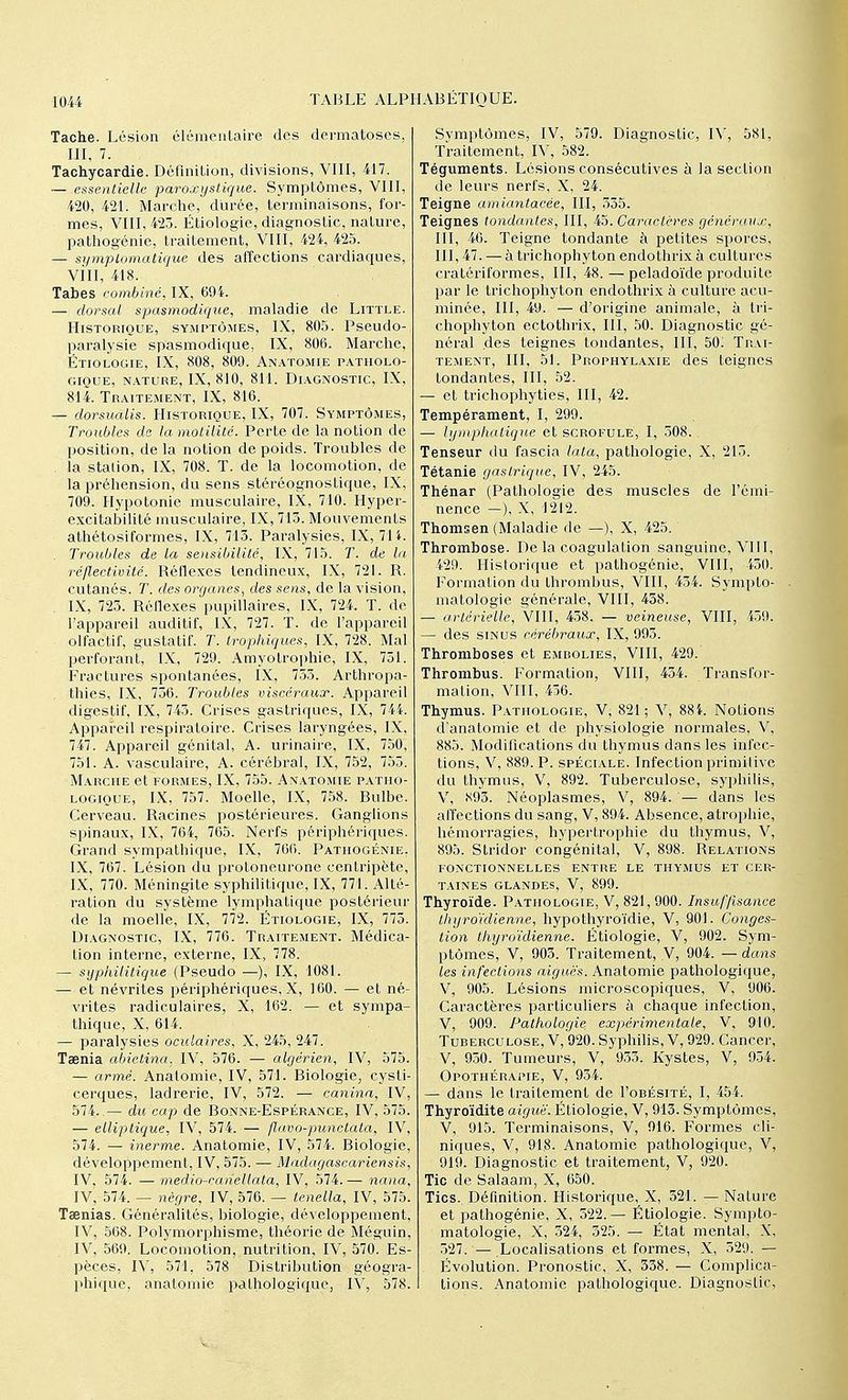 Tache. Lésion élémentaire des dermatoses, III, 7. Tachycardie. Définition, divisions, VIII, 417. — essentielle paroxystique. Symptômes, VIII, 420, 421. Marche, durée, terminaisons, for- mes, VIII, 423. Étiologie, diagnostic, nature, pathogénie, traitement, VIII, 424, 425. — symptomatique des affections cardiaques, Vill, 418. Tabès combiné, IX, 69i. — dorsal spasmodique, maladie de Little. Historique, symptômes, IX, 805. Pseudo- paralysie spasmodique, IX, 806. Marche, Étiologie, IX, 808, 809. Anatomie patholo- gique, nature, IX, 810, 811. Diagnostic, IX, 814. Traitement, IX, 816. — dorsualis. Historique, IX, 707. Symptômes, Troubles de la motilité. Perte de la notion de position, de la notion de poids. Troubles de . la station, IX, 708. T. de la locomotion, de la préhension, du sens stéréognostique, IX, 709. Hypotonie musculaire, IX, 710. Hyper- excitabilité musculaire, IX, 713. Mouvements athétosiformes, IX, 713. Paralysies, IX, 714. . Troubles de la sensibilité, IX, 715. T. de la réflectivité. Réflexes tendineux, IX, 721. R. cutanés. T. des organes, des sens, de la vision, . IX, 723. Réflexes pupillaires, IX, 724. T. de l'appareil auditif, IX, 727. T. de l'appareil olfactif, gustatif. T. trophiques, IX, 728. Mal perforant, IX, 729. Amyolrophie, IX, 731. Fractures spontanées, IX, 735. Arthropa- thies, IX, 756. Troubles viscéraux. Appareil digestif, IX, 745. Crises gastriques, IX, 744. Appareil respiratoire. Crises laryngées, IX, 747. Appareil génital, A. urinaire, IX, 750, 751. A. vasculaire, A. cérébral, IX, 752, 753. Marche et formes, IX, 755. Anatomie patho- logique, IX, 757. Moelle, IX, 758. Bulbe. Cerveau. Racines postérieures. Ganglions spinaux, IX, 764, 765. Nerfs périphériques. Grand sympathique, IX, 766. Pathogénie, IX, 767. Lésion du protoneurone centripète, IX, 770. Méningite syphilitique, IX, 771. Alté- ration du système lymphatique postérieur de la moelle, IX, 772. Étiologie, IX, 773. Diagnostic, IX, 776. Traitement. Médica- tion interne, externe, IX, 778. — syphilitique (Pseudo —), IX, 1081. — et névrites périphériques, X, 160. — et né- vrites radiculaires, X, 162. — et sympa- thique, X, 614. — paralysies oculaires, X, 245, 247. Taenia abietina. IV, 576. — algérien, IV, 575. — armé. Anatomie, IV, 571. Biologie, cysli- cerques, ladrerie, IV, 572. canina, IV, 574.— du cap de Bonne-Espérance, IV, 575. — elliptique, IV, 574. — flavo-punctata, IV, 574. — inerme. Anatomie, IV, 574. Biologie, développement, IV, 575. — Madagascariensis, IV, 574. — medio-eanellata, IV, 574. — nana, IV, 574. — nègre, IV, 576. — tenella, IV, 575. Taenias. Généralités, biologie, développement, IV, 568. Polymorphisme, théorie de Méguin, IV, 569. Locomotion, nutrition, IV, 570. Es- pèces, IV, 571. 578 Distribution géogra- phique, anatomie pathologique, IV, 578. Symptômes, IV, 579. Diagnostic, IV, 581, Traitement, IV, 582. Téguments. Lésions consécutives à la section de leurs nerfs, X, 24. Teigne amiantacée, III, 335. Teignes tondantes, III, 45. Caractères généraux, III, 46. Teigne tondante à petites spores, III, 47. — à trichophyton endothrix à cultures cratériformes, III, 48.—peladoïde produite par le trichophyton endothrix à culture acu- minée, III, 49. — d'origine animale, à tri- chophyton ectothrix, III, 50. Diagnostic gé- néral des teignes tondantes, III, 50; Tr.Ai- tement, III, 51. Prophylaxie des teignes tondantes, III, 52. — et trichophyties, III, 42. Tempérament, I, 299. — lymphatique et scrofule, I, 508. Tenseur du fascia lata, pathologie, X, 213. Tétanie gastrique, IV, 245. Thénar (Pathologie des muscles de l'émi- nence —), X, 1212. Thomsen (Maladie de —), X, 425. Thrombose. De la coagulation sanguine, VIII, 429. Historique et pathogénie, VIII, 430. Formation du thrombus, VIII, 434. Sympto- matologie générale, VIII, 458. — artérielle, VIII, 458. — veineuse, VIII, 439. — des sinus cérébraux, IX, 993. Thromboses et embolies, VIII, 429. Thrombus. Formation, VIII, 434. Transfor- mation, VHI, 436. Thymus. Pathologie, V; 821; V, 88L Notions d'anatomie et de physiologie normales, V, 885. Modifications du thymus dans les infec- tions, V, 889. P. spéciale. Infection primitive du thymus, V, 892. Tuberculose, syphilis, V, .S93. Néoplasmes, V, 894. — dans les affections du sang, V, 894. Absence, atrophie, hémorragies, hypertrophie du thymus, V, 895. Stridor congénital, V, 898. Relations FONCTIONNELLES ENTRE LE THYMUS ET CER- TAINES glandes, V, 899. Thyroïde. Pathologie, V, 821, 900. Insuffisance thyroïdienne, hypothyroïdie, V, 901. Conges- tion thyroïdienne. Étiologie, V, 902. Sym- ptômes, V, 903. Traitement, V, 904. — dans les in fections aiguës. Anatomie pathologique, V, 905. Lésions microscopiques, V, 906. Caractères particuliers à chaque infection, V, 909. Pathologie expérimentale, V, 910. Tuberculose, V, 920. Syphilis, V, 929. Cancer, V, 950. Tumeurs, V, 933. Kystes, V, 934. Opo.thérapie, V, 934. — dans le traitement de I'obésité, I, 454. Thyroïdite aiguë. Étiologie, V, 913. Symptômes, V, 915. Terminaisons, V, 016. Formes cli- niques, V, 918. Anatomie pathologique, V, 919. Diagnostic et traitement, V, 920. Tic de Salaam, X, 650. Tics., Définition. Historique, X, 521. — Nature et pathogénie, X, 522.— Étiologie. Sympto- matologie, X, 524, 325. — État mental, X, 327. — Localisations et formes, X, 329. — Évolution. Pronostic, X, 338. — Complica- tions. Anatomie pathologique. Diagnostic,