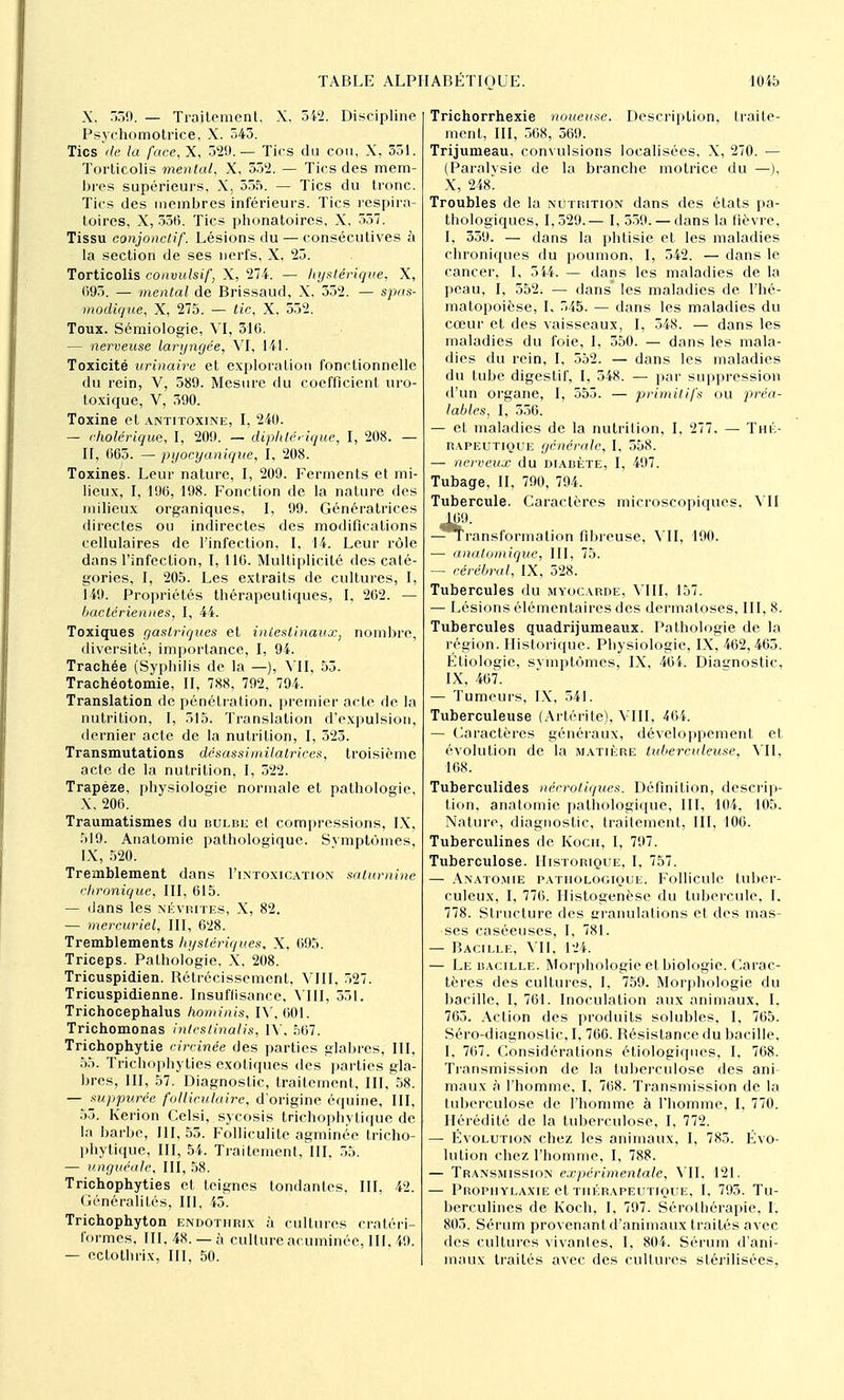 X, 0. — Traitement. X. 542. Discipline Psychomotrice, X. 543. Tics de la face, X, 32!».— Tics du cou, X, 351. Torticolis mental, X, 332. — Tics des mem- bres supérieurs, X. 555. — Tics du tronc. Tics des membres inférieurs. Tics respira- toires, X, 556. Tics phonatoires, X, 557. Tissu conjonctif. Lésions du — consécutives à la section de ses nerfs, X, 25. Torticolis convulsif, X, 274. — hystérique, X, 095. — mental de Brissaud, X, 552. — spas- modique, X, 275. — tic, X, 532. Toux. Sémiologie, VI, 510. — nerveuse laryngée, VI, 141. Toxicité urinaire et exploration fonctionnelle du rein, V, 589. Mesure du coefficient uro- toxique, V, 390. Toxine et antitoxine, I, 240. — cholérique, I, 209. — diphtérique, I, 208. — II, 065. — pyocyanique, I, 208. Toxines. Leur nature, I, 209. Ferments et mi- lieux, I, 196, 198. Fonction de la nature des milieux organiques, I, 99. Génératrices directes ou indirectes des modifications cellulaires de l'infection, I, 14. Leur rôle dans l'infection, I, 116. Multiplicité des caté- gories, I, 205. Les extraits de cultures, I, 149. Propriétés thérapeutiques, I, 202. — bactériennes, I, 44. Toxiques gastriques et intestinaux; nombre, diversité, importance, I, 94. Trachée (Syphilis de la —), VII, 53. Trachéotomie, II, 788, 792, 794. Translation de pénétration, premier acte de la nutrition, I, 515. Translation d'expulsion, dernier acte de la nutrition, I, 323. Transmutations désassiinilatrices, troisième acte de la nutrition, I, 522. Trapèze, physiologie normale et pathologie, X, 206. Traumatismes du bulbk et compressions, IX, 519. Anatomie pathologique. Svmptùmes, IX, 520. Tremblement dans I'intoxication saturnine chronique, III, 615. — dans les névrites, X, 82. — mercuriel, III, 628. Tremblements hystériques, X, 695. Triceps. Pathologie, X, 208. Tricuspidien. Rétrécissement, VIII, 527. Tricuspidienne. Insuflisance, VIII, 351. Trichocephalus hominis, IV, 601. Trichomonas intestinalis, IX, 567. Trichophytie circinée des parties glabres, III, 55. Trichophyties exotiques des parties gla- bres, III, 57. Diagnostic, traitement, III, 58. — suppurée folliculaire, d'origine équine, III, 55. Kerion Cclsi, sycosis trichophytique de la barbe, 111,55. Folliculite agminée tricho- phytique, III, 54. Traitement, III, 55. — unguéale, III, 58. Trichophyties et teignes tondantes, III, 42. Généralités, III, 45. Trichophyton endothrix à cultures eratéri- formes, III, 48. — à cultureacuminéc, III, 49. — ectothrix, III, 50. Trichorrhexie noueuse. Description, traite- ment, III, 568, 569. Trijumeau, convulsions localisées, X, 270. — (Paralvsie de la branche motrice du —), X, 248 Troubles de la nutrition dans des états pa- thologiques, 1,529.— I, 559. — dans la fièvre, I, 359. — dans la phtisie et les maladies chroniques du poumon, I, 342. — dans le cancer, I, 544. — dans les maladies de la peau, I, 552. — dans* les maladies de l'hé- matopoièse, I, 545. — dans les maladies du cœur et des vaisseaux, I, 548. — dans les maladies du foie, I, 350. — dans les mala- dies du rein, I, 552. — dans les maladies du tube digestif, I, 548. — par suppression d'un organe, I, 553. — primitifs ou préa- lables, I, 356. — et maladies de la nutrition, I, 277. — Thé- rapeutique générale, I, 558. — nerveux du diabète, I, 497. Tubage, II, 700, 794. Tubercule. Caractères microscopiques, MI -^Transformation fibreuse, VII, 190. ■— analomique, III, 75. — cérébral, IX, 528. Tubercules du myocarde, VIII, 157. — Lésions élémentaires des dermatoses, III, 8. Tubercules quadrijumeaux. Pathologie de la région. Historique. Physiologie, IX, 462,465. Étiologie, symptômes, IX, 464. Diagnostic, IX, 467. — Tumeurs, IX, 541. Tuberculeuse (Artérite), VIII, 464. — Caractères généraux, développement et évolution de la matière tuberculeuse, VII, 168. Tuberculides nécrotiques. Définition, descrip- tion, anatomie pathologique, III, 104, 105. Nature, diagnostic, traitement, III, 106. Tuberculines de, Koch, I, 797. Tuberculose. Historique, I, 757. — Anatomie pathologique. Follicule tuber- culeux, I, 776. Histogenèse du tubercule, I. 778. Structure des granulations et des mas- ses caséeuses, I, 781. — Bacille, VU, 124. — Le bacille. Morphologie et biologie. Carac- tères des cultures, I, 759. Morphologie du bacille, I, 761. Inoculation aux animaux, I. 765. Action des produits solubles, I, 765. Séro-diagnoslic, I, 766. Résistance du bacille. I, 767. Considérations étiologiques, I, 768. Transmission de la tuberculose des ani- maux à l'homme, I, 768. Transmission de la tuberculose de l'homme à l'homme, I, 770. Hérédité de la tuberculose, I, 772. — Évolution chez les animaux, I, 783. Évo- lution chez l'homme, I, 788. — Transmission expérimentale, VII, 121. — Prophylaxie et thérapeutique, I, 793. Tu- berculines de Koch, I, 797. Sérothérapie, I, 805. Sérum provenant d'animaux traités avec des cultures vivantes, I, 804. Sérum d'ani- maux traités avec des cultures stérilisées,