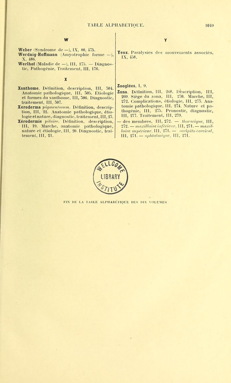 W Weber (Syndrome de —), IX, 80, 475. Werdnig-Hoffmann (Amyotrophie forme — X, 486. Werlhof (Maladie de —), III, 175. — Diagnos- tic, Pathogénie, Traitement, III, 176. Xanthome. Définition, description, III, 304. Anatomie pathologique, III, 505. Étiologie et formes du xanthome, III, 506. Diagnostic, traitement, III. 307. Xeroderma pigmenlosum. Définition, descrip- tion, III, 22. Anatomie pathologique, étio- logie etnatuce, diagnostic, traitement, III, 25. Xérodermie pilaire. Définition, description, III, 19. Marche, anatomie pathologique, nature et étiologie, III, 20. Diagnostic, trai- tement, III, 21. Yeux. Paralysies des mouvements associés, IX, 458. Zooglées, I, 9. Zona. Définition, III, 268. Description, III, 269. Siège du zona, III, 270. Marche, III, 272. Complications, étiologie, III, 275. Ana- tomie pathologique, III, 274. Nature et pa- thogénie, III, 275. Pronostic, diagnostic, III, 277. Traitement, III, 279. — des membres, III, 272. — thoracique, III, 272. — maxillaire inférieur, III, 271. — maxil- laire supérieur. III, 271. — oceipitô-ceroical, III, 271.— ophtalmique, III, 271. FIN DE LA TAULE ALPHABÉTIQUE DES DIX VOLUMES