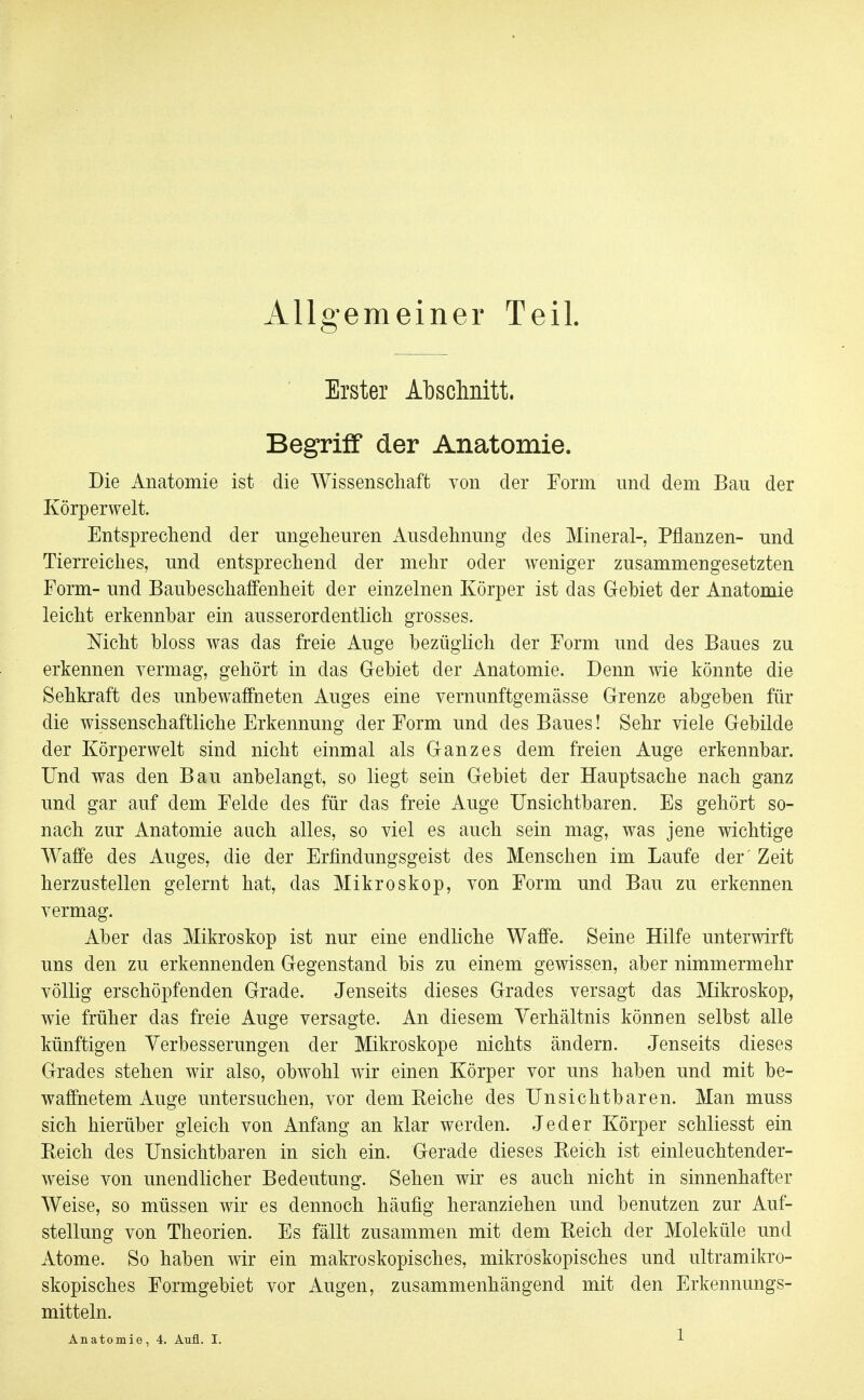 Allgemeiner Teil. Erster Abschnitt. Begriff der Anatomie. Die Anatomie ist die Wissenschaft von der Form und dem Bau der Körper weit. Entsprechend der ungeheuren Ausdehnung des Mineral-, Pflanzen- und Tierreiches, und entsprechend der mehr oder weniger zusammengesetzten Form- und Baubeschaffenheit der einzelnen Körper ist das Gebiet der Anatomie leicht erkennbar ein ausserordentlich grosses. Nicht bloss was das freie Auge bezüglich der Form und des Baues zu erkennen vermag, gehört in das Gebiet der Anatomie. Denn wie könnte die Sehkraft des unbewaffneten Auges eine vernunftgemässe Grenze abgeben für die wissenschaftliche Erkennung der Form und des Baues! Sehr viele Gebilde der Körperwelt sind nicht einmal als Ganzes dem freien Auge erkennbar. Und was den Bau anbelangt, so liegt sein Gebiet der Hauptsache nach ganz und gar auf dem Felde des für das freie Auge Unsichtbaren. Es gehört so- nach zur Anatomie aach alles, so viel es auch sein mag, was jene wichtige Waffe des Auges, die der Erfindungsgeist des Menschen im Laufe der' Zeit herzustellen gelernt hat, das Mikroskop, von Form und Bau zu erkennen vermag. Aber das Mikroskop ist nur eine endliche Waffe. Seine Hilfe unterwirft uns den zu erkennenden Gegenstand bis zu einem gewissen, aber nimmermehr völlig erschöpfenden Grade. Jenseits dieses Grades versagt das Mikroskop, wie früher das freie Auge versagte. An diesem Verhältnis können selbst alle künftigen Verbesserungen der Mikroskope nichts ändern. Jenseits dieses Grades stehen wir also, obwohl wir einen Körper vor uns haben und mit be- waffnetem Auge untersuchen, vor dem Reiche des Unsichtbaren. Man muss sich hierüber gleich von Anfang an klar werden. Jeder Körper schliesst ein Reich des Unsichtbaren in sich ein. Gerade dieses Reich ist einleuchtender- weise von unendlicher Bedeutung. Sehen wir es auch nicht in sinnenhafter Weise, so müssen wir es dennoch häufig heranziehen und benutzen zur Auf- stellung von Theorien. Es fällt zusammen mit dem Reich der Moleküle und Atome. So haben wir ein makroskopisches, mikroskopisches und ultramikro- skopisches Formgebiet vor Augen, zusammenhängend mit den Erkennungs- mitteln.