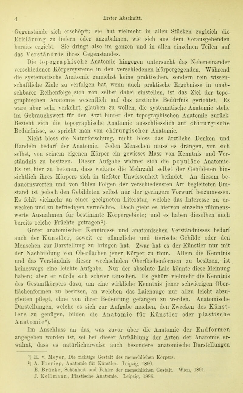 Gegenstände sieh erschöpft; sie hat vielmehr in allen Stücken zngieich die Erklärung zu liefern oder anzubahnen, wie sich aus dem Torausgehenden bereits ergiebt. Sie dringt also im ganzen und in allen einzelnen Teilen auf das Verständnis ihres Gegenstandes. Die topographische Anatomie hingegen imtersucht das Nebeneinander verschiedener Körpersysteme in den verschiedenen Körpergegenden. Während die systematische Anatomie zunächst keine praktischen, sondern rein wissen- schaftliche Ziele zu verfolgen hat, wenn auch praktische Ergebnisse in unab- sehbarer Reihenfolge sich von selbst dabei einstellen, ist das Ziel der topo- graphischen Anatomie wesentlich auf das ärztliche Bedürfnis gerichtet. Es wäre aber sehr verkehrt, glauben zu wollen, die systematische Anatomie stehe im Gebrauchswert für den Arzt hinter der topographischen Anatomie zurück. Bezieht sich die topographische Anatomie ausschliesslich auf chirurgische Bedüi'fhisse, so spricht man von chirurgischer Anatomie. Xicht bloss die Xaturforschung, nicht bloss das ärztliche Denken und Handeln bedarf der Anatomie. Jeden Menschen muss es drängen, von sich selbst, von seinem eigenen Körper ein gewisses Mass von Kenntnis und Ver- ständnis zu besitzen. Dieser Aufgabe widmet sich die populäre Anatomie. Es ist hier zu betonen, dass weitaus die Mehrzahl selbst der Gebildeten hin- sichtHch ihres Körpers sich in tiefster Unwissenheit befindet. An diesem be- daueiTiswerten und von üblen Folgen der verschiedensten Art begleiteten Um- stand ist jedoch den Gebildeten selbst nur der geringere Vorwurf beizumessen. Es fehlt vielmehr an einer geeigneten Literatur, welche das Interesse zu er- wecken und zu befriedigen vermöchte. Doch giebt es hiervon eiazelne rühmens- werte Ausnahmen für bestimmte Köi-pergebiete: und es haben dieselben auch bereits reiche Erüchte getragen i). Guter anatomischer Kenntnisse und anatomischen Verständnisses bedarf auch der Künstler, soweit er pflanzliche und tierische Gebilde oder den Menschen zui' Darstellung zu bringen hat. Zwar hat es der Künstler nur mit der Xachbildung von Oberflächen jener Körper zu thun. Allein die Kenntnis und das Verständnis dieser wechselnden Oberflächenformen zu besitzen, ist keineswegs eine leichte Aufgabe. Xur der absolute Laie könnte diese Meinung haben; aber er würde sich schwer täuschen. Es gehört vielmehr die Kenntnis des Gesamtkörpers dazu, um eine wirkliche Kenntnis jener schwierigen Ober- flächenformen zu besitzen, an welchen das Laienauge nur allzu leicht abzu- gleiten pflegt, ohne von ihrer Bedeutung gefangen zu werden. Anatomische Darstellungen, welche es sich zur Aufgabe machen, den Zwecken des Künst- lers zu genügen, bilden die Anatomie für Künstler oder plastische Anatomie-). Im Ajischluss an das. was zuvor über die Anatomie der Endformen angegeben worden ist, sei bei dieser Aufzählung der Arten der Anatomie er- wähnt, dass es natüi-licherweise auch besondere anatomische Darstellungen ^) H. V. Mever. Die richtige Gestalt des menschlichen Körpers. 2) A. Froriep, Anatomie für Künstler. Leipzig, 1890. E. Brücke. Schönheit und Fehler der menschlichen Gestalt. Wien, 1891. J. Kollmann. Plastische Anatomie. Leipzig, 1886.
