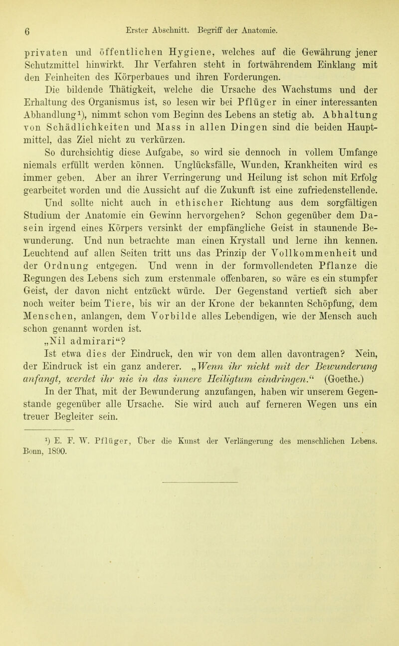 privaten und öffentlichen Hygiene, welches auf die Gewährung jener Schutzmittel hinwirkt. Ihr Verfahren steht in fortwährendem Einklang mit den Feinheiten des Körperbaues und ihren Forderungen. Die bildende Thätigkeit, welche die Ursache des Wachstums und der Erhaltung des Organismus ist, so lesen wir bei Pflüg er in einer interessanten Abhandlung^), nimmt schon vom Beginn des Lebens an stetig ab. Abhaltung von Schädlichkeiten und Mass in allen Dingen sind die beiden Haupt- mittel, das Ziel nicht zu verkürzen. So durchsichtig diese Aufgabe, so wird sie dennoch in vollem Umfange niemals erfüllt werden können. Unglücksfälle, Wunden, Krankheiten wird es immer geben. Aber an ihrer Verringerung und Heilung ist schon mit Erfolg gearbeitet worden und die Aussicht auf die Zukunft ist eine zufriedenstellende. Und sollte nicht auch in ethischer Eichtung aus dem sorgfältigen Studium der Anatomie ein Gewinn hervorgehen? Schon gegenüber dem Da- sein irgend eines Körpers versinkt der empfängliche Geist in staunende Be- wunderung. Und nun betrachte man einen Krystall und lerne ihn kennen. Leuchtend auf allen Seiten tritt uns das Prinzip der Vollkommenheit und der Ordnung entgegen. Und wenn in der formvollendeten Pflanze die Eegungen des Lebens sich zum erstenmale offenbaren, so wäre es ein stumpfer Geist, der davon nicht entzückt würde. Der Gegenstand vertieft sich aber noch weiter beim Tiere, bis wir an der Krone der bekannten Schöpfung, dem Menschen, anlangen, dem Vorbilde alles Lebendigen, wie der Mensch auch schon genannt worden ist. „Nil admirari? Ist etwa dies der Eindruck, den wir von dem allen davontragen? Nein, der Eindruck ist ein ganz anderer. „Wenn ihr nicht mit der Beivunderung anfangt, werdet ihr nie in das innere Heiligtum eindringen.^'' (Goethe.) In der That, mit der Bewunderung anzufangen, haben w unserem Gegen- stande gegenüber alle Ursache. Sie wird auch auf ferneren Wegen uns ein treuer Begleiter sein. 1) E. F. W. Pflüger, Über die Kirnst der Yerlängerung des menscblichen Lebens. Bonn, 1890.