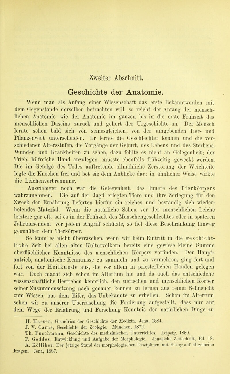 Zweiter Abschnitt. Gescliiclite der Anatomie. Wenn man als Anfang einer Wissenschaft das erste Bekanntwerden mit dem Gegenstande derselben betrachten will, so reicht der Anfang der mensch- lichen Anatomie wie der Anatomie im ganzen bis in die erste Frühzeit des menschlichen Daseins zurück und gehört der Urgeschichte an. Der Mensch lernte schon bald sich von seinesgleichen, von der umgebenden Tier- und Pflanzenwelt unterscheiden. Er lernte die Geschlechter kennen und die ver- schiedenen Altersstufen, die Vorgänge der Geburt, des Lebens und des Sterbens. Wunden und Krankheiten zu sehen, dazu fehlte es nicht an Gelegenheit; der Trieb, hilfreiche Hand anzulegen, musste ebenfalls frühzeitig geweckt werden. Die im Gefolge des Todes auftretende allmähliche Zerstörung der Weichteile legte die Knochen frei und bot sie dem Anblicke dar; in ähnlicher Weise wirkte die Leichenverbrennung. Ausgiebiger noch war die Gelegenheit, das Innere des Tierkörpers wahrzunehmen. Die auf der Jagd erlegten Tiere und ihre Zerlegung für den Zweck der Ernährung lieferten hierfür ein reiches und beständig sich wieder- holendes Material. Wenn die natürliche Scheu vor der menschlichen Leiche letztere gar oft, sei es in der Erühzeit des Menschengeschlechtes oder in späteren Jahrtausenden, vor jedem Angriff schützte, so fiel diese Beschränkung hinweg gegenüber dem Tierkörper. So kann es nicht überraschen, wenn wir beim Eintritt in die geschicht- liche Zeit bei allen alten Kulturvölkern bereits eine gewisse kleine Summe oberflächlicher Kenntnisse des menschlichen Körpers vorfinden. Der Haupt- antrieb, anatomische Kenntnisse zu sammeln und zu vermehren, ging fort und fort von der Heilkunde aus, die vor allem in priesterlichen Händen gelegen war. Doch macht sich schon im Altertum hie und da auch das entschiedene wissenschaftliche Bestreben kenntlich, den tierischen und menschlichen Körper seiner Zusammensetzung nach genauer kennen zu lernen aus reiner Sehnsucht zum Wissen, aus dem Eifer, das Unbekannte zu erhellen. Schon im Altertum sehen wir zu unserer Überraschung die Forderung aufgestellt, dass nur auf dem Wege der Erfahrung und Forschung Kenntnis der natürlichen Dinge zu H. Ha es er, Grundriss der Geschichte der Medizin. Jena, 1884. J. V. Carus, Geschichte der Zoologie. München, 1872. Th. Puschmann, Geschichte des medizinischen Unterrichtes. Leipzig, 1889. P. Geddes, Entwicklung und Aufgabe der Morphologie. Jenaische Zeitschrift, Bd. 18. A. Kölliker, Der jetzige Stand der morphologischen Disziphnen mit Bezug auf allgemeine Fragen. Jena, 1887.