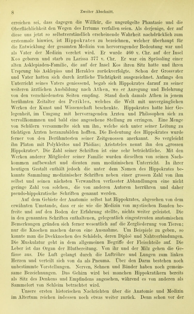 erreiclieu sei, dass dagegen die Willkür, die ungezügelte Phantasie und die Oberflächlichkeit den Wegen des Irrtums verfallen seien. Als derjenige, der auf diese uns jetzt so selbstverständhch erscheinende Wahrheit nachdrücklich zum erstenmale hinwies, ist Hippokrates zu bezeichnen, welcher überhaupt für die Entwicklung der gesamten Medizin von hervorragender Bedeutung war und als Yater der Medizin verehrt wird. Er wurde 460 v. Chr. auf der Insel Kos geboren und starb zu Larissa 377 v. Chr. Er war ein Sprösshng einer alten Asklepiaden-Eamilie, die auf der Insel Kos ihren Sitz hatte und ihren Ursprung bis Asklepios und Herakles zurückverfolgte. Schon der Grossvater und Vater hatten sich durch ärztliche Tüchtigkeit ausgezeichnet. Anfangs den Unterricht seines Vaters geniessend, begab sich Hippokrates darauf zu seiner weiteren ärztlichen Ausbildung nach Athen, wo er Anregung und Belehrung von den verschiedensten Seiten empfing. Stand doch damals Athen in jenem berühmten Zeitalter des Perikles, welches die Welt mit unvergänglichen Werken der Kunst und Wissenschaft beschenkte. Hippokrates hatte hier Ge- legenheit, im Umgang mit hervorragenden Ärzten und Philosophen sich zu vervollkommnen und bald eine angesehene Stellung zu erringen. Eine Menge von Schülern versammelte sich um ihn, welche sich unter seiner Leitung zu tüchtigen Ärzten heranzubilden hofiten. Die Bedeutung des Hippokrates wurde femer von den Berühmtesten seiner Zeitgenossen anerkannt. So vergleicht ihn Piaton mit Polj^kleitos und Phidias; Aristoteles nennt ihn den „grossen Hippokrates. Die Zahl seiner Schriften ist eine sehr beträchtliche. Mit den Werken anderer Mtglieder seiner Familie wurden dieselben von seinen Nach- kommen aufbewahrt und dienten zum medizinischen Unterricht. In ihrer heutigen Gestalt enthält jedoch die unter dem Namen des Hippokrates be- kannte Sammlung medizinischer Schriften neben einer grossen Zahl von ihm selbst und seinen nächsten Verwandten verfasster Abhandlungen eine nicht geringe Zahl von solchen, die von anderen Autoren herrühren und daher pseudo-hippokratische Schriften genannt werden. Auf dem Gebiete der Anatomie selbst hat Hippokrates, abgesehen von dem erwähnten Umstände, dass er sie wie die Medizin von mj-stischen Banden be- freite und auf den Boden der Erfahrung stellte, nichts weiter geleistet. Die in den genannten Schriften enthaltenen, gelegentlich eingestreuten anatomischen Bemerkungen gründen sich ferner wesentlich auf die Zergliederung von Tieren; nur die Knochen machen davon eine Ausnahme. Um Beispiele zu geben, so kannte man die Deckknochen des Schädels, deren Diploe und Nahtverbindungen. Die Muskulatur geht in dem allgemeinen Begriffe der Fleischteile auf. Die Leber ist das Organ der Blutbereitung. Von ihr und der Milz gehen die Ge- fässe aus. Die Luft gelangt durch die Luftröhre und Lungen zum linken Herzen und verteilt sich von da als Pneuma. Über den Darm bestehen noch unbestimmte Vorstellungen. Nerven, Sehnen und Bänder haben noch gemein- same Bezeichnungen. Das Gehirn wird bei manchen Hippokratikern bereits als Sitz des Denkens und Empfindens angesehen, während es von anderen als Sammelort von Schleim betrachtet wird. Unsere ersten historischen Nachrichten über die Anatomie und Medizin im Altertum reichen indessen noch etwas weiter zurück. Denn schon vor der