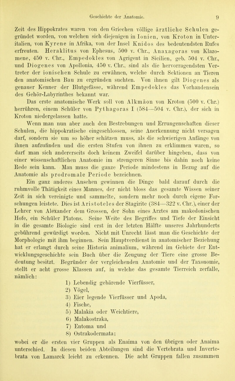 Zeit des Hippokrates waren von den Griechen völlige ärztliche Schulen ge- gründet worden, von welchen sich diejenigen in lonien, von Kroton in Unter- italien, vonKyrene in Afrika, von der Insel Knidos des bedeutendsten Rufes erfreuten. Heraklitus von Ephesus, 500 v. Chr., Anaxagoras von Klazo- mene, 450 v. Chr., Empedokles von Agrigent in Sicilien, geb. 504 v. Chr., und Diogenes von Apollonia, 450 v. Chr.. sind als die hervorragendsten Ver- treter der ionischen Schule zu erwähnen, welche durch Sektionen an Tieren den anatomischen Bau zu ergründen suchten. Von ihnen gilt Diogenes als genauer Kenner der Blutgefässe, während Empedokles das Vorhandensein des Gehör-Labyrinthes bekannt war. Das erste anatomische Werk soll von Alkmäon von Kroton (500 v. Chr.) herrühren, einem Schüler von Pythagoras I (584—504 v. Chr.), der sich in Kroton niedergelassen hatte. Wenn man nun aber auch den Bestrebungen und Errungenschaften dieser Schulen, die hippokratische eingeschlossen, seine Anerkennung nicht versagen darf, sondern sie um so höher schätzen muss, als die schwierigen Anfänge von ihnen aufzufinden und die ersten Stufen von ihnen zu erklimmen waren, so darf man sich andererseits doch keinem Zweifel darüber hingeben, dass von einer wissenschaftlichen Anatomie im strengeren Sinne bis dahin noch keine Eede sein kann. Man muss die ganze Periode mindestens in Bezug auf die Anatomie als prodromale Periode bezeichnen. Ein ganz anderes Ansehen gewinnen die Dinge bald darauf durch die ruhmvolle Thätigkeit eines Mannes, der nicht bloss das gesamte Wissen seiner Zeit in sich vereinigte und sammelte, sondern mehr noch durch eigene For- schungen leistete. Dies ist Aristoteles der Stagirite (384—322 v. Chr.), einer der Lehrer von Alexander dem Grossen, der Sohn eines Arztes am makedonischen Hofe, ein Schüler Piatons. Seine Weite des Begriffes und Tiefe der Einsicht in die gesamte Biologie sind erst in der letzten Hälfte unseres Jahrhunderts gebührend gewürdigt worden. Nicht mit Unrecht lässt man die Geschichte der Morphologie mit ihm beginnen. Sein Hauptverdienst in anatomischer Beziehung hat er erlangt durch seine Historia animalium, während im Gebiete der Ent- wicklungsgeschichte sein Buch über die Zeugung der Tiere eine grosse Be- deutung besitzt. Begründer der vergleichenden Anatomie und der Taxonomie, stellt er acht grosse Klassen auf, in welche das gesamte Tierreich zerfalle, nämlich: 1) Lebendig gebärende Vierfüsser, 2) Vögel, 3) Eier legende Vierfüsser und Apoda, 4) Fische, 5) Malakia oder Weichtiere, 6) Malakostraka, 7) Entoma und 8) Ostrakodermata; wobei er die ersten vier Gruppen als Enaima von den übrigen oder Anaima unterschied. In diesen beiden Abteilungen sind die Vertebrata und Inverte- brata von Lamarck leicht zu erkennen. Die acht Gruppen fallen zusammen