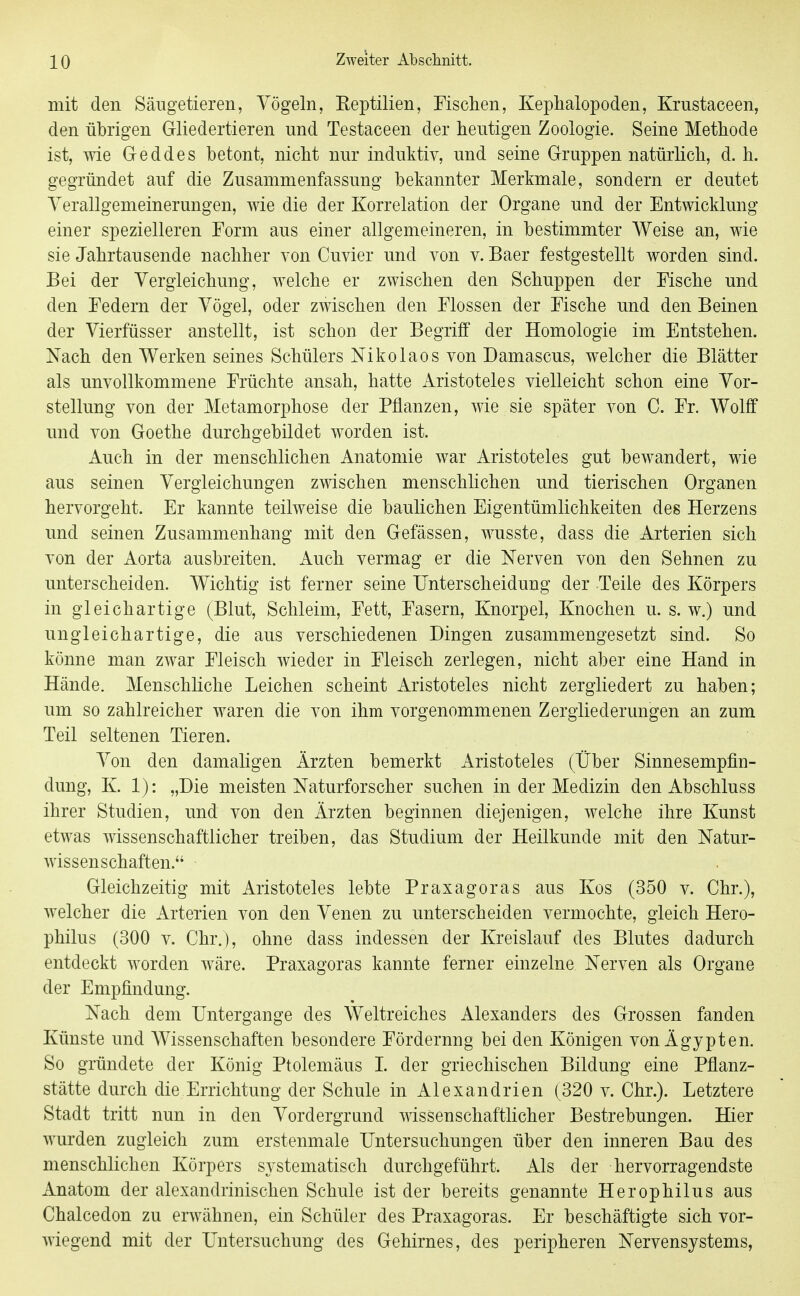 mit den Säugetieren, Vögeln, Reptilien, Fischen, Keplialopoden, Krustaceen, den übrigen Gliedertieren und Testaceen der heutigen Zoologie. Seine Methode ist, wie Greddes betont, nicht nur induktiv, und seine Gruppen natürlich, d.h. gegründet auf die Zusammenfassung bekannter Merkmale, sondern er deutet Verallgemeinerungen, wie die der Korrelation der Organe und der Entwicklung einer spezielleren Form aus einer allgemeineren, in bestimmter Weise an, wie sie Jahrtausende nachher von Cuvier und von v. Baer festgestellt worden sind. Bei der Vergleichung, welche er zwischen den Schuppen der Fische und den Federn der Vögel, oder zwischen den Flossen der Fische und den Beinen der Vierfüsser anstellt, ist schon der Begriff der Homologie im Entstehen. Nach den Werken seines Schülers Nikolaos von Damascus, welcher die Blätter als unvollkommene Früchte ansah, hatte Aristoteles vielleicht schon eine Vor- stellung von der Metamorphose der Pflanzen, wie sie später von C. Fr. Wolff und von Goethe durchgebildet worden ist. Auch in der menschlichen Anatomie war Aristoteles gut bewandert, wie aus seinen Vergleichungen zwischen menschhchen und tierischen Organen hervorgeht. Er kannte teilweise die baulichen Eigentümlichkeiten des Herzens und seinen Zusammenhang mit den Gefässen, wusste, dass die Arterien sich von der Aorta ausbreiten. Auch vermag er die Nerven von den Sehnen zu unterscheiden. Wichtig ist ferner seine Unterscheidung der Teile des Körpers in gleichartige (Blut, Schleim, Fett, Fasern, Knorpel, Knochen u. s. w.) und ungleichartige, die aus verschiedenen Dingen zusammengesetzt sind. So könne man zwar Fleisch wieder in Fleisch zerlegen, nicht aber eine Hand in Hände. Menschliche Leichen scheint Aristoteles nicht zergliedert zu haben; um so zahlreicher waren die von ihm vorgenommenen Zergliederungen an zum Teil seltenen Tieren. Von den damaligen Ärzten bemerkt Aristoteles (Über Sinnesempfin- dung, K. 1): „Die meisten Naturforscher suchen in der Medizin den Abschluss ihrer Studien, und von den Ärzten beginnen diejenigen, welche ihre Kunst etwas wissenschaftlicher treiben, das Studium der Heilkunde mit den Natur- wissenschaften. Gleichzeitig mit Aristoteles lebte Praxagoras aus Kos (350 v. Chr.), welcher die Arterien von den Venen zu unterscheiden vermochte, gleich Hero- philus (300 V. Chr.), ohne dass indessen der Kreislauf des Blutes dadurch entdeckt worden wäre. Praxagoras kannte ferner einzelne Nerven als Organe der Empfindung. Nach dem Untergange des Weltreiches Alexanders des Grossen fanden Künste und Wissenschaften besondere Förderung bei den Königen von Ägypten. So gründete der König Ptolemäus I. der griechischen Bildung eine Pflanz- stätte durch die Errichtung der Schule in Alexandrien (320 v. Chr.). Letztere Stadt tritt nun in den Vordergrund wissenschaftlicher Bestrebungen. Hier wurden zugleich zum erstenmale Untersuchungen über den inneren Baa des menschlichen Körpers systematisch durchgeführt. Als der hervorragendste Anatom der alexandrinischen Schule ist der bereits genannte Herophilus aus Chalcedon zu erwähnen, ein Schüler des Praxagoras. Er beschäftigte sich vor- wiegend mit der Untersuchung des Gehirnes, des peripheren Nervensystems,