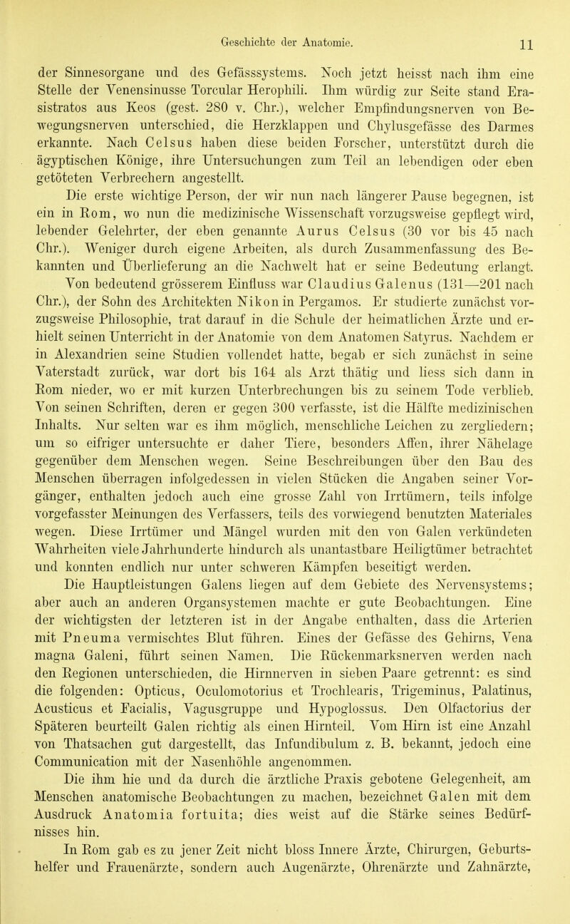 der Sinnesorgane und des Gefässsystems. Noch jetzt heisst nach ihm eine Stelle der Yenensinusse Torcular Herophili. Ihm würdig zur Seite stand Era- sistratos aus Keos (gest. 280 v. Chr.), welcher Empfindungsnerven von Be- wegungsnerven unterschied, die Herzklappen und Chylusgefässe des Darmes erkannte. Nach Celsus haben diese beiden Forscher, unterstützt durch die ägyptischen Könige, ihre Untersuchungen zum Teil an lebendigen oder eben getöteten Verbrechern angestellt. Die erste wichtige Person, der wir nun nach längerer Pause begegnen, ist ein in Eom, wo nun die medizinische Wissenschaft vorzugsweise gepflegt wird, lebender Gelehrter, der eben genannte Aurus Celsus (30 vor bis 45 nach Chr.). Weniger durch eigene Arbeiten, als durch Zusammenfassung des Be- kannten und Überlieferung an die Nachwelt hat er seine Bedeutung erlangt. Von bedeutend grösserem Einfluss war Claudius Galenus (131—201 nach Chr.), der Sohn des Architekten Nikon in Bergamos. Er studierte zunächst vor- zugsweise Philosophie, trat darauf in die Schule der heimatlichen Ärzte und er- hielt seinen Unterricht in der Anatomie von dem Anatomen Satyrus. Nachdem er in Alexandrien seine Studien vollendet hatte, begab er sich zunächst in seine Vaterstadt zurück, war dort bis 164 als Arzt thätig und liess sich dann in Eom nieder, wo er mit kurzen Unterbrechungen bis zu seinem Tode verblieb. Von seinen Schriften, deren er gegen 300 verfasste, ist die Hälfte medizinischen Inhalts. Nur selten war es ihm möglich, menschliche Leichen zu zergliedern; um so eifriger untersuchte er daher Tiere, besonders Affen, ihrer Nähelage gegenüber dem Menschen wegen. Seine Beschreibungen über den Bau des Menschen überragen infolgedessen in vielen Stücken die Angaben seiner Vor- gänger, enthalten jedoch auch eine grosse Zahl von Irrtümern, teils infolge vorgefasster Meinungen des Verfassers, teils des vorwiegend benutzten Materiales wegen. Diese Irrtümer und Mängel wurden mit den von Galen verkündeten Wahrheiten viele Jahrhunderte hindurch als unantastbare Heiligtümer betrachtet und konnten endlich nur unter schweren Kämpfen beseitigt werden. Die Hauptleistungen Galens liegen auf dem Gebiete des Nervensystems; aber auch an anderen Organsystemen machte er gute Beobachtungen. Eine der wichtigsten der letzteren ist in der Angabe enthalten, dass die Arterien mit Pneuma vermischtes Blut führen. Eines der Gefässe des Gehirns, Vena magna Galeni, führt seinen Namen. Die Kückenmarksnerven werden nach den Kegionen unterschieden, die Hirnnerven in sieben Paare getrennt: es sind die folgenden: Opticus, Oculomotorius et Trochlearis, Trigeminus, Palatinus, Acusticus et Eacialis, Vagusgruppe und Hypoglossus. Den Olfactorius der Späteren beurteilt Galen richtig als einen Hirnteil. Vom Hirn ist eine Anzahl von Thatsachen gut dargestellt, das Infundibulum z. B. bekannt, jedoch eine Communication mit der Nasenhöhle angenommen. Die ihm hie und da durch die ärztliche Praxis gebotene Gelegenheit, am Menschen anatomische Beobachtungen zu machen, bezeichnet Galen mit dem Ausdruck Anatomia fortuita; dies weist auf die Stärke seines Bedürf- nisses hin. In Kom gab es zu jener Zeit nicht bloss Innere Ärzte, Chirurgen, Geburts- helfer und Frauenärzte, sondern auch Augenärzte, Ohrenärzte und Zahnärzte,