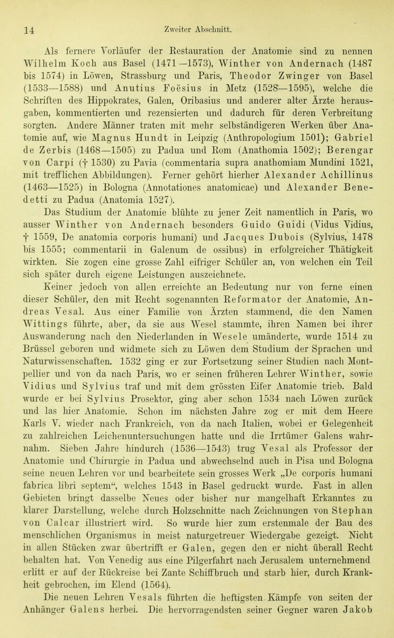 Als fernere Vorläufer der Restauration der Anatomie sind zu nennen Wilhelm Koch aus Basel (1471-1573), Winther von Andernach (1487 bis 1574) in Löwen, Strassburg und Paris, Theodor Zwinger von Basel (1533—1588) und Anutius Foesius in Metz (1528—1595), welche die Schriften des Hippokrates, Galen, Oribasius und anderer alter Ärzte heraus- gaben, kommentierten und rezensierten und dadurch für deren Verbreitung sorgten. Andere Männer traten mit mehr selbständigeren Werken über Ana- tomie auf, wie Magnus Hundt in Leipzig (Anthropologium 1501); Grabriel de Zerbis (1468—1505) zu Padua und Rom (Anathomia 1502); Berengar von Carpi (f 1530) zu Pavia (commentaria supra anathomiam Mundini 1521, mit trefflichen Abbildungen). Ferner gehört hierher Alexander Achillinus (1463—1525) in Bologna (Annotationes anatomicae) und Alexander Bene- detti zu Padua (Anatomia 1527). Das Studium der Anatomie blühte zu jener Zeit namentlich in Paris, wo ausser AVinther von Andernach besonders Guido Guidi (Vidus Vidius, f 1559, De anatomia corporis humani) und Jacques Dubois (Sylvins, 1478 bis 1555; commentarii in Galenum de ossibus) in erfolgreicher Thätigkeit wirkten. Sie zogen eine grosse Zahl eifriger Schüler an, von welchen ein Teil sich später durch eigene Leistungen auszeichnete. Keiner jedoch von allen erreichte an Bedeutung nur von ferne einen dieser Schüler, den mit Recht sogenannten Reformator der Anatomie, An- dreas Vesal. Aus einer Familie von Ärzten stammend, die den Namen Wittings führte, aber, da sie aus Wesel stammte, ihren Namen bei ihrer Auswanderung nach den Niederlanden in Wesele umänderte, wurde 1514 zu Brüssel geboren und widmete sich zu Löwen dem Studium der Sprachen und Naturwissenschaften. 1532 ging er zur Fortsetzung seiner Studien nach Mont- pellier und von da nach Paris, wo er seinen früheren Lehrer Winther, sowie Vidius und Sylvins traf und mit dem grössten Eifer Anatomie trieb. Bald wurde er bei Sylvins Prosektor, ging aber schon 1534 nach Löwen zurück und las hier Anatomie. Schon im nächsten Jahre zog er mit dem Heere Karls V. wieder nach Frankreich, von da nach Itahen, wobei er Gelegenheit zu zahlreichen Leichenuntersuchungen hatte und die Irrtümer Galens wahr- nahm. Sieben Jahre hindurch (1536—1543) trug Vesal als Professor der Anatomie und Chirurgie in Padua und abwechselnd auch in Pisa und Bologna seine neuen Lehren vor und bearbeitete sein grosses Werk „De corporis humani fabrica libri septem, welches 1543 in Basel gedruckt wurde. Fast in allen Gebieten bringt dasselbe Neues oder bisher nur mangelhaft Erkanntes zu klarer Darstellung, welche durch Holzschnitte nach Zeichnungen von Stephan von Calcar illustriert wird. So wurde hier zum erstenmale der Bau des menschlichen Organismus in meist naturgetreuer Wiedergabe gezeigt. Nicht in allen Stücken zwar übertrifft er Galen, gegen den er nicht überall Recht behalten hat. Von Venedig aus eine Pilgerfahrt nach Jerusalem unternehmend erlitt er auf der Rückreise bei Zante Schiffbruch und starb hier, durch Krank- heit gebrochen, im Elend (1564). Die neuen Lehren Vesals führten die heftigsten Kämpfe von Seiten der Anhänger Galens herbei. Die hervorragendsten seiner Gegner waren Jakob