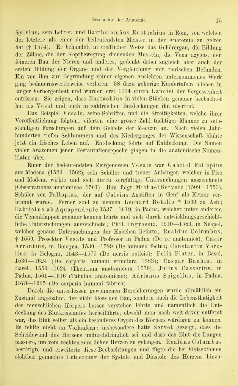 Sylvins, sein Lehrer, nnd Bartholomäus Enstachins in Rom, von welchen der letztere als einer der bedeutendsten Meister in der Anatomie zu gelten hat (f 1574). Er behandelt in trefflicher Weise das Gehörorgan, die Bildung der Zähne, die der Kopfbewegung dienenden Muskeln^ die Vena azygos, den feineren Bau der Meren und anderes, gedenkt dabei zugleich aber auch der ersten Bildung der Organe und der Vergleichung mit tierischen Befunden. Ein von ihm zur Begründung seiner eigenen Ansichten unternommenes Werk ging bedauernswerterweise verloren. 38 dazu gehörige Kupfertafeln blieben in langer Verborgenheit und wurden erst 1714 durch Lancisi der Vergessenheit entrissen. Sie zeigen^ dass Eustachius in vielen Stücken genauer beobachtet hat als Vesal und auch in zahlreichen Entdeckungen ihn übertraf. Das Beispiel V es als, seine Schriften und die Streitigkeiten, welche ihrer Veröffentlichung folgten, eiferten eine grosse Zahl tüchtiger Männer zu selb- ständigen Forschungen auf dem Grebiete der Medizin an. Nach vielen Jahr- hunderten tiefen Schlummers und des Niederganges der Wissenschaft blühte jetzt ein frisches Leben auf. Entdeckung folgte auf Entdeckung. Die Namen vieler Anatomen jener Restaurationsepoche gingen in die anatomische Nomen- klatur über. Einer der bedeutendsten Zeitgenossen Vesals war Gabriel Eallopius aus Modena (1523—1562), sein Schüler und treuer Anhänger, welcher in Pisa und Modena wirkte und sich durch sorgfältige Untersuchungen auszeichnete (Observationes anatomicae 1561). Ihm folgt Michael Serveto (1509—1553), Schüler von Eallopius, der auf Calvins Anstiften in Genf als Ketzer ver- brannt wurde. Ferner sind zu nennen Leonard Botallo * 1530 zu Asti; Fabricius ab Aquapendente 1537—1619, in Padua, welcher unter anderem die Venenklappen genauer kennen lehrte und sich durch entwicklungsgeschicht- liche Untersuchungen auszeichnete; Phil. Ingrassia, 1510—1580, in Neapel, welcher genaue Untersuchungen der Knochen lieferte; Realdus Colunibus, f 1559, Prosektor Vesals und Professor in Padua (De re anatomica), Cäsar Arrantius, in Bologna, 1530—1589 (De humano foetu); Constantin Varo- lius, in Bologna, 1543—1575 (De nervis opticis); Felix Plater, in Basel, 1536 —1624 (De corporis humani structura 1583); Caspar Bauhin, in Basel, 1550—1624 (Theatrum anatomicum 1579); Julius Casserius, in Padua, 1561—1616 (Tabulae anatomicae); Adrianus Spigelius, in Padua, 1578—1625 (De corporis humani fabrica). Durch die unterdessen gewonnenen Bereicherungen wurde allmählich ein Zustand angebahnt, der nicht bloss den Bau, sondern auch die Lebensthätigkeit des menschlichen Körpers besser verstehen lehrte und namentlich die Ent- deckung des Blutkreislaufes herbeiführte, obwohl man noch weit davon entfernt war, das Blut selbst als ein besonderes Organ des Körpers würdigen zu können. Es fehlte nicht an Vorläufern; insbesondere hatte Servet gezeigt, dass die Scheidewand des Herzens undurchdringlich sei und dass das Blut die Lungen passiere, um vom rechten zum linken Herzen zu gelangen. Realdus Columbus bestätigte und erweiterte diese Beobachtungen und fügte die bei Vivisektionen sichtbar gemachte Entdeckung der Systole und Diastole des Herzens hinzu.
