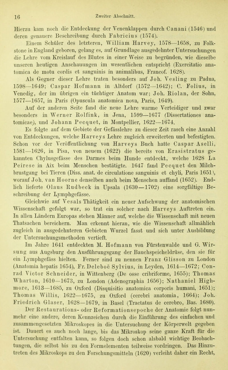 Hierzu kam noch die Entdeckung der Yenenklappen durch Canani (1546) und deren genauere Beschreibung durch Fabricius (1574). Einem Schüler des letzteren, William Harvey, 1578—1658, zu Folk- stone in England geboren, gelang es, auf Grundlage ausgedehnter Untersuchungen die Lehre vom Kreislauf des Blutes in einer Weise zu begründen, wie dieselbe unseren heutigen Anschauungen im wesentlichen entspricht (Exercitatio ana- tomica de motu cordis et sanguinis in animalibus, Erancof. 1628). Als Gegner dieser Lehre traten besonders auf Joh. Vesling zu Padua, 1598—1649; Caspar Hofmann in Altdorf (1572—1642); C. Eolius, in Venedig, der im übrigen ein tüchtiger Anatom war; Joh. Kiolan, der Sohn, 1577—1657, in Paris (Opuscula anatomica nova, Paris, 1649). Auf der anderen Seite fand die neue Lehre warme Verteidiger und zwar besonders in Werner Eolfink, in Jena, 1599—1677 (Dissertationes ana- tomicaej, und Johann Pecquet, in Montpellier, 1622—1674. Es folgte auf dem Gebiete der Gefässlehre zu dieser Zeit rasch eine Anzahl von Entdeckungen, welche Harveys Lehre zugleich erweiterten und befestigten. Schon vor der Veröffentlichung von Harveys Buch hatte Caspar Aselli, 1581—1626, in Pisa, von neuem (1622) die bereits von Erasistratus ge- kannten Chylusgefässe des Darmes beim Hunde entdeckt, welche 1628 La Peirese in Aix beim Menschen bestätigte. 1647 fand Pecquet den Milch- brustgang bei Tieren (Diss. anat. de circulatione sanguinis et chyli, Paris 1651), worauf Joh. van Hoorne denselben auch beim Menschen auffand (1652). End- lich lieferte Olaus Eudbeck in Upsala (1630 —1702) eine sorgfältige Be- schreibung der Lymphgefässe. Gleichwie auf Vesals Thätigkeit ein neuer Aufschwung der anatomischen Wissenschaft gefolgt war, so trat ein solcher nach Harveys Auftreten ein. In allen Ländern Europas stehen Männer auf, welche die Wissenschaft mit neuen Thatsachen bereichern. Man erkennt hieran, wie die Wissenschaft allmählich zugleich in ausgedehnteren Gebieten Wurzel fasst und sich unter Ausbildung der Untersuchungsmethoden vertieft. Im Jahre 1641 entdeckten M. Hofmann von Eürstenwalde und G. Wir- sung aus Augsburg den Ausführungsgang der Bauchspeicheldrüse, den sie für ein Lymphgefäss hielten. Ferner sind zu nennen Franz Glisson zu London (Anatomia hepatis 1654), Fr. Deleboe Sylvins, in Leyden, 1614—1672; Con- rad Victor Schneider, in Wittenberg (De osse cribriforme, 1655); Thomas Wharton, 1610—1673, zu London (Adenographia 1656); Nathaniel High- more, 1613—1685, zu Oxford (Disquisitio anatomica corporis humani, 1651);. Thomas Willis, 1622—1675, zu Oxford (cerebri anatomia, 1664); Joh. Friedrich Glaser, 1628—1679, in Basel (Ti-actatus de cerebro, Bas. 1680). Der ßestaurations- oder Beformationsepoche der Anatomie folgt nun- mehr eine andere, deren Kennzeichen durch die Einführung des einfachen und zusammengesetzten ]\Iikroskopes in die Untersuchung der Körperwelt gegeben ist. Dauert es auch noch lange, bis das Mikroskop seine ganze Kraft für die Untersuchung entfalten kann, so folgen doch schon alsbald wichtige Beobach- tungen, die selbst bis zu den Formelementen teilweise vordringen. Das Hinzu- treten des Mikroskops zu den Forschungsmitteln (1620) verleiht daher ein Kecht,