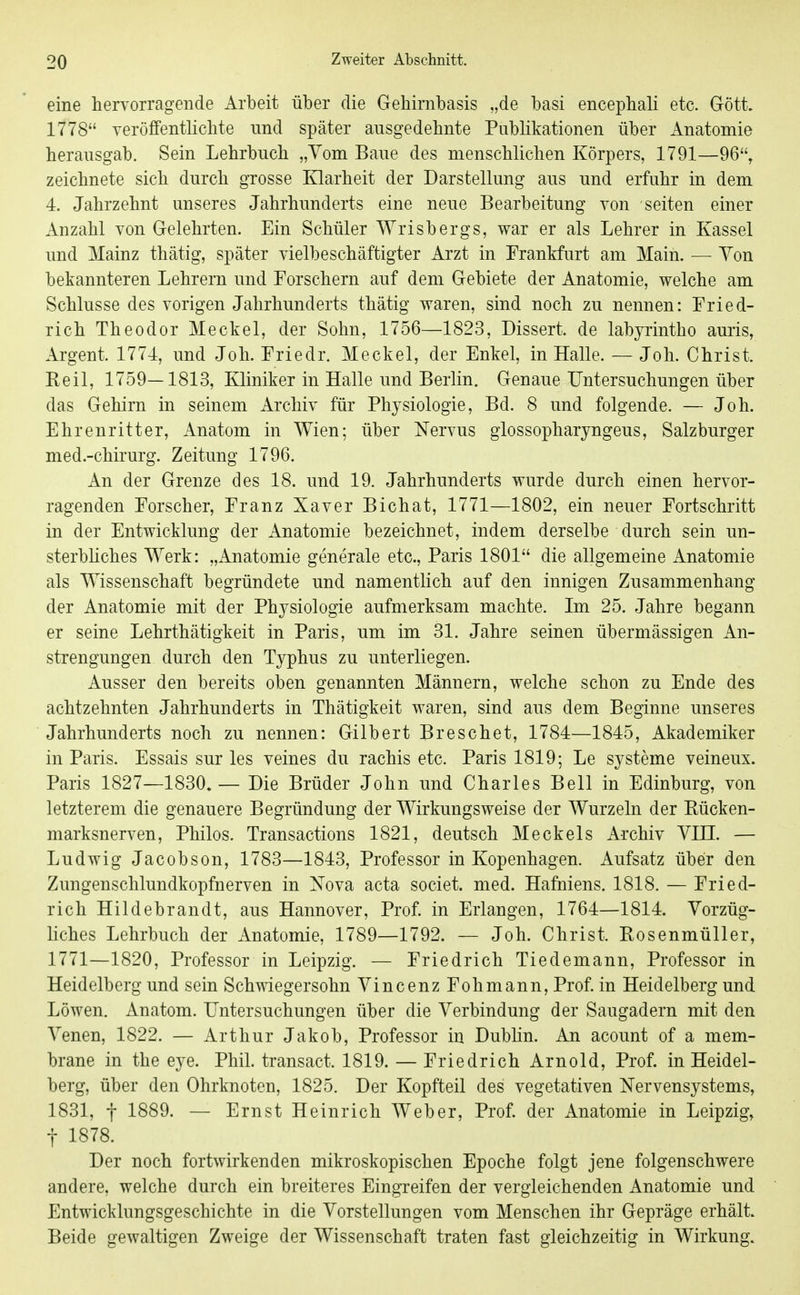 eine hervorragende Arbeit über die Gehimbasis „de basi encepbali etc. Gött. 1778 veröffentlicbte und später ausgedehnte Publikationen über Anatomie herausgab. Sein Lehrbuch „Vom Baue des menschlichen Körpers, 1791—96, zeichnete sich durch grosse Klarheit der Darstellung aus und erfuhr in dem 4. Jahrzehnt unseres Jahrhunderts eine neue Bearbeitung von selten einer Anzahl von Gelehrten. Ein Schüler Wrisbergs, war er als Lehrer in Kassel und Mainz thätig, später vielbeschäftigter Arzt in Frankfurt am Main. — Yon bekannteren Lehrern und Forschern auf dem Gebiete der Anatomie, welche am Schlüsse des vorigen Jahrhunderts thätig waren, sind noch zu nennen: Fried- rich Theodor Meckel, der Sohn, 1756—1823, Dissert. de labyrintho auris, Argent. 1774, und Joh. Friedr. Meckel, der Enkel, in Halle. — Joh. Christ. Beil, 1759—1813, Kliniker in Halle und Berlin. Genaue Untersuchungen über das Gehirn in seinem Archiv für Physiologie, Bd. 8 und folgende. — Joh. Ehrenritter, Anatom in Wien; über Nervus glossopharyngeus, Salzburger med.-chirurg. Zeitung 1796. An der Grenze des 18. und 19. Jahrhunderts wurde durch einen hervor- ragenden Forscher, Franz Xaver Bichat, 1771—1802, ein neuer Fortschritt in der Entwicklung der Anatomie bezeichnet, indem derselbe durch sein un- sterbliches Werk: „Anatomie generale etc„ Paris 1801 die allgemeine Anatomie als Wissenschaft begründete und namentlich auf den innigen Zusammenhang der Anatomie mit der Physiologie aufmerksam machte. Im 25. Jahre begann er seine Lehrthätigkeit in Paris, um im 31. Jahre seinen übermässigen An- strengungen durch den Typhus zu unterliegen. Ausser den bereits oben genannten Männern, welche schon zu Ende des achtzehnten Jahrhunderts in Thätigkeit waren, sind aus dem Beginne unseres Jahrhunderts noch zu nennen: Gilbert Breschet, 1784—1845, Akademiker in Paris. Essais sur les veines du rachis etc. Paris 1819; Le Systeme veineux. Paris 1827—1830.— Die Brüder John und Charles Bell in Edinburg, von letzterem die genauere Begründung der Wirkungsweise der Wurzeln der Kücken- marksnerven, Philos. Transactions 1821, deutsch Meckels Archiv YIII. — Ludwig Jacobson, 1783—1843, Professor in Kopenhagen. Aufsatz über den Zungenschlundkopfnerven in Nova acta societ. med. Hafniens. 1818. — Fried- rich Hildebrandt, aus Hannover, Prof. in Erlangen, 1764—1814. Vorzüg- liches Lehrbuch der Anatomie, 1789—1792. — Joh. Christ. Kosenmüller, 1771—1820, Professor in Leipzig. — Friedrich Tiedemann, Professor in Heidelberg und sein Schwiegersohn YincenzFohmann, Prof. in Heidelberg und Löwen. Anatom. Untersuchungen über die Verbindung der Saugadern mit den Venen, 1822. — Arthur Jakob, Professor in Dublin. An acount of a mem- brane in the eye. Phil, transact. 1819. — Friedrich Arnold, Prof. in Heidel- berg, über den Ohrknoten, 1825. Der Kopfteil des vegetativen Nervensystems, 1831, f 1889. — Ernst Heinrich Weber, Prof. der Anatomie in Leipzig, t 1878. Der noch fortwirkenden mikroskopischen Epoche folgt jene folgenschwere andere, welche durch ein breiteres Eingreifen der vergleichenden Anatomie und Entwicklungsgeschichte in die Vorstellungen vom Menschen ihr Gepräge erhält. Beide gewaltigen Zweige der Wissenschaft traten fast gleichzeitig in Wirkung.