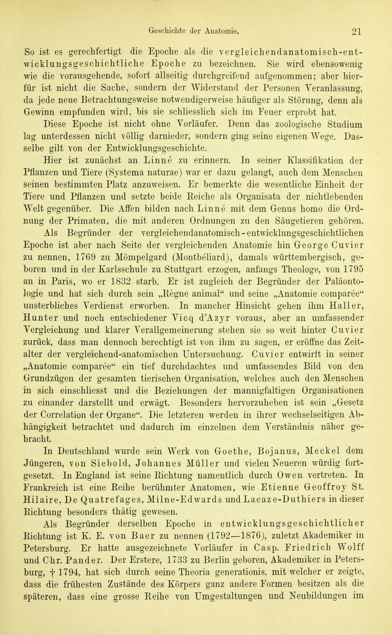 So ist es gerechfertigt die Epoche als die v er gleichend anatomisch-ent- wicklungsgeschichtliche Epoche zu bezeichnen. Sie wird ebensowenig wie die vorausgehende, sofort allseitig durchgreifend aufgenommen; aber hier- für ist nicht die Sache, sondern der Widerstand der Personen Veranlassung, da jede neue Betrachtungsweise notwendigerweise häufiger als Störung, denn als Gewinn empfunden wird, bis sie schliessHch sich im Feuer erprobt hat. Diese Epoche ist nicht ohne Vorläufer. Denn das zoologische Studium lag unterdessen nicht völlig darnieder, sondern ging seine eigenen Wege. Das- selbe gilt von der Entwicklungsgeschichte. Hier ist zunächst an Linne zu erinnern. In seiner Klassifikation der Pflanzen und Tiere (Systema naturae) war er dazu gelangt, auch dem Menschen seinen bestimmten Platz anzuweisen. Er bemerkte die wesenthche Einheit der Tiere und Pflanzen und setzte beide Reiche als Organisata der nichtlebenden Welt gegenüber. Die Affen bilden nach Linne mit dem Grenus homo die Ord- nung der Primaten, die mit anderen Ordnungen zu den Säugetieren gehören. Als Begründer der vergleichendanatomisch - entwicklungsgeschichtlichen Epoche ist aber nach Seite der vergleichenden Anatomie hin G-eorge Cuvier zu nennen, 1769 zu Mömpelgard (Montbeliard), damals württembergisch, ge- boren und in der Karlsschule zu Stuttgart erzogen, anfangs Theologe, von 1795 an in Paris, wo er 1832 starb. Er ist zugleich der Begründer der Paläonto- logie und hat sich durch sein „Eegne animal und seine „Anatomie comparee unsterbliches Verdienst erworben. In mancher Hinsicht gehen ihm Hall er, Hunter und noch entschiedener Vicq d'Azjr voraus, aber an umfassender Vergleichung und klarer Verallgemeinerung stehen sie so weit hinter Cuvier zurück, dass man dennoch berechtigt ist von ihm zu sagen, er eröffne das Zeit- alter der vergleichend-anatomischen Untersuchung. Cuvier entwirft in seiner „Anatomie comparee ein tief durchdachtes und umfassendes Bild von den G-rundzügen der gesamten tierischen Organisation, welches auch den Menschen in sich einschliesst und die Beziehungen der mannigfaltigen Organisationen zu einander darstellt und erwägt. Besonders hervorzuheben ist sein „G-esetz der Correlation der Organe. Die letzteren werden in ihrer wechselseitigen Ab- hängigkeit betrachtet und dadurch im einzelnen dem Verständnis näher ge- bracht. In Deutschland wwde sein Werk von Goethe, Bojanus, Meckel dem Jüngeren, von Siebold, Johannes Müller und vielen Neueren würdig fort- gesetzt. In England ist seine Richtung namentlich durch Owen vertreten. In Erankreich ist eine Reihe berühmter Anatomen, wie Etienne Geoffroy St. Hilaire, De Quatrefages, Milne-Edwards und Lacaz e-Duthiers in dieser Richtung besonders thätig gewesen. Als Begründer derselben Epoche in entwicklungsgeschichtlicher Richtung ist K. E. von Baer zu nennen (1792—1876), zuletzt Akademiker in Petersburg. Er hatte ausgezeichnete Vorläufer in Casp. Friedrich Wolff und Chr. Pander. Der Erstere, 1733 zu Berlin geboren, Akademiker in Peters- burg, f 1794, hat sich durch seine Theoria generationis, mit welcher er zeigte, dass die frühesten Zustände des Körpers ganz andere Formen besitzen als die späteren, dass eine grosse Reihe von Umgestaltungen und Neubildungen im