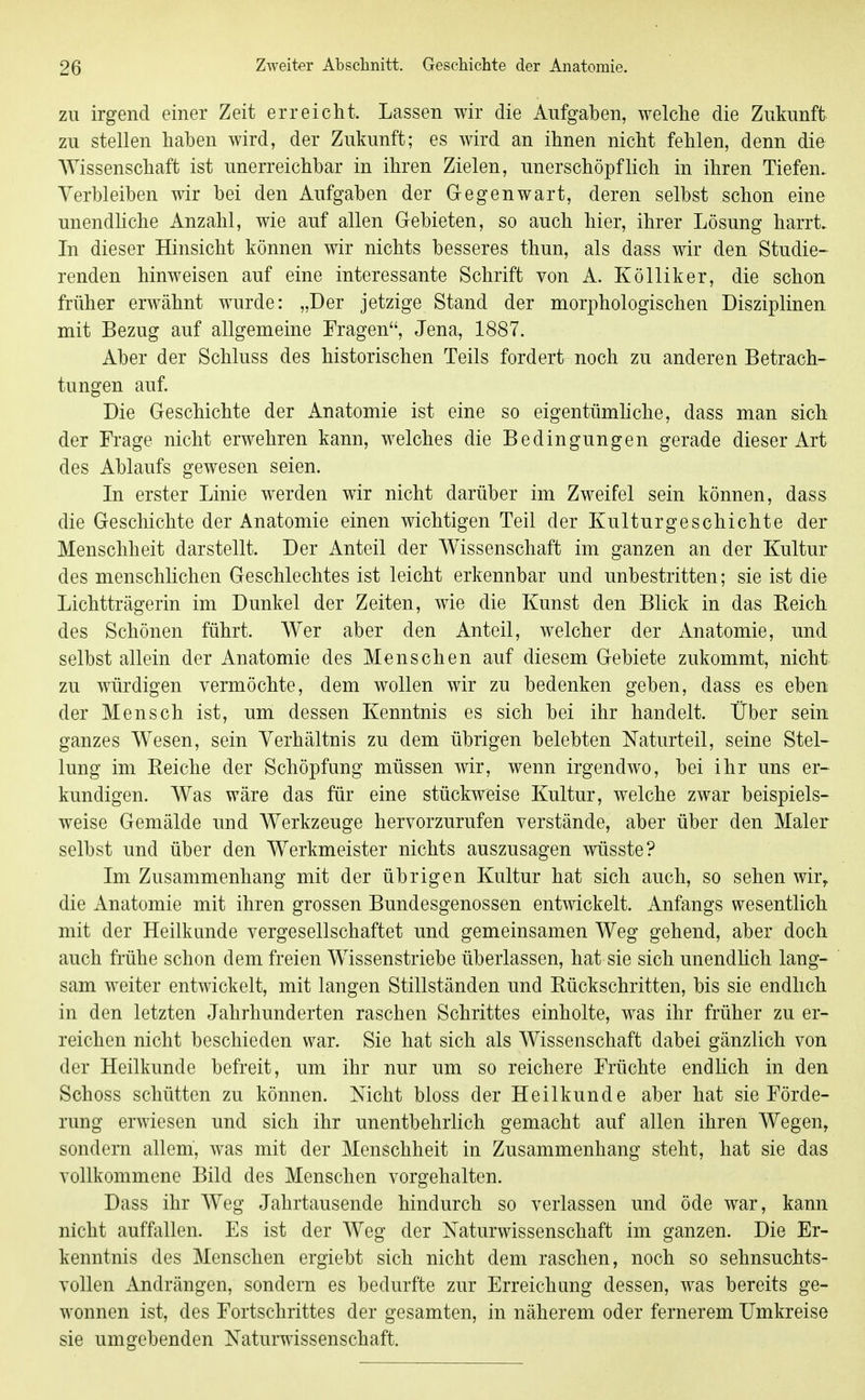 ZU irgend einer Zeit erreicht. Lassen wir die Aufgaben, welche die Zukunft zu stellen haben wird, der Zukunft; es wird an ihnen nicht fehlen, denn die Wissenschaft ist unerreichbar in ihren Zielen, unerschöpflich in ihren Tiefen.. Verbleiben wir bei den Aufgaben der Gegenwart, deren selbst schon eine unendliche Anzahl, wie auf allen Gebieten, so auch hier, ihrer Lösung harrt. Li dieser Hinsicht können wir nichts besseres thun, als dass wir den Studie- renden hinweisen auf eine interessante Schrift von A. Kölliker, die schon früher erwähnt wurde: „Der jetzige Stand der morphologischen Disziplinen mit Bezug auf allgemeine Fragen, Jena, 1887. Aber der Schluss des historischen Teils fordert noch zu anderen Betrach- tungen auf. Die Geschichte der Anatomie ist eine so eigentümliche, dass man sich der Frage nicht erwehren kann, welches die Bedingungen gerade dieser Art des Ablaufs gewesen seien. In erster Linie werden wir nicht darüber im Zweifel sein können, dass die Geschichte der Anatomie einen wichtigen Teil der Kulturgeschichte der Menschheit darstellt. Der Anteil der Wissenschaft im ganzen an der Kultur des menschlichen Geschlechtes ist leicht erkennbar und unbestritten; sie ist die Lichtträgerin im Dunkel der Zeiten, wie die Kunst den Blick in das Reich des Schönen führt. Wer aber den Anteil, welcher der Anatomie, und selbst allein der Anatomie des Menschen auf diesem Gebiete zukommt, nicht zu würdigen vermöchte, dem wollen wir zu bedenken geben, dass es eben der Mensch ist, um dessen Kenntnis es sich bei ihr handelt. Über sein ganzes Wesen, sein Verhältnis zu dem übrigen belebten Naturteil, seine Stel- lung im Reiche der Schöpfung müssen wir, wenn irgendwo, bei ihr uns er- kundigen. Was wäre das für eine stückweise Kultur, welche zwar beispiels- weise Gemälde und Werkzeuge hervorzurufen verstände, aber über den Maler selbst und über den Werkmeister nichts auszusagen wüsste? Im Zusammenhang mit der übrigen Kultur hat sich auch, so sehen wir, die Anatomie mit ihren grossen Bundesgenossen entwickelt. Anfangs wesentlich mit der Heilkunde vergesellschaftet und gemeinsamen Weg gehend, aber doch auch frühe schon dem freien Wissenstriebe überlassen, hat sie sich unendHch lang- sam weiter entwickelt, mit langen Stillständen und Rückschritten, bis sie endlich in den letzten Jahrhunderten raschen Schrittes einholte, was ihr früher zu er- reichen nicht beschieden war. Sie hat sich als Wissenschaft dabei gänzlich von der Heilkunde befreit, um ihr nur um so reichere Früchte endlich in den Schoss schütten zu können. Nicht bloss der Heilkunde aber hat sie Förde- rung erwiesen und sich ihr unentbehrlich gemacht auf allen ihren Wegen, sondern allem, was mit der Menschheit in Zusammenhang steht, hat sie das vollkommene Bild des Menschen vorgehalten. Dass ihr AVeg Jahrtausende hindurch so verlassen und öde war, kann nicht auffallen. Es ist der Weg der Naturwissenschaft im ganzen. Die Er- kenntnis des Menschen ergiebt sich nicht dem raschen, noch so sehnsuchts- vollen Andrängen, sondern es bedurfte zur Erreichung dessen, was bereits ge- wonnen ist, des Fortschrittes der gesamten, in näherem oder fernerem Umkreise sie umgebenden Naturwissenschaft.