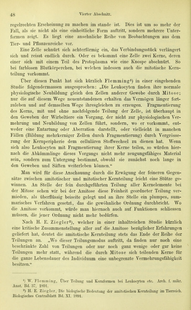 regelrechten Erscheinung zu machen im stände ist. Dies ist um so mehr der Fall,, als sie nicht als eine einheitliche Form auftritt, sondern mehrere Unter- formen zeigt. Es liegt eine ansehnliche Keihe von Beobachtungen aus dem Tier- und Pflanzenreiche vor. Eine Zelle schnürt sich achterförmig ein, das Verbindungsstück verlängert sich und reisst endlich durch. Oder es bekommt eine Zelle zwei Kerne, deren einer sich mit einem Teil des Protoplasma wie eine Knospe abschnürt. So bei farblosen Blutkörperchen, bei welchen indessen auch die mitotische Kern- teilung vorkommt. Über diesen Punkt hat sich kürzlich Elemming^) in einer eingehenden Studie folgendermassen ausgesprochen: „Die Leukocyten finden ihre normale physiologische Neubildung gleich den Zellen anderer Gewebe durch Mitose; nur die auf diesem Wege neuentstandenen erhalten das Vermögen länger fort- zuleben und auf demselben Wege ihresgleichen zu erzeugen. Fragmentierung des Kerns, mit und ohne nachfolgende Teilung der Zelle, ist überhaupt in den Geweben der Wirbeltiere ein Vorgang, der nicht zur physiologischen Ver- mehrung und Neubildung von Zellen führt, sondern, wo er vorkommt, ent- weder eine Entartung oder Aberration darstellt, oder vielleicht in manchen Fällen (Bildung mehrkerniger Zellen durch Fragmentierung) durch Vergrösse- rung der Kernperipherie dem cellulären Stoffwechsel zu dienen hat. Wenn sich also Leukocyten mit Fragmentierung ihrer Kerne teilen, so würden hier- nach die Abkömmlinge dieses Vorgangs nicht mehr zeugungsfähiges Material sein, sondern zum Untergang bestimmt, obwohl sie zunächst noch lange in den Geweben und Säften weiterleben können. Man wird für diese Anschauung durch die Erwägung der feineren Gegen- sätze zwischen amitotischer und mitotischer Kernteilung leicht eine Stütze ge- winnen. An Stelle der fein durchgeführten Teilung aller Kernelemente bei der Mitose sehen wir bei der Amitose diese Feinheit geordneter Teilung ver- mieden, als überflüssig beiseite gelegt und an ihre Stelle ein plumpes, sum- marisches Verfahren gesetzt, das die gewöhnliche Ordnung durchbricht. Wo die Amitose vorkommt, würde man hiernach auch auf Funktionen schliessen müssen, die jener Ordnung nicht mehr bedürfen. Nach H. E. Ziegler 2), welcher in einer inhaltreichen Studie kürzlich eine kritische Zusammenstellung aller auf die Amitose bezüglicher Erfahrungen geliefert hat, deutet die amitotische Kernteilung stets das Ende der Reihe der Teilungen an. „Wo dieser Teilungsmodus auftritt, da finden nur noch eine beschränkte Zahl von Teilungen oder nur noch ganz wenige oder gar keine Teilungen mehr statt, während die durch Mitose sich teilenden Kerne für die ganze Lebensdauer des Individuum eine unbegrenzte Vermehrungsfähigkeit besitzen. 1) W. riemming, Über Teilung und Kernformen bei Leukocyten etc. Arch. f. mikr. Anat. Bd. 37, 1891. 2) H. E. Zieglor, Die biologisclie Bedeutung der amitotischen Kernteilung im Tierreich. Biologisches Centraiblatt Bd. XI, 1891.