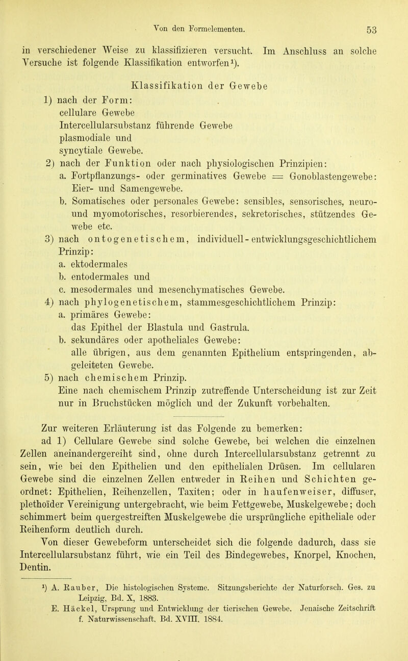 in verscliiedener Weise zu klassifizieren versucht. Im Anschluss an solche Yersuche ist folgende Klassifikation entworfen i). Klassifikation der Gewebe 1) nach der Form: cellulare Gewebe Intercellularsubstanz führende Gewebe plasmodiale und syncytiale Gewebe. 2) nach der Funktion oder nach physiologischen Prinzipien: a. Fortpflanzungs- oder germinatives Gewebe = Gonoblastengewebe: Eier- und Samengewebe. b. Somatisches oder personales Gewebe: sensibles, sensorisches, neuro- und myomotorisches, resorbierendes, sekretorisches, stützendes Ge- webe etc. 3) nach ontoge netischem, individuell - entwicklungsgeschichtlichem Prinzip: a. ektodermales b. entodermales und c. mesodermales und mesenchymatisches Gewebe. 4) nach phylogenetischem, stammesgeschichtlichem Prinzip: a. primäres Gewebe: das Epithel der Blastula und Gastrula. b. sekundäres oder apotheliales Gewebe: alle übrigen, aus dem genannten Epithelium entspringenden, ab- geleiteten Gewebe. 5) nach chemischem Prinzip. Eine nach chemischem Prinzip zutreffende Unterscheidung ist zur Zeit nur in Bruchstücken möglich und der Zukunft vorbehalten. Zur weiteren Erläuterung ist das Folgende zu bemerken: ad 1) Cellulare Gewebe sind solche Gewebe, bei welchen die einzelnen Zellen aneinandergereiht sind, ohne durch Intercellularsubstanz getrennt zu sein, wie bei den Epithelien und den epithelialen Drüsen. Im cellularen Gewebe sind die einzelnen Zellen entweder in Reihen und Schichten ge- ordnet: Epithelien, Reihenzellen, Taxiten; oder in häufen weiser, diffuser, plethoider Vereinigung untergebracht, wie beim Fettgewebe, Muskelgewebe; doch schimmert beim quergestreiften Muskelgewebe die ursprüngliche epitheliale oder Reihenform deutlich durch. Yon dieser Gewebeform unterscheidet sich die folgende dadurch, dass sie Intercellularsubstanz führt, wie ein Teil des Bindegewebes, Knorpel, Knochen, Dentin. ^) A. Eauber, Die histologischen Systeme. Sitzungsberichte der Naturforsch. Ges. zu Leipzig, Bd. X, 1883. E. Häckel, Ursprung und Entwicklung der tierischen Gewebe. Jenaische Zeitschrift f. Naturwissenschaft. Bd. XVEI, 1884.