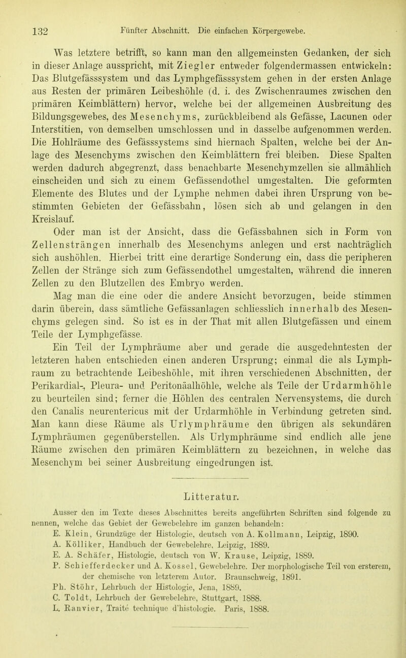Was letztere betrifft, so kann man den allgemeinsten Gedanken, der sich in dieser Anlage ausspricM, mit Ziegler entweder folgendermassen entwickeln: Das Blutgefässsystem und das Lymphgefässsystem gehen in der ersten Anlage aus Kesten der primären Leibeshöhle (d. i. des Zwischenraumes zwischen den primären Keimblättern) hervor, welche bei der allgemeinen Ausbreitung des Bildungsgewebes, des Mesenchyms, zurückbleibend als Gefässe, Lacunen oder Interstitien, von demselben umschlossen und in dasselbe aufgenommen werden. Die Hohlräume des Gefässsystems sind hiernach Spalten, welche bei der An- lage des Mesenchyms zwischen den Keimblättern frei bleiben. Diese Spalten werden dadurch abgegrenzt, dass benachbarte Mesenchymzellen sie allmählich einscheiden und sich zu einem Gefässendothel umgestalten. Die geformten Elemente des Blutes und der Lymphe nehmen dabei ihren Ursprung von be- stimmten Gebieten der Gefässbahn, lösen sich ab und gelangen in den Kreislauf. Oder man ist der Ansicht, dass die Gefässbahnen sich in Form von Zellensträngen innerhalb des Mesenchyms anlegen und erst nachträglich sich aushöhlen. Hierbei tritt eine derartige Sonderung ein, dass die peripheren Zellen der Stränge sich zum Gefässendothel umgestalten, während die inneren Zellen zu den Blutzellen des Embryo werden. Mag man die eine oder die andere Ansicht bevorzugen, beide stimmen darin überein, dass sämtliche Gefässanlagen schhesslich innerhalb des Mesen- chyms gelegen sind. So ist es in der That mit allen Blutgefässen und einem Teile der Lymphgefässe. Ein Teil der Lymphräume aber und gerade die ausgedehntesten der letzteren haben entschieden einen anderen Ursprung; einmal die als Lymph- raum zu betrachtende Leibeshöhle, mit ihren verschiedenen Abschnitten, der Perikardiale, Pleura- und Peritonäalhöhle, welche als Teile der Urdarmhöhle zu beurteilen sind; ferner die Höhlen des centralen Nervensystems, die durch den Canalis neurentericus mit der Urdarmhöhle in Verbindung getreten sind. Man kann diese Räume als Urlymphräume den übrigen als sekundären Lymphräumen gegenüberstellen. Als Urlymphräume sind endlich alle jene Räume zwischen den primären Keimblättern zu bezeichnen, in welche das Mesenchym bei seiner Ausbreitung eingedrungen ist. Litteratur. Ausser den im Texte dieses Abschnittes bereits angeführten Schritten sind folgende zu nennen, welche das Gebiet der Gewebelehre im ganzen behandeln: E. Klein, Grundzüge der Histologie, deutsch von A. Kollmann, Leipzig, 1890. A. Kölliker, Handbuch der Gewebelehre, Leipzig, 1889. E. A. Schäfer, Histologie, deutsch von W. Krause, Leipzig, 1889. P. Schiefferdecker und A. Kossei, Gewebelehre. Der morphologische Teil von ersterem, der chemische von letzterem Autor. Braunschweig, 1891. Ph. Stöhr, Lehrbuch der Histologie, Jena, 1889. C. Toldt, Lehrbuch der Gewebelehre, Stuttgart, 1888. L. Eanvier, Traite techniquc d'histologie. Paris, 1888.