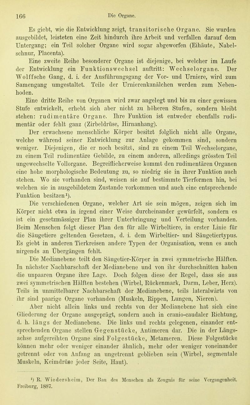 Es giebt, wie die Entwicklung zeigt, transitorische Organe. Sie wurden ausgebildet, leisteten eine Zeit hindurch ihre Arbeit und verfallen darauf dem Untergang; ein Teil solcher Organe wird sogar abgeworfen (Eihäute, Nabel- schnur, Placenta). Eine zweite Reihe besonderer Organe ist diejenige, bei welcher im Laufe der Entwicklung ein Eunktionswechsel auftritt: Wechselorgane. Der Wolffsche Gang, d. i. der Ausführungsgang der Vor- und TJrniere, wird zum Samengang umgestaltet. Teile der TJrnierenkanälchen werden zum Neben- hoden. Eine dritte Reihe von Organen wird zwar angelegt und bis zu einer gewissen Stufe entwickelt, erhebt sich aber nicht zu höheren Stufen, sondern bleibt stehen: rudimentäre Organe. Ihre Funktion ist entweder ebenfalls rudi- mentär oder fehlt ganz (Zirbeldrüse, Hirnanhang). Der erwachsene menschliche Körper besitzt folglich nicht alle Organe, welche während seiner Entwicklung zur Anlage gekommen sind, sondern weniger. Diejenigen^ die er noch besitzt, sind zu einem Teil Wechselorgane, zu einem Teil rudimentäre Gebilde, zu einem anderen, allerdings grössten Teil ungewechselte Yollorgane. Begreiflicherweise kommt den rudimentären Organen eine hohe morphologische Bedeutung zu, so niedrig sie in ihrer Funktion auch stehen. Wo sie vorhanden sind, weisen sie auf bestimmte Tierformen hin, bei welchen sie in ausgebildetem Zustande vorkommen und auch eine entsprechende Funktion besitzen i). Die verschiedenen Organe, welcher Art sie sein mögen, zeigen sich im Körper nicht etwa in irgend einer Weise durcheinander gewürfelt, sondern es ist ein gesetzmässiger Plan ihrer Unterbringung und Yerteilung vorhanden. Beim Menschen folgt dieser Plan den für alle Wirbeltiere, in erster Linie für die Säugetiere geltenden Gesetzen, d. i. dem Wirbeltier- und Säugetiertypus. Es giebt in anderen Tierkreisen andere Tj^pen der Organisation, wenn es auch nirgends an Übergängen fehlt. Die Medianebene teilt den Säugetier-Körper in zwei symmetrische Hälften. In nächster Nachbarschaft der Medianebene und von ihr durchschnitten haben die unpaaren Organe ihre Lage. Doch folgen diese der Regel, dass sie aus zwei symmetrischen Hälften bestehen (Wirbel, Rückenmark, Darm, Leber, Herz). Teils in unmittelbarer Nachbarschaft der Median ebene, teils lateralwärts von ihr sind paarige Organe vorhanden (Muskeln, Rippen, Lungen, Nieren). Aber nicht allein links und rechts von der Medianebene hat sich eine Ghederung der Organe ausgeprägt, sondern auch in cranio-caudaler Richtung, d. h. längs der Medianebene. Die links und rechts gelegenen, einander ent- sprechenden Organe stellen Gegenstücke, Antimeren dar. Die in der Längs- achse aufgereihten Organe sind Folge stücke, Metameren. Diese Folgestücke können mehr oder weniger einander ähnlich, mehr oder weniger voneinander getrennt oder von Anfang an ungetrennt geblieben sein (Wirbel, segmentale Muskeln, Keimdrüse jeder Seite, Haut). 1) K. Wiedersheim, Der Bau des Menschen als Zeugnis für seine Vergangenheit. iYeiburg, 1887.