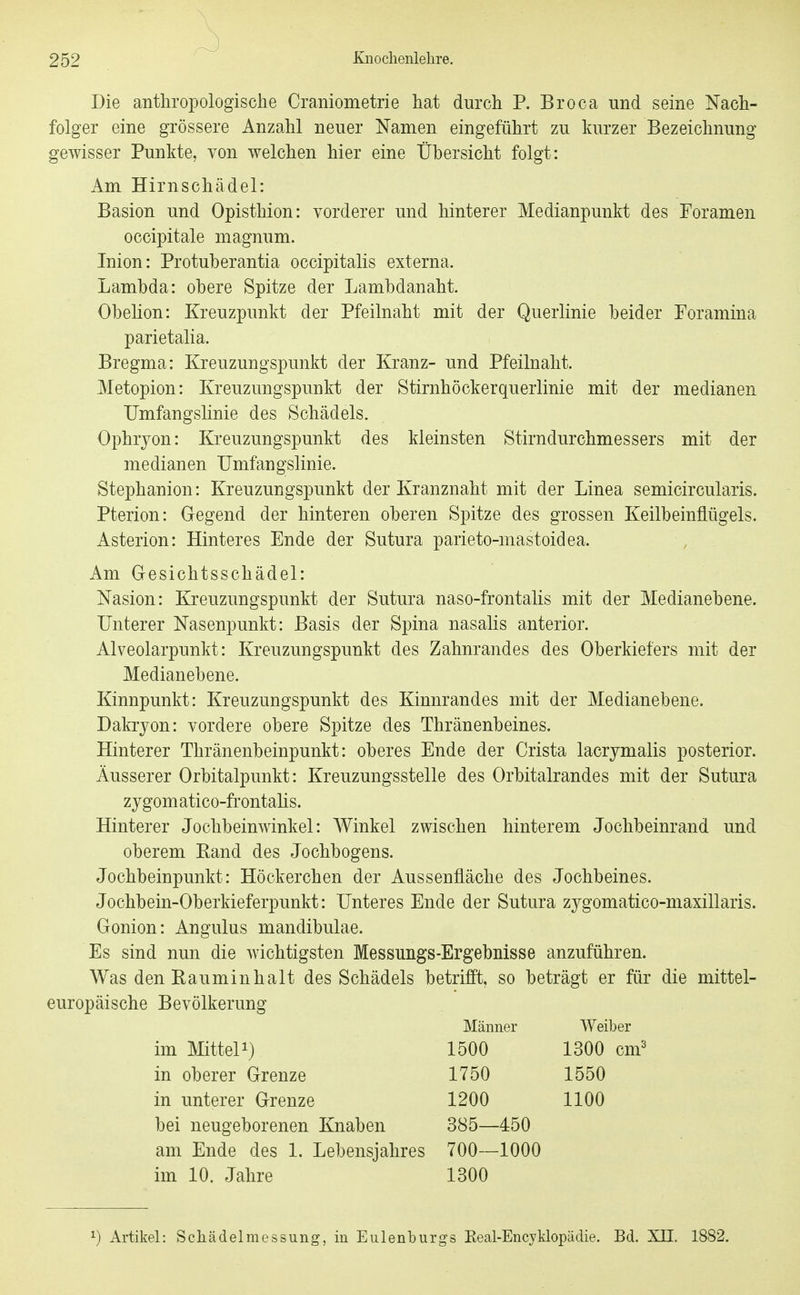 Die antliropologische Craniometrie hat durch P. Broca und seine Nach- folger eine grössere Anzahl neuer Namen eingeführt zu kurzer Bezeichnung gewisser Punkte, von welchen hier eine Übersicht folgt: Am Hirn Schädel: Basion und Opisthion: vorderer und hinterer Medianpunkt des Foramen occipitale magnum. Inion: Protuberantia occipitalis externa. Lambda: obere Spitze der Lambdanaht. Obelion: Kreuzpunkt der Pfeilnaht mit der Querlinie beider Foramina parietalia. Bregma: Kreuzungspunkt der Kranz- und Pfeilnalit. Metopion: Kreuzungspunkt der Stirnhöckerquerlinie mit der medianen Umfangshnie des Schädels. Ophryon: Kreuzungspunkt des kleinsten Stirndurchmessers mit der medianen IJmfang;slinie. Stephanion: Kreuzungspunkt der Kranznaht mit der Linea semicircularis. Pterion: Gegend der hinteren oberen Spitze des grossen Keilbeinflügels. Asterion: Hinteres Ende der Sutura parieto-mastoidea. Am Gesichtsschädel: Nasion: Kreuzungspunkt der Sutura naso-frontalis mit der Medianebene. Unterer Nasenpunkt: Basis der Spina nasalis anterior. Alveolarpunkt: Kreuzungspunkt des Zahnrandes des Oberkiefers mit der Medianebene. Kinnpunkt: Kreuzungspunkt des Kinnrandes mit der Medianebene. Dakrjon: vordere obere Spitze des Thränenbeines. Hinterer Thränenbeinpunkt: oberes Ende der Crista lacrymalis posterior. Äusserer Orbitalpunkt: Kreuzungsstelle des Orbitalrandes mit der Sutura zygomatico-frontahs. Hinterer Jochbeinwinkel: AVinkel zwischen hinterem Jochbeinrand und oberem Band des Jochbogens. Jochbeinpunkt: Höckerchen der Aussenfläche des Jochbeines. Jochbein-Oberkieferpunkt: Unteres Ende der Sutura zygomatico-maxillaris. Gonion: Angulus mandibulae. Es sind nun die wichtigsten Messungs-Ergebnisse anzuführen. Was den Bauminhalt des Schädels betrifft, so beträgt er für die mittel- europäische Bevölkerung Männer Weiber im Mittel!) 1500 in oberer Grenze 1750 in unterer Grenze 1200 1300 cnr 1550 1100 bei neugeborenen Knaben 385—450 am Ende des 1. Lebensjahres 700—1000 im 10. Jahre 1300 1) Artikel: Scliädelmessung, in Eulenbiirgs Keal-Encyklopädie. Bd. XII. 1882.