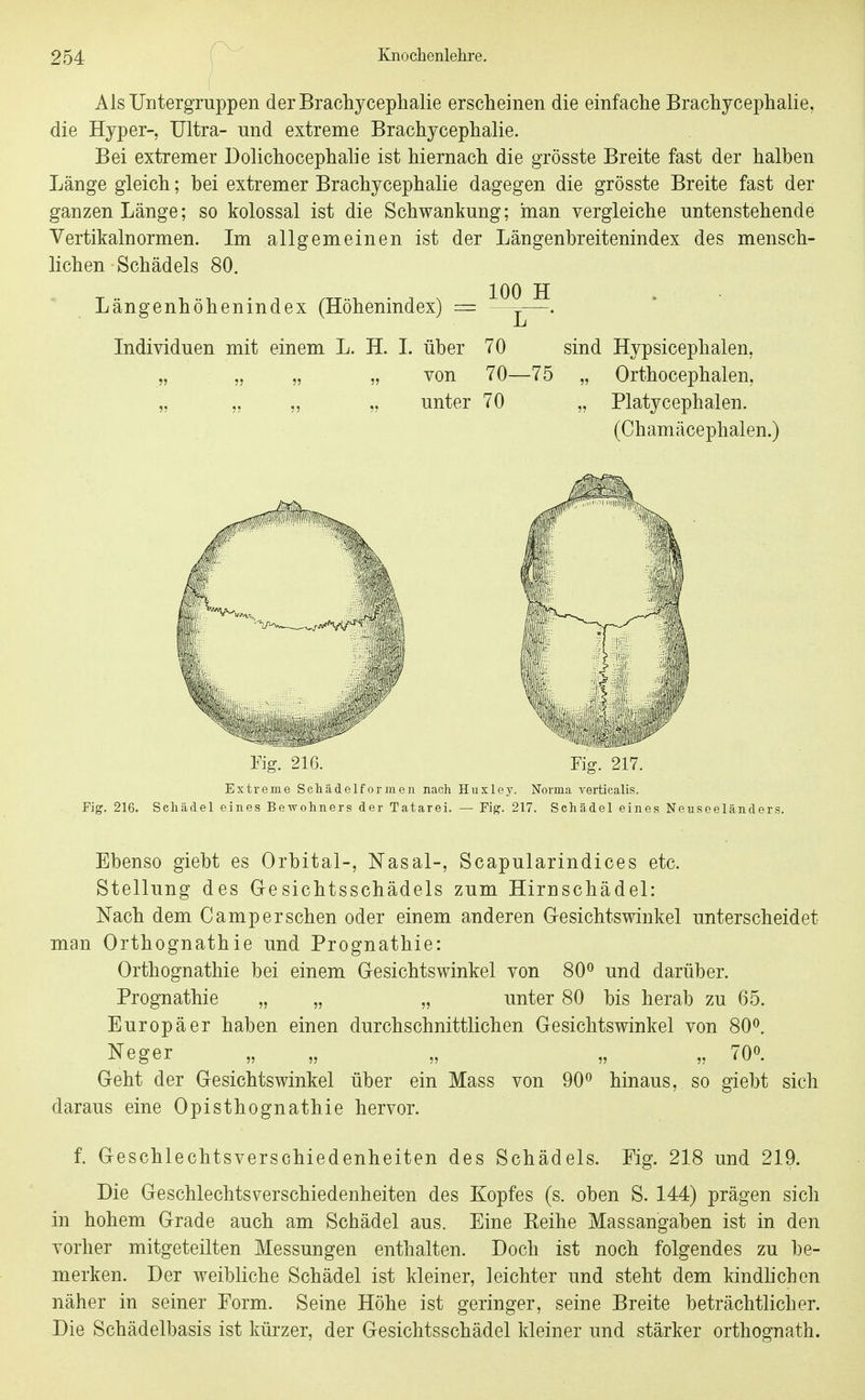 Als Uutergruppen derBracliyceplialie erscheinen die einfache Brachjcephalie, die Hyper- Ultra- und extreme Brachycephalie. Bei extremer Dolichocephalie ist hiernach die grösste Breite fast der halben Länge gleich; bei extremer Brachycephalie dagegen die grösste Breite fast der ganzen Länge; so kolossal ist die Schwankung; man vergleiche untenstehende Vertikalnormen. Im allgemeinen ist der Längenbreitenindex des mensch- lichen Schädels 80. Längenhöhenindex (Höhenindex) = Individuen mit einem L. H. 1. über 70 von 70- unter 70 sind Hypsicephalen, ■75 „ Orthocephalen, „ Platycephalen. (Chamäcephalen.) Fig. 216. Fig. 217. Extreme Schädelforineii nach Huxley. Norma verticalis. Fig. 216. Schädel eines Bewohners der Tatarei. — Fig. 217. Schädel eines Neuseeländers Ebenso giebt es Orbital-, Nasal-, Scapularindices etc. Stellung des Gesichtsschädels zum Hirnschädel: Nach dem Camp ersehen oder einem anderen Gesichtswinkel unterscheidet man Orthognathie und Prognathie: Orthognathie bei einem Gesichtswinkel von 80^ und darüber. Prognathie „ „ „ unter 80 bis herab zu 65. Europäer haben einen durchschnittlichen Gesichtswinkel von 80^. Neger „ „ „ „ „ 70«. Geht der Gesichtswinkel über ein Mass von 90^ hinaus, so giebt sich daraus eine Opisthognathie hervor. f. Geschlechtsverschiedenheiten des Schädels. Fig. 218 und 219. Die Geschlechtsverschiedenheiten des Kopfes (s. oben S. 144) prägen sich in hohem Grade auch am Schädel aus. Eine Reihe Massangaben ist in den vorher mitgeteilten Messungen enthalten. Doch ist noch folgendes zu be- merken. Der weibliche Schädel ist kleiner, leichter und steht dem kindhchen näher in seiner Form. Seine Höhe ist geringer, seine Breite beträchtlicher. Die Schädelbasis ist kürzer, der Gesichtsschädel kleiner und stärker orthognath.