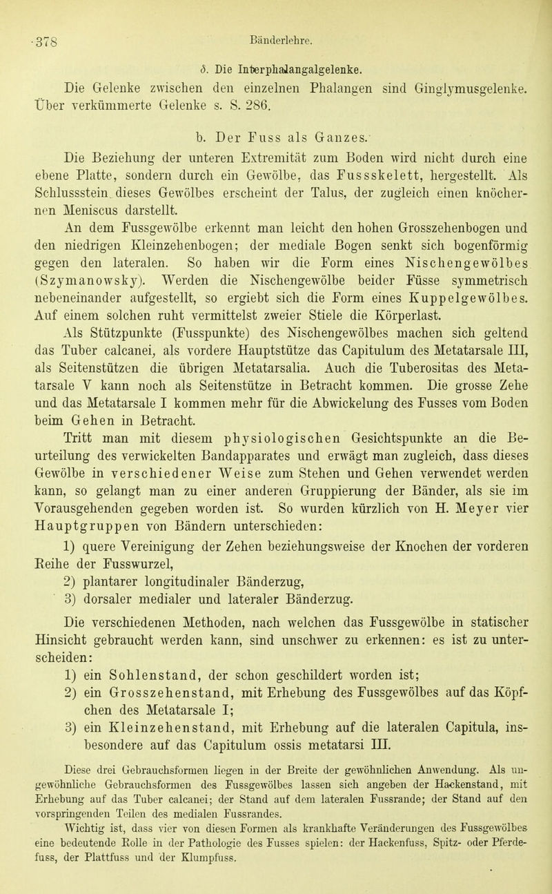 8. Die Interphalangalgelenke. Die Gelenke zwischen den einzelnen Phalangen sind Gingiymusgelenke. Über verkümmerte Gelenke s. S. 286. b. Der Fuss als Ganzes. Die Beziehung der unteren Extremität zum Boden wird nicht durch eine ebene Platte, sondern durch ein Gewölbe, das Fussskelett, hergestellt. Als Schlussstein, dieses Gewölbes erscheint der Talus, der zugleich einen knöcher- nen Meniscus darstellt. An dem Fussgewölbe erkennt man leicht den hohen Grosszehenbogen und den niedrigen Kleinzehenbogen; der mediale Bogen senkt sich bogenförmig gegen den lateralen. So haben wir die Form eines Nischengewölbes (Szjmanowsky). Werden die Mschengewölbe beider Füsse symmetrisch nebeneinander aufgestellt, so ergiebt sich die Form eines Kuppelgewölbes. Auf einem solchen ruht vermittelst zweier Stiele die Körperlast. Als Stützpunkte (Fusspunkte) des Nischengewölbes machen sich geltend das Tuber calcanei^ als vordere Hauptstütze das Capitulum des Metatarsale III, als Seitenstützen die übrigen Metatarsalia. Auch die Tuberositas des Meta- tarsale V kann noch als Seitenstütze in Betracht kommen. Die grosse Zehe und das Metatarsale I kommen mehr für die Abwickelung des Fusses vom Boden beim Gehen in Betracht. Tritt man mit diesem physiologischen Gesichtspunkte an die Be- urteilung des verwickelten Bandapparates und erwägt man zugleich, dass dieses Gewölbe in verschiedener Weise zum Stehen und Gehen verwendet werden kann, so gelangt man zu einer anderen Gruppierung der Bänder, als sie im Vorausgehenden gegeben worden ist. So wurden kürzlich von H. Meyer vier Hauptgruppen von Bändern unterschieden: 1) quere Vereinigung der Zehen beziehungsweise der Knochen der vorderen Reihe der Fusswurzel, 2) plantarer longitudinaler Bänderzug, 3) dorsaler medialer und lateraler Bänderzug. Die verschiedenen Methoden, nach welchen das Fussgewölbe in statischer Hinsicht gebraucht werden kann, sind unschwer zu erkennen: es ist zu unter- scheiden: 1) ein Sohlen st and, der schon geschildert worden ist; 2) ein Grosszehenstand, mit Erhebung des Fussgewölbes auf das Köpf- chen des Metatarsale I; 3) ein Kleinzehenstand, mit Erhebung auf die lateralen Capitula, ins- besondere auf das Capitulum ossis metatarsi III. Diese drei Gebrauchsformen liegen in der Breite der gewöhnlichen Anwendung. Als un- gewöhnHche Gebrauchsformen des Fussgewölbes lassen sich angeben der Ha^ckenstand, mit Erhebung auf das Tuber calcanei; der Stand auf dem lateralen Fussrande; der Stand auf den vorspringenden Teilen des medialen Fussrandes. Wichtig ist, dass vier von diesen Formen als krankhafte Veränderungen des Fussgewölbes eine bedeutende Eolle in der Pathologie des Fusses spielen: der Hackenfuss, Spitz- oder Pferde- fuss, der Plattfuss und der Klumpfuss.