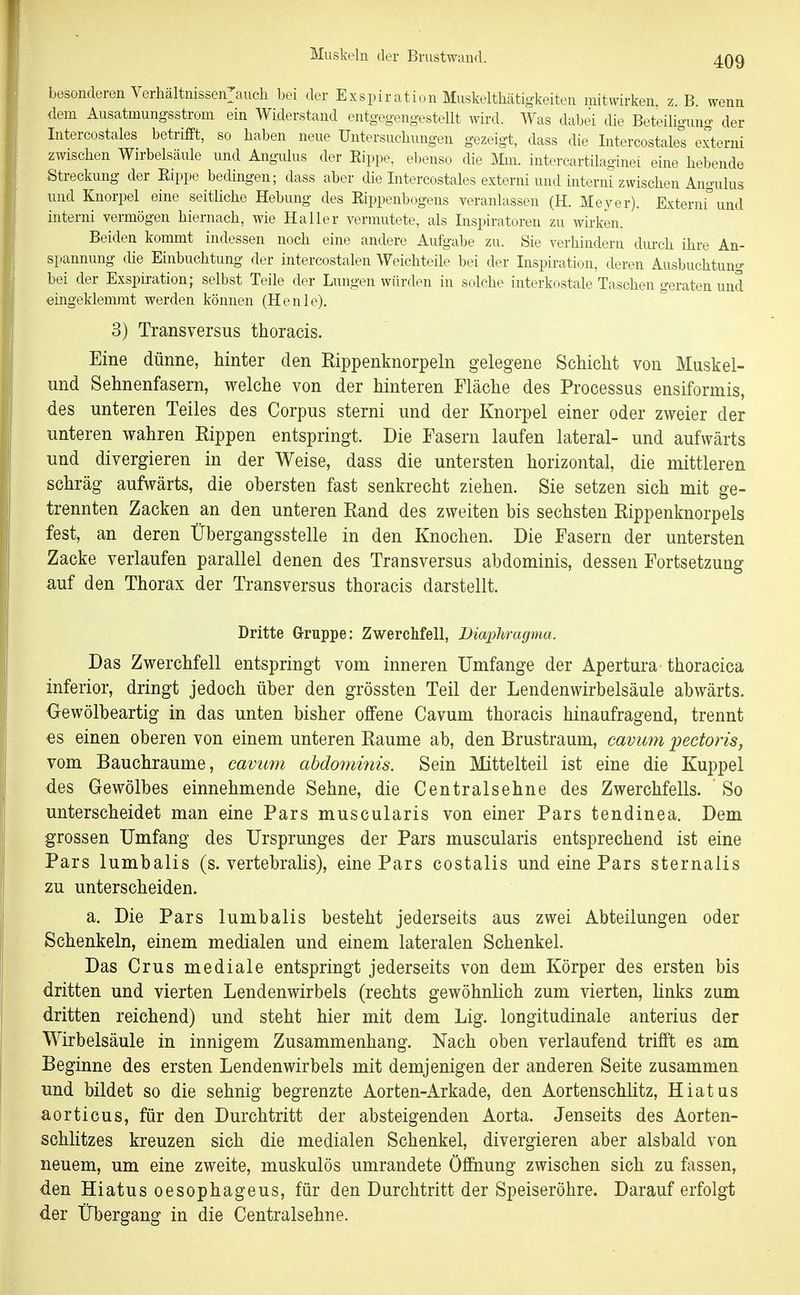besonderen Verliältnissen:auch bei der Exspiration Muskeltliätigkeiten mitwirken, z. B. wenn dem Ausatmungsstrom ein Widerstand entg-egengestellt wird. Was dabei die Beteiligung der Intercostales betrifft, so haben neue Untersuchungen gezeigt, dass die Intercostales externi zwischen Wirbelsäule und Angulus der Eippe, ebenso die Mm. intercartilaginei eine hebende Streckung der Eippe bedingen; dass aber die Intercostales externi und interni zwischen Angulus und Knorpel eine seitliche Hebung des Eippenbogens veranlassen (H. Meyer). Externi^'und interni vermögen hiernach, wie Haller vermutete, als Inspiratoren zu wii-ken. Beiden kommt indessen noch eine andere Aufgabe zu. Sie verhindern durch ihre An- spannung die Einbuchtung der intercostalen Weichteile bei der Inspiration, deren Ausbuchtung bei der Exspiration; selbst Teile der Lungen würden in solche interkostale Taschen geraten und eingeklemmt werden können (Henie). 3) Transversus thoracis. Eine dünne, hinter den Rippenknorpeln gelegene Schicht von Muskel- imd Sehnenfasern, welche von der hinteren Fläche des Processus ensiformis, des unteren Teiles des Corpus sterni und der Knorpel einer oder zweier der unteren wahren Rippen entspringt. Die Fasern laufen lateral- und aufwärts und divergieren in der Weise, dass die untersten horizontal, die mittleren schräg aufwärts, die obersten fast senkrecht ziehen. Sie setzen sich mit ge- trennten Zacken an den unteren Rand des zweiten bis sechsten Rippenknorpels fest, an deren Übergangsstelle in den Knochen. Die Fasern der untersten Zacke verlaufen parallel denen des Transversus abdominis, dessen Fortsetzung auf den Thorax der Transversus thoracis darstellt. Dritte Gruppe: Zwerchfell, Diaphragma. Das Zwerchfell entspringt vom inneren Umfange der Apertura thoracica inferior, dringt jedoch über den grössten Teil der Lendenwirbelsäule abwärts. Gewölbeartig in das unten bisher offene Cavum thoracis hinaufragend, trennt es einen oberen von einem unteren Räume ab, den Brustraum, cavum pectoris, vom Bauchraume, cavum abdominis. Sein Mittelteil ist eine die Kuppel des Gewölbes einnehmende Sehne, die Centraisehne des Zwerchfells. So unterscheidet man eine Pars muscularis von einer Pars tendinea. Dem grossen Umfang des Ursprunges der Pars muscularis entsprechend ist eine Pars lumbalis (s. vertebralis), eine Pars costalis und eine Pars sternalis zu unterscheiden. a. Die Pars lumbalis besteht jederseits aus zwei Abteilungen oder Schenkeln, einem medialen und einem lateralen Schenkel. Das Crus mediale entspringt jederseits von dem Körper des ersten bis dritten und vierten Lendenwirbels (rechts gewöhnlich zum vierten, links zum dritten reichend) und steht hier mit dem Lig. longitudinale anterius der Wirbelsäule in innigem Zusammenhang. Nach oben verlaufend trifft es am Beginne des ersten Lendenwirbels mit demjenigen der anderen Seite zusammen und bildet so die sehnig begrenzte Aorten-Arkade, den Aortenschlitz, Hiatus aorticus, für den Durchtritt der absteigenden Aorta. Jenseits des Aorten- schlitzes kreuzen sich die medialen Schenkel, divergieren aber alsbald von neuem, um eine zweite, muskulös umrandete Öffnung zwischen sich zu fassen, den Hiatus oesophageus, für den Durchtritt der Speiseröhre. Darauf erfolgt der Übergang in die Centraisehne.
