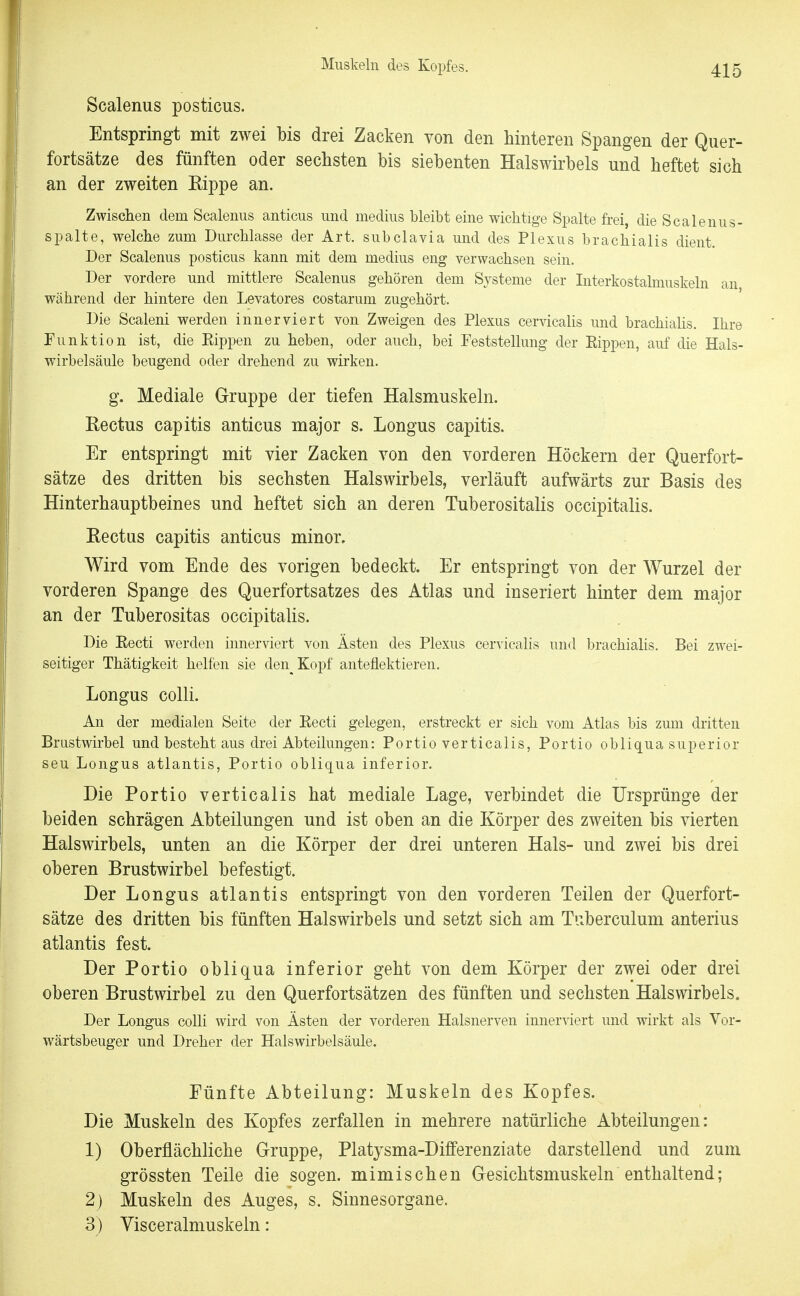 Scalenus posticus. Entspringt mit zwei bis drei Zacken von den hinteren Spangen der Quer- fortsätze des fünften oder sechsten bis siebenten Halswirbels und heftet sich an der zweiten Rippe an. Zwischen dem Scalenus anticus und medius bleibt eine wichtige Spalte frei, die Scalenus- spalte, welche zum Dui-chlasse der Art. subclavia und des Plexus bracliialis dient. Der Scalenus posticus kann mit dem medius eng verwachsen sein. Der vordere und mittlere Scalenus gehören dem Systeme der Interkostalmuskeln an während der hintere den Levatores costarum zugehört. Die Scaleni werden innerviert von Zweigen des Plexus cervicahs und brachialis. Ihre Funktion ist, die Eippen zu heben, oder auch, bei Feststellung der Eippen, auf die Hals- wirbelsäule beugend oder drehend zu wirken. g. Mediale Gruppe der tiefen Halsmuskeln. Rectus capitis anticus major s. Longus capitis. Er entspringt mit vier Zacken von den vorderen Höckern der Querfort- sätze des dritten bis sechsten Halswirbels, verläuft aufwärts zur Basis des Hinterhauptbeines und heftet sich an deren Tuberositalis occipitalis. Eectus capitis anticus minor. Wird vom Ende des vorigen bedeckt. Er entspringt von der Wurzel der vorderen Spange des Querfortsatzes des Atlas und inseriert hinter dem major an der Tuberositas occipitalis. Die Eecti werden innerviert von Ästen des Plexus cervicalis und brachialis. Bei zwei- seitiger Thätigkeit helfen sie den^ Kopf anteflektieren. Longus colli. An der medialen Seite der Eecti gelegen, erstreckt er sich vom Atlas bis zum dritten Brustwirbel und besteht aus drei Abteilungen: Portio verticalis, Portio obliqua superior seu Longus atlantis, Portio obliqua inferior. Die Portio verticalis hat mediale Lage, verbindet die Ursprünge der beiden schrägen Abteilungen und ist oben an die Körper des zweiten bis vierten Halswirbels, unten an die Körper der drei unteren Hals- und zwei bis drei oberen Brustwirbel befestigt. Der Longus atlantis entspringt von den vorderen Teilen der Querfort- sätze des dritten bis fünften Halswirbels und setzt sich am Tuberculum anterius atlantis fest. Der Portio obliqua inferior geht von dem Körper der zwei oder drei oberen Brustwirbel zu den Querfortsätzen des fünften und sechsten Halswirbels. Der Longus colli wird von Ästen der vorderen Halsnerven innerviert und wirkt als Vor- w^ärtsbeuger und Dreher der Halswirbelsäule. Pünfte Abteilung: Muskeln des Kopfes. Die Muskeln des Kopfes zerfallen in mehrere natürliche Abteilungen: 1) Oberflächliche Gruppe, Platysma-Differenziate darstellend und zum grössten Teile die sogen, mimischen Gesichtsmuskeln enthaltend; 2) Muskeln des Auges, s. Sinnesorgane. 3) Visceralmuskeln: