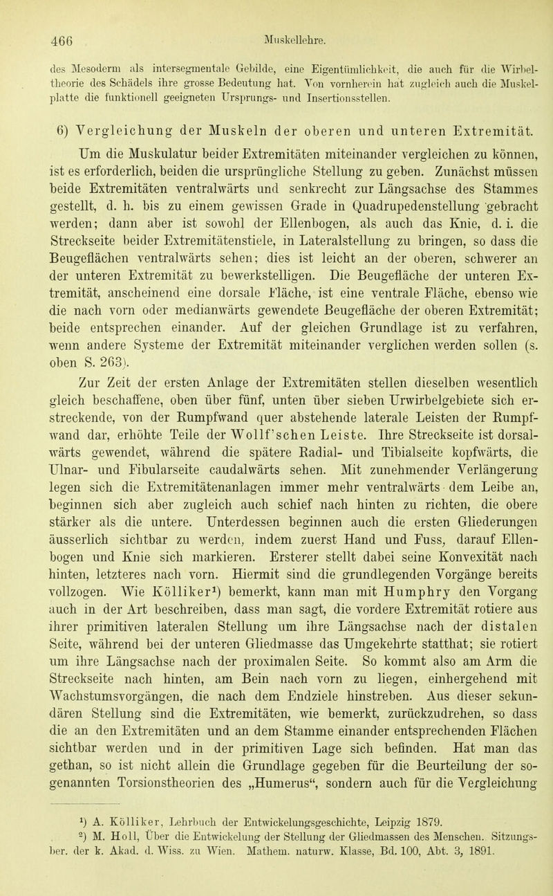 des Mesoderm als intersegmeiitale Gebilde, eine Eigentümlichkeit, die auch für die Wirl)el- theorie des Schädels ihre gTosse Bedeutung hat. Von vornherein hat zugleich auch die Muskel- platte die funktionell geeigneten Ursprungs- und Insertionsstellen. 6) Vergleichung der Muskeln der oberen und unteren Extremität. Um die Muskulatur beider Extremitäten miteinander vergleichen zu können, ist es erforderlich, beiden die ursprüngliche Stellung zu geben. Zunächst müssen beide Extremitäten ventralwärts und senkrecht zur Längsachse des Stammes gestellt, d. h. bis zu einem gewissen Grade in Quadrupedenstellung gebracht werden; dann aber ist sowohl der Ellenbogen, als auch das Knie, d. i. die Streckseite beider Extremitätenstiele, in Lateralstellung zu bringen, so dass die Beugeflächen ventralwärts sehen; dies ist leicht an der oberen, schwerer an der unteren Extremität zu bewerkstelligen. Die Beugefläche der unteren Ex- tremität, anscheinend eine dorsale iläche, ist eine ventrale Fläche, ebenso wie die nach vorn oder medianwärts gewendete ßeugefläche der oberen Extremität; beide entsprechen einander. Auf der gleichen Grundlage ist zu verfahren, wenn andere Systeme der Extremität miteinander verglichen werden sollen (s. oben S. 263). Zur Zeit der ersten Anlage der Extremitäten stellen dieselben wesentlich gleich beschaffene, oben über fünf, unten über sieben Urwirbelgebiete sich er- streckende, von der Rumpfwand quer abstehende laterale Leisten der Rumpf- wand dar, erhöhte Teile der Wollf'schen Leiste. Ihre Streckseite ist dorsal- wärts gewendet, während die spätere Radial- und Tibialseite kopfwärts, die Ulnar- und Fibularseite caudalwärts sehen. Mit zunehmender Verlängerung legen sich die Extremitätenanlagen immer mehr ventralwärts dem Leibe an, beginnen sich aber zugleich auch schief nach hinten zu richten, die obere stärker als die untere. Unterdessen beginnen auch die ersten Gliederungen äusserlich sichtbar zu werden, indem zuerst Hand und Fuss^ darauf Ellen- bogen und Knie sich markieren. Ersterer stellt dabei seine Konvexität nach hinten, letzteres nach vorn. Hiermit sind die grundlegenden Vorgänge bereits vollzogen. Wie Kölliker^) bemerkt, kann man mit Humphry den Vorgang auch in der Art beschreiben, dass man sagt, die vordere Extremität rotiere aus ihrer primitiven lateralen Stellung um ihre Längsachse nach der distalen Seite, während bei der unteren Gliedmasse das Umgekehrte statthat; sie rotiert um ihre Längsachse nach der proximalen Seite. So kommt also am Arm die Streckseite nach hinten, am Bein nach vorn zu liegen, einhergehend mit Wachstumsvorgängen, die nach dem Endziele hinstreben. Aus dieser sekun- dären Stellung sind die Extremitäten, wie bemerkt, zurückzudrehen, so dass die an den Extremitäten und an dem Stamme einander entsprechenden Flächen sichtbar werden und in der primitiven Lage sich befinden. Hat man das gethan, so ist nicht allein die Grundlage gegeben für die Beurteilung der so- genannten Torsionstheorien des „Humerus, sondern auch für die Vergleichung ^) A. KöUiker, Lehrbuch der Entwickelungsgeschichte, Leipzig 1879. 2) M. Holl, Über die Eutwickelung der Stellung der Gliedmassen des Menschen. Sitzungs- ber. der k. Akad. d. Wiss. zu Wien. Mathem. naturw. Klasse, Bd. 100, Abt. 3, 1891.