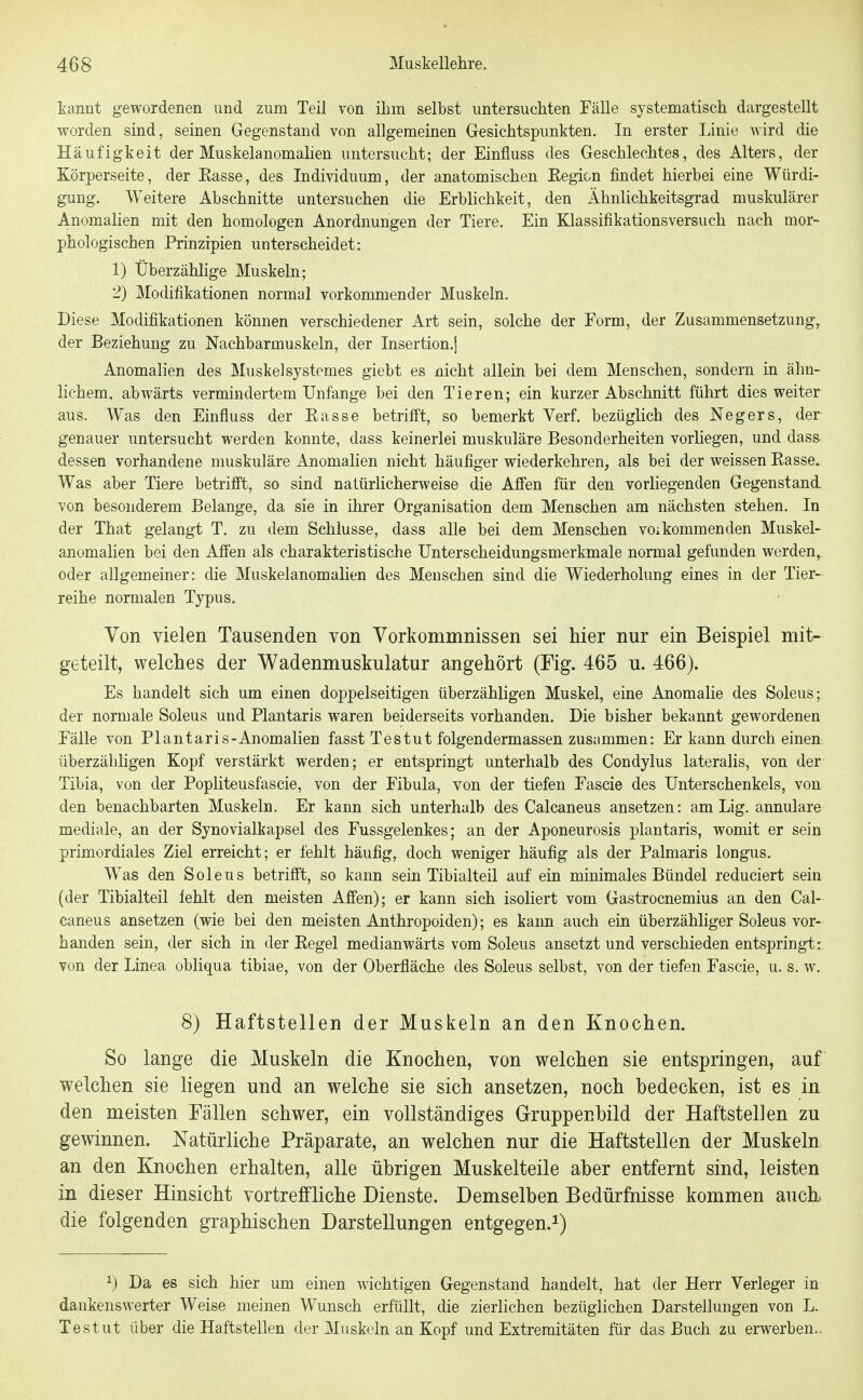 tannt gewordenen und zum Teil von ihm selbst untersuchten Fälle systematisch dargestellt worden sind, seinen Gegenstand von allgemeinen Gesichtspunkten. In erster Linie wird die Häufigkeit der Muskelanomalien untersucht; der Einfluss des Geschlechtes, des Alters, der Körperseite, der Easse, des Individuum, der anatomischen Eegi&n findet hierbei eine Würdi- gung. Weitere Abschnitte untersuchen die Erblichkeit, den Ähnlichkeitsgrad muskulärer Anomalien mit den homologen Anordnungen der Tiere. Ein Klassifikationsversuch nach mor- phologischen Prinzipien unterscheidet: 1) Überzählige Muskeln; 2) Modifikationen normal vorkommender Muskeln. Diese Modifikationen können verschiedener Art sein, solche der Form, der Zusammensetzung, der Beziehung zu Nachbarmuskeln, der Insertion,] Anomalien des Muskelsystcmes giebt es nicht allein bei dem Menschen, sondern in ähn- lichem, abwärts vermindertem Unfange bei den Tieren; ein kurzer Abschnitt führt dies weiter aus. Was den Einfluss der Easse betrifft, so bemerkt Verf. bezüglich des Negers, der genauer untersucht werden konnte, dass keinerlei muskuläre Besonderheiten vorliegen, und dass dessen vorhandene muskuläre Anomalien nicht häufiger wiederkehren, als bei der weissen Easse. Was aber Tiere betrifft, so sind natürlicherweise die Affen für den vorliegenden Gegenstand, von besonderem Belange, da sie in ihrer Organisation dem Menschen am nächsten stehen. In der That gelangt T. zu dem Schlüsse, dass alle bei dem Menschen voikommenden Muskel- anomalien bei den Affen als charakteristische Unterscheidungsmerkmale normal gefunden werden, oder allgemeiner: die Muskelanomahen des Menschen sind die Wiederholung eines in der Tier- reihe normalen Typus. Von vielen Tausenden von Vorkommnissen sei hier nur ein Beispiel mit- geteilt, vvelches der Wadenmuskulatur angehört (Fig. 465 u. 466). Es handelt sich um einen doppelseitigen überzähligen Muskel, eine Anomalie des Soleus; der normale Soleus und Plantaris waren beiderseits vorhanden. Die bisher bekannt gewordenen Fälle von Plantaris-Anomalien fasst Testut folgendermassen zusammen: Er kann durch einen: überzähligen Kopf verstärkt werden; er entspringt unterhalb des Condylus lateralis, von der Tibia, von der Popliteusfascie, von der Fibula, von der tiefen Fascie des Unterschenkels, von den benachbarten Muskeln. Er kann sich unterhalb des Calcaneus ansetzen: am Lig. annulare mediale, an der Synovialkapsel des Fussgelenkes; an der Aponeurosis plantaris, womit er sein primordiales Ziel erreicht; er fehlt häufig, doch weniger häufig als der Palmaris longus. Was den Soleus betrifft, so kann sein Tibialteil auf ein minimales Bündel reduciert sein (der Tibialteil fehlt den meisten Afi'en); er kann sich isoliert vom Gastrocnemius an den Cal- caneus ansetzen (wie bei den meisten Anthropoiden); es kann auch ein überzähliger Soleus vor- handen sein, der sich in der Eegel medianwärts vom Soleus ansetzt und verschieden entspringt: von der Linea obliqua tibiae, von der Oberfläche des Soleus selbst, von der tiefen Fascie, u. s. w. 8) Haftstellen der Muskeln an den Knochen. So lange die Muskeln die Knochen, von welchen sie entspringen, auf welchen sie liegen und an welche sie sich ansetzen, noch bedecken, ist es in den meisten Fällen schwer, ein vollständiges Gruppenbild der Haftstellen zu gewinnen. Natürliche Präparate, an welchen nur die Haftstellen der Muskeln an den Knochen erhalten, alle übrigen Muskelteile aber entfernt sind, leisten in dieser Hinsicht vortreffliche Dienste. Demselben Bedürfnisse kommen auch die folgenden graphischen Darstellungen entgegen.^) ^) Da es sich hier um einen wichtigen Gegenstand handelt, hat der Herr Verleger in dankenswerter Weise meinen Wunsch erfüllt, die zierlichen bezüglichen Darstellungen von L. Tes tut über die Haftstellen der Muskeln an Kopf und Extremitäten für das Buch zu erwerben-